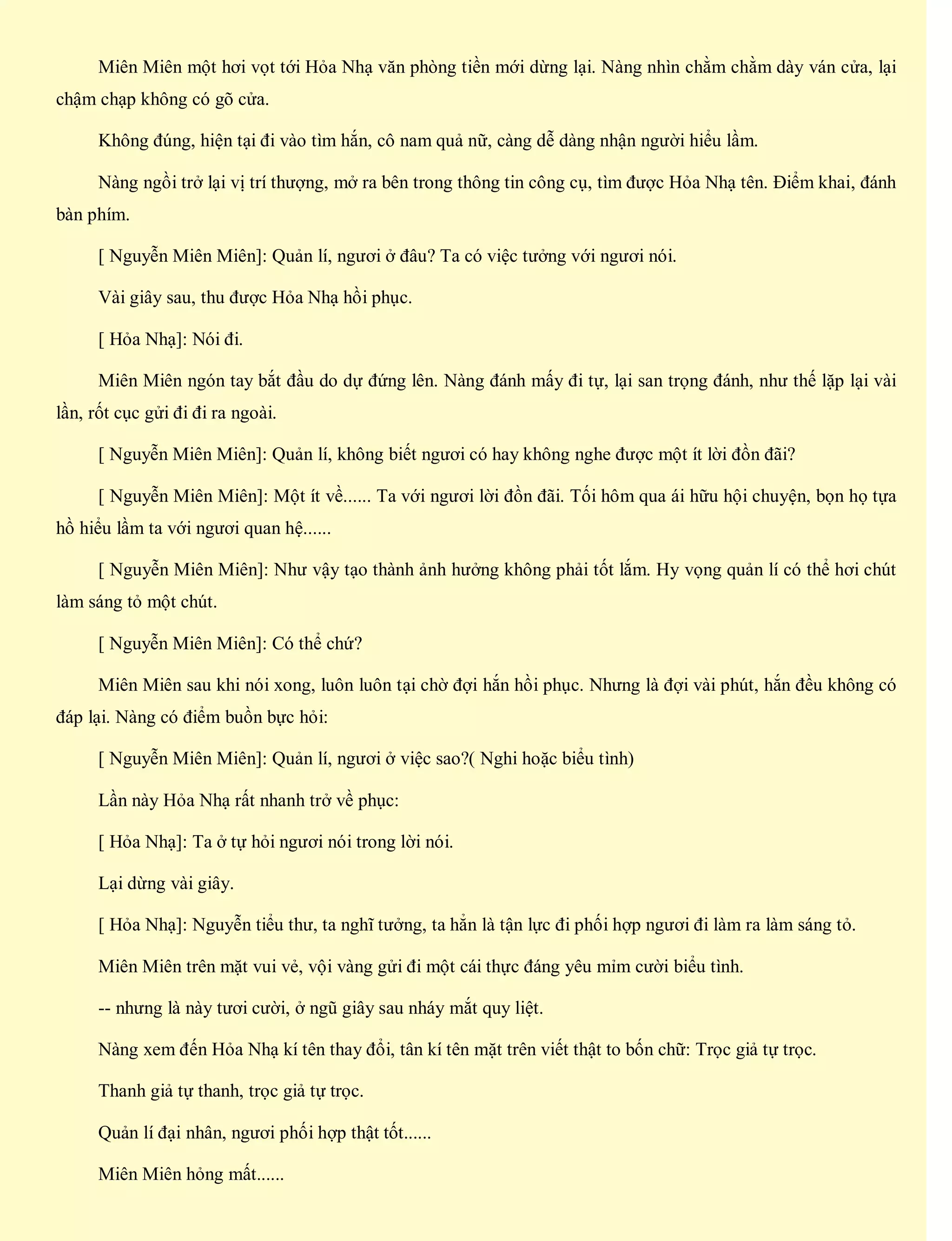 Miên Miên một hơi vọt tới Hỏa Nhạ văn phòng tiền mới dừng lại. Nàng nhìn chằm chằm dày ván cửa, lại
chậm chạp không có gõ cửa.
Không đúng, hiện tại đi vào tìm hắn, cô nam quả nữ, càng dễ dàng nhận người hiểu lầm.
Nàng ngồi trở lại vị trí thượng, mở ra bên trong thông tin công cụ, tìm được Hỏa Nhạ tên. Điểm khai, đánh
bàn phím.
[ Nguyễn Miên Miên]: Quản lí, ngươi ở đâu? Ta có việc tưởng với ngươi nói.
Vài giây sau, thu được Hỏa Nhạ hồi phục.
[ Hỏa Nhạ]: Nói đi.
Miên Miên ngón tay bắt đầu do dự đứng lên. Nàng đánh mấy đi tự, lại san trọng đánh, như thế lặp lại vài
lần, rốt cục gửi đi đi ra ngoài.
[ Nguyễn Miên Miên]: Quản lí, không biết ngươi có hay không nghe được một ít lời đồn đãi?
[ Nguyễn Miên Miên]: Một ít về...... Ta với ngươi lời đồn đãi. Tối hôm qua ái hữu hội chuyện, bọn họ tựa
hồ hiểu lầm ta với ngươi quan hệ......
[ Nguyễn Miên Miên]: Như vậy tạo thành ảnh hưởng không phải tốt lắm. Hy vọng quản lí có thể hơi chút
làm sáng tỏ một chút.
[ Nguyễn Miên Miên]: Có thể chứ?
Miên Miên sau khi nói xong, luôn luôn tại chờ đợi hắn hồi phục. Nhưng là đợi vài phút, hắn đều không có
đáp lại. Nàng có điểm buồn bực hỏi:
[ Nguyễn Miên Miên]: Quản lí, ngươi ở việc sao?( Nghi hoặc biểu tình)
Lần này Hỏa Nhạ rất nhanh trở về phục:
[ Hỏa Nhạ]: Ta ở tự hỏi ngươi nói trong lời nói.
Lại dừng vài giây.
[ Hỏa Nhạ]: Nguyễn tiểu thư, ta nghĩ tưởng, ta hẳn là tận lực đi phối hợp ngươi đi làm ra làm sáng tỏ.
Miên Miên trên mặt vui vẻ, vội vàng gửi đi một cái thực đáng yêu mỉm cười biểu tình.
-- nhưng là này tươi cười, ở ngũ giây sau nháy mắt quy liệt.
Nàng xem đến Hỏa Nhạ kí tên thay đổi, tân kí tên mặt trên viết thật to bốn chữ: Trọc giả tự trọc.
Thanh giả tự thanh, trọc giả tự trọc.
Quản lí đại nhân, ngươi phối hợp thật tốt......
Miên Miên hỏng mất......
 