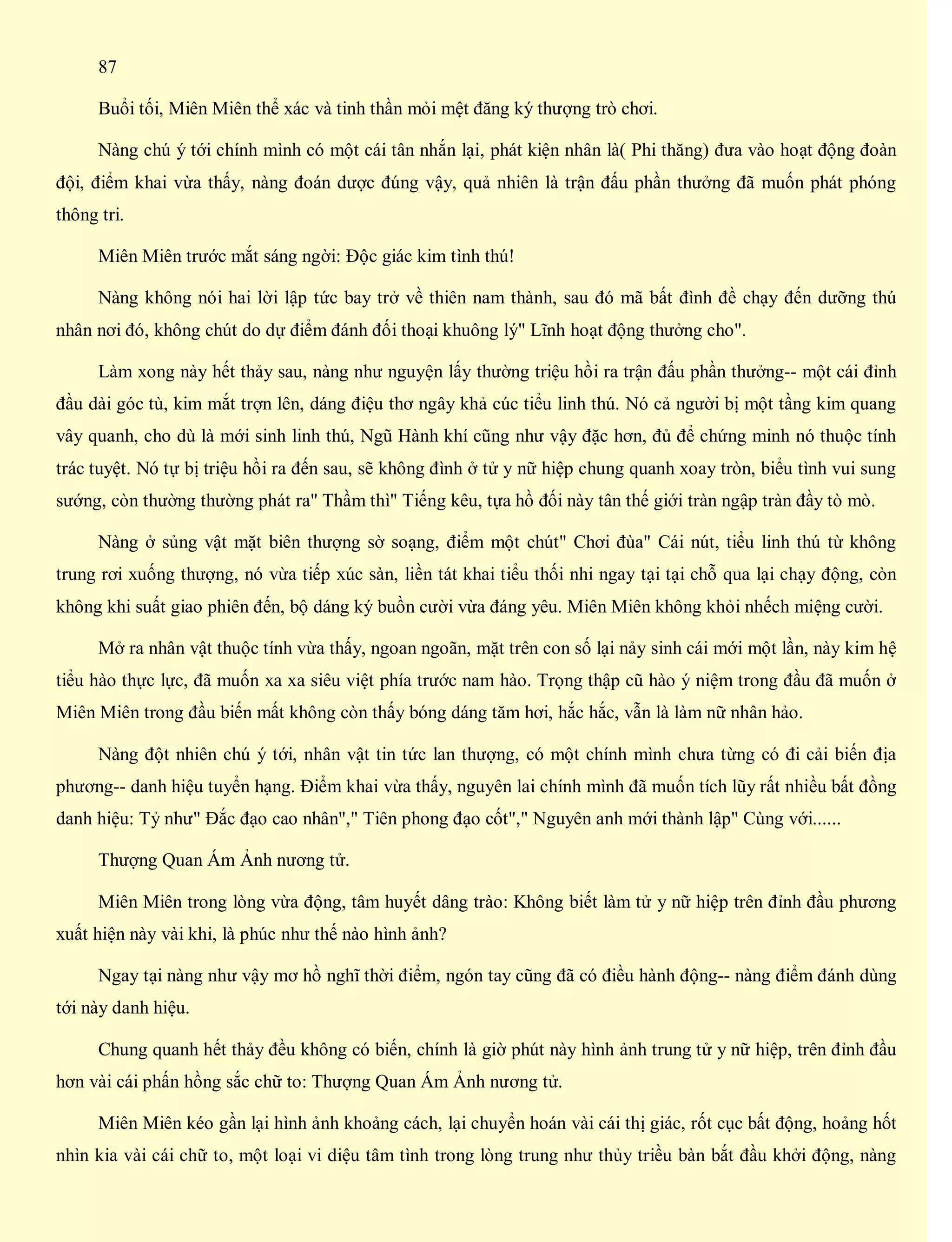 87
Buổi tối, Miên Miên thể xác và tinh thần mỏi mệt đăng ký thượng trò chơi.
Nàng chú ý tới chính mình có một cái tân nhắn lại, phát kiện nhân là( Phi thăng) đưa vào hoạt động đoàn
đội, điểm khai vừa thấy, nàng đoán dược đúng vậy, quả nhiên là trận đấu phần thưởng đã muốn phát phóng
thông tri.
Miên Miên trước mắt sáng ngời: Độc giác kim tình thú!
Nàng không nói hai lời lập tức bay trở về thiên nam thành, sau đó mã bất đình đề chạy đến dưỡng thú
nhân nơi đó, không chút do dự điểm đánh đối thoại khuông lý" Lĩnh hoạt động thưởng cho".
Làm xong này hết thảy sau, nàng như nguyện lấy thường triệu hồi ra trận đấu phần thưởng-- một cái đỉnh
đầu dài góc tù, kim mắt trợn lên, dáng điệu thơ ngây khả cúc tiểu linh thú. Nó cả người bị một tầng kim quang
vây quanh, cho dù là mới sinh linh thú, Ngũ Hành khí cũng như vậy đặc hơn, đủ để chứng minh nó thuộc tính
trác tuyệt. Nó tự bị triệu hồi ra đến sau, sẽ không đình ở tử y nữ hiệp chung quanh xoay tròn, biểu tình vui sung
sướng, còn thường thường phát ra" Thầm thì" Tiếng kêu, tựa hồ đối này tân thế giới tràn ngập tràn đầy tò mò.
Nàng ở sủng vật mặt biên thượng sờ soạng, điểm một chút" Chơi đùa" Cái nút, tiểu linh thú từ không
trung rơi xuống thượng, nó vừa tiếp xúc sàn, liền tát khai tiểu thối nhi ngay tại tại chỗ qua lại chạy động, còn
không khi suất giao phiên đến, bộ dáng ký buồn cười vừa đáng yêu. Miên Miên không khỏi nhếch miệng cười.
Mở ra nhân vật thuộc tính vừa thấy, ngoan ngoãn, mặt trên con số lại nảy sinh cái mới một lần, này kim hệ
tiểu hào thực lực, đã muốn xa xa siêu việt phía trước nam hào. Trọng thập cũ hào ý niệm trong đầu đã muốn ở
Miên Miên trong đầu biến mất không còn thấy bóng dáng tăm hơi, hắc hắc, vẫn là làm nữ nhân hảo.
Nàng đột nhiên chú ý tới, nhân vật tin tức lan thượng, có một chính mình chưa từng có đi cải biến địa
phương-- danh hiệu tuyển hạng. Điểm khai vừa thấy, nguyên lai chính mình đã muốn tích lũy rất nhiều bất đồng
danh hiệu: Tỷ như" Đắc đạo cao nhân"," Tiên phong đạo cốt"," Nguyên anh mới thành lập" Cùng với......
Thượng Quan Ám Ảnh nương tử.
Miên Miên trong lòng vừa động, tâm huyết dâng trào: Không biết làm tử y nữ hiệp trên đỉnh đầu phương
xuất hiện này vài khi, là phúc như thế nào hình ảnh?
Ngay tại nàng như vậy mơ hồ nghĩ thời điểm, ngón tay cũng đã có điều hành động-- nàng điểm đánh dùng
tới này danh hiệu.
Chung quanh hết thảy đều không có biến, chính là giờ phút này hình ảnh trung tử y nữ hiệp, trên đỉnh đầu
hơn vài cái phấn hồng sắc chữ to: Thượng Quan Ám Ảnh nương tử.
Miên Miên kéo gần lại hình ảnh khoảng cách, lại chuyển hoán vài cái thị giác, rốt cục bất động, hoảng hốt
nhìn kia vài cái chữ to, một loại vi diệu tâm tình trong lòng trung như thủy triều bàn bắt đầu khởi động, nàng
 