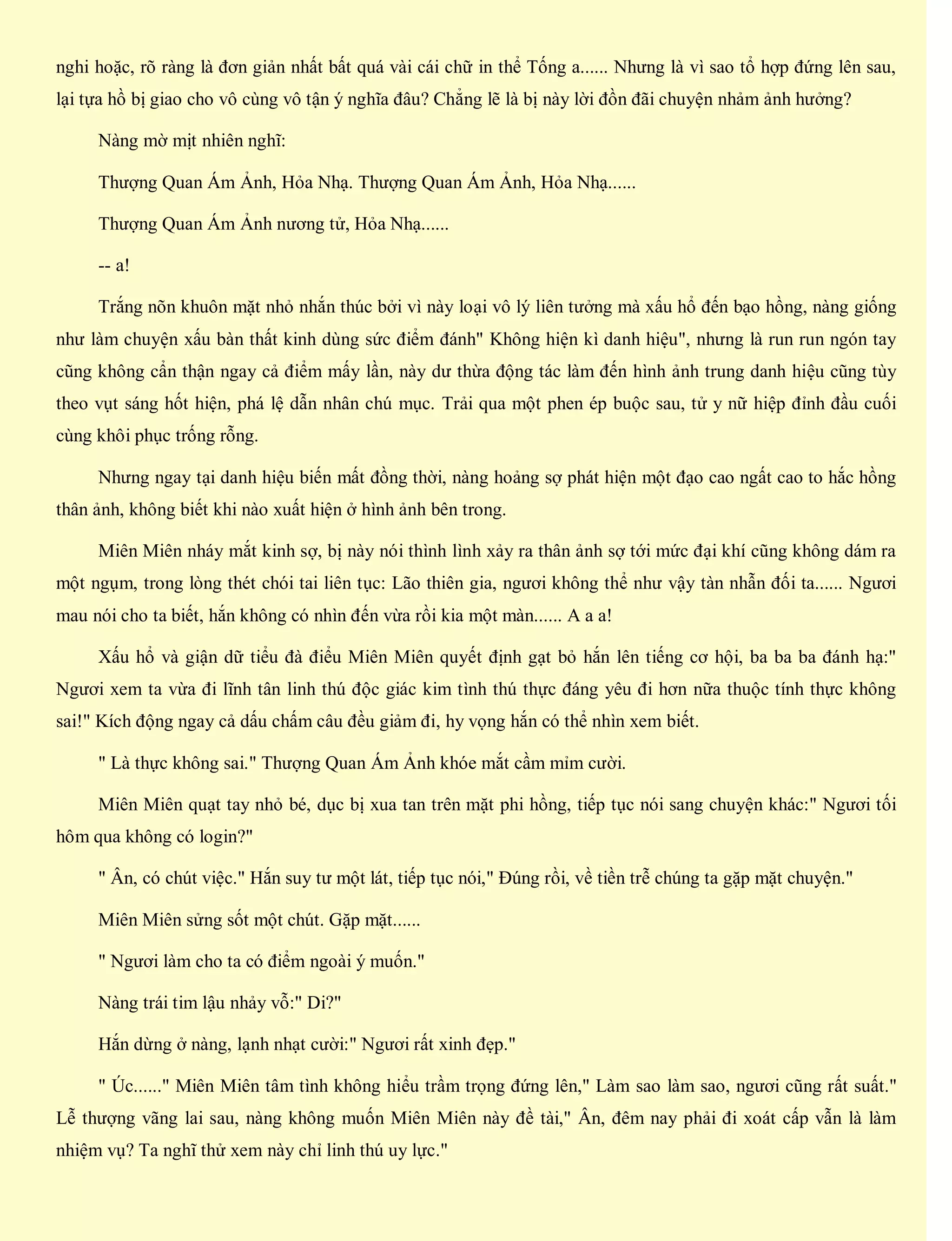 nghi hoặc, rõ ràng là đơn giản nhất bất quá vài cái chữ in thể Tống a...... Nhưng là vì sao tổ hợp đứng lên sau,
lại tựa hồ bị giao cho vô cùng vô tận ý nghĩa đâu? Chẳng lẽ là bị này lời đồn đãi chuyện nhảm ảnh hưởng?
Nàng mờ mịt nhiên nghĩ:
Thượng Quan Ám Ảnh, Hỏa Nhạ. Thượng Quan Ám Ảnh, Hỏa Nhạ......
Thượng Quan Ám Ảnh nương tử, Hỏa Nhạ......
-- a!
Trắng nõn khuôn mặt nhỏ nhắn thúc bởi vì này loại vô lý liên tưởng mà xấu hổ đến bạo hồng, nàng giống
như làm chuyện xấu bàn thất kinh dùng sức điểm đánh" Không hiện kì danh hiệu", nhưng là run run ngón tay
cũng không cẩn thận ngay cả điểm mấy lần, này dư thừa động tác làm đến hình ảnh trung danh hiệu cũng tùy
theo vụt sáng hốt hiện, phá lệ dẫn nhân chú mục. Trải qua một phen ép buộc sau, tử y nữ hiệp đỉnh đầu cuối
cùng khôi phục trống rỗng.
Nhưng ngay tại danh hiệu biến mất đồng thời, nàng hoảng sợ phát hiện một đạo cao ngất cao to hắc hồng
thân ảnh, không biết khi nào xuất hiện ở hình ảnh bên trong.
Miên Miên nháy mắt kinh sợ, bị này nói thình lình xảy ra thân ảnh sợ tới mức đại khí cũng không dám ra
một ngụm, trong lòng thét chói tai liên tục: Lão thiên gia, ngươi không thể như vậy tàn nhẫn đối ta...... Ngươi
mau nói cho ta biết, hắn không có nhìn đến vừa rồi kia một màn...... A a a!
Xấu hổ và giận dữ tiểu đà điểu Miên Miên quyết định gạt bỏ hắn lên tiếng cơ hội, ba ba ba đánh hạ:"
Ngươi xem ta vừa đi lĩnh tân linh thú độc giác kim tình thú thực đáng yêu đi hơn nữa thuộc tính thực không
sai!" Kích động ngay cả dấu chấm câu đều giảm đi, hy vọng hắn có thể nhìn xem biết.
" Là thực không sai." Thượng Quan Ám Ảnh khóe mắt cầm mỉm cười.
Miên Miên quạt tay nhỏ bé, dục bị xua tan trên mặt phi hồng, tiếp tục nói sang chuyện khác:" Ngươi tối
hôm qua không có login?"
" Ân, có chút việc." Hắn suy tư một lát, tiếp tục nói," Đúng rồi, về tiền trễ chúng ta gặp mặt chuyện."
Miên Miên sửng sốt một chút. Gặp mặt......
" Ngươi làm cho ta có điểm ngoài ý muốn."
Nàng trái tim lậu nhảy vỗ:" Di?"
Hắn dừng ở nàng, lạnh nhạt cười:" Ngươi rất xinh đẹp."
" Úc......" Miên Miên tâm tình không hiểu trầm trọng đứng lên," Làm sao làm sao, ngươi cũng rất suất."
Lễ thượng vãng lai sau, nàng không muốn Miên Miên này đề tài," Ân, đêm nay phải đi xoát cấp vẫn là làm
nhiệm vụ? Ta nghĩ thử xem này chỉ linh thú uy lực."
 