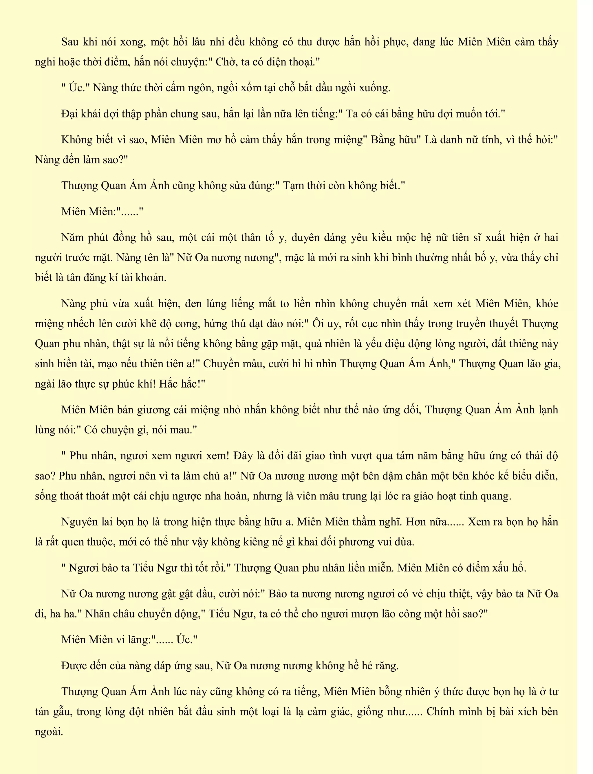 Sau khi nói xong, một hồi lâu nhi đều không có thu được hắn hồi phục, đang lúc Miên Miên cảm thấy
nghi hoặc thời điểm, hắn nói chuyện:" Chờ, ta có điện thoại."
" Úc." Nàng thức thời cấm ngôn, ngồi xổm tại chỗ bắt đầu ngồi xuống.
Đại khái đợi thập phần chung sau, hắn lại lần nữa lên tiếng:" Ta có cái bằng hữu đợi muốn tới."
Không biết vì sao, Miên Miên mơ hồ cảm thấy hắn trong miệng" Bằng hữu" Là danh nữ tính, vì thế hỏi:"
Nàng đến làm sao?"
Thượng Quan Ám Ảnh cũng không sửa đúng:" Tạm thời còn không biết."
Miên Miên:"......"
Năm phút đồng hồ sau, một cái một thân tố y, duyên dáng yêu kiều mộc hệ nữ tiên sĩ xuất hiện ở hai
người trước mặt. Nàng tên là" Nữ Oa nương nương", mặc là mới ra sinh khi bình thường nhất bố y, vừa thấy chỉ
biết là tân đăng kí tài khoản.
Nàng phủ vừa xuất hiện, đen lúng liếng mắt to liền nhìn không chuyển mắt xem xét Miên Miên, khóe
miệng nhếch lên cười khẽ độ cong, hứng thú dạt dào nói:" Ôi uy, rốt cục nhìn thấy trong truyền thuyết Thượng
Quan phu nhân, thật sự là nổi tiếng không bằng gặp mặt, quả nhiên là yểu điệu động lòng người, đất thiêng nảy
sinh hiền tài, mạo nếu thiên tiên a!" Chuyển mâu, cười hì hì nhìn Thượng Quan Ám Ảnh," Thượng Quan lão gia,
ngài lão thực sự phúc khí! Hắc hắc!"
Miên Miên bán giương cái miệng nhỏ nhắn không biết như thế nào ứng đối, Thượng Quan Ám Ảnh lạnh
lùng nói:" Có chuyện gì, nói mau."
" Phu nhân, ngươi xem ngươi xem! Đây là đối đãi giao tình vượt qua tám năm bằng hữu ứng có thái độ
sao? Phu nhân, ngươi nên vì ta làm chủ a!" Nữ Oa nương nương một bên dậm chân một bên khóc kể biểu diễn,
sống thoát thoát một cái chịu ngược nha hoàn, nhưng là viên mâu trung lại lóe ra giảo hoạt tinh quang.
Nguyên lai bọn họ là trong hiện thực bằng hữu a. Miên Miên thầm nghĩ. Hơn nữa...... Xem ra bọn họ hẳn
là rất quen thuộc, mới có thể như vậy không kiêng nể gì khai đối phương vui đùa.
" Ngươi bảo ta Tiểu Ngư thì tốt rồi." Thượng Quan phu nhân liền miễn. Miên Miên có điểm xấu hổ.
Nữ Oa nương nương gật gật đầu, cười nói:" Bảo ta nương nương ngươi có vẻ chịu thiệt, vậy bảo ta Nữ Oa
đi, ha ha." Nhãn châu chuyển động," Tiểu Ngư, ta có thể cho ngươi mượn lão công một hồi sao?"
Miên Miên vi lăng:"...... Úc."
Được đến của nàng đáp ứng sau, Nữ Oa nương nương không hề hé răng.
Thượng Quan Ám Ảnh lúc này cũng không có ra tiếng, Miên Miên bỗng nhiên ý thức được bọn họ là ở tư
tán gẫu, trong lòng đột nhiên bắt đầu sinh một loại là lạ cảm giác, giống như...... Chính mình bị bài xích bên
ngoài.
 