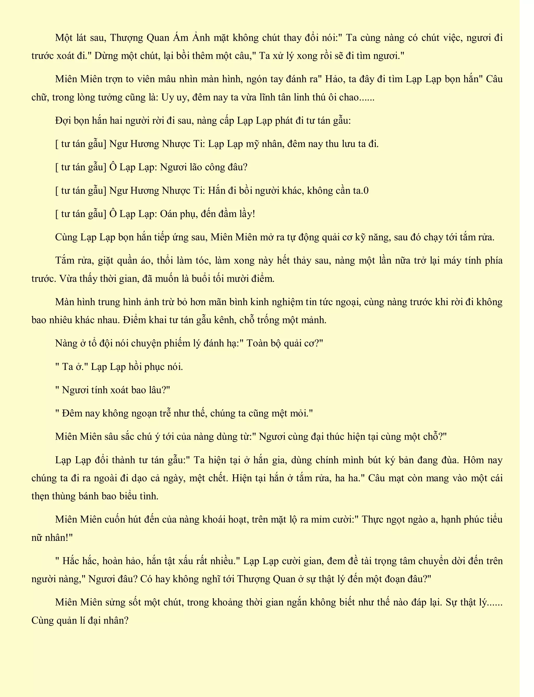 Một lát sau, Thượng Quan Ám Ảnh mặt không chút thay đổi nói:" Ta cùng nàng có chút việc, ngươi đi
trước xoát đi." Dừng một chút, lại bồi thêm một câu," Ta xử lý xong rồi sẽ đi tìm ngươi."
Miên Miên trợn to viên mâu nhìn màn hình, ngón tay đánh ra" Hảo, ta đây đi tìm Lạp Lạp bọn hắn" Câu
chữ, trong lòng tưởng cũng là: Uy uy, đêm nay ta vừa lĩnh tân linh thú ôi chao......
Đợi bọn hắn hai người rời đi sau, nàng cấp Lạp Lạp phát đi tư tán gẫu:
[ tư tán gẫu] Ngư Hương Nhược Ti: Lạp Lạp mỹ nhân, đêm nay thu lưu ta đi.
[ tư tán gẫu] Ô Lạp Lạp: Ngươi lão công đâu?
[ tư tán gẫu] Ngư Hương Nhược Ti: Hắn đi bồi người khác, không cần ta.0
[ tư tán gẫu] Ô Lạp Lạp: Oán phụ, đến đầm lầy!
Cùng Lạp Lạp bọn hắn tiếp ứng sau, Miên Miên mở ra tự động quải cơ kỹ năng, sau đó chạy tới tắm rửa.
Tắm rửa, giặt quần áo, thổi làm tóc, làm xong này hết thảy sau, nàng một lần nữa trở lại máy tính phía
trước. Vừa thấy thời gian, đã muốn là buổi tối mười điểm.
Màn hình trung hình ảnh trừ bỏ hơn mãn bình kinh nghiệm tin tức ngoại, cùng nàng trước khi rời đi không
bao nhiêu khác nhau. Điểm khai tư tán gẫu kênh, chỗ trống một mảnh.
Nàng ở tổ đội nói chuyện phiếm lý đánh hạ:" Toàn bộ quải cơ?"
" Ta ở." Lạp Lạp hồi phục nói.
" Ngươi tính xoát bao lâu?"
" Đêm nay không ngoạn trễ như thế, chúng ta cũng mệt mỏi."
Miên Miên sâu sắc chú ý tới của nàng dùng từ:" Ngươi cùng đại thúc hiện tại cùng một chỗ?"
Lạp Lạp đổi thành tư tán gẫu:" Ta hiện tại ở hắn gia, dùng chính mình bút ký bản đang đùa. Hôm nay
chúng ta đi ra ngoài đi dạo cả ngày, mệt chết. Hiện tại hắn ở tắm rửa, ha ha." Câu mạt còn mang vào một cái
thẹn thùng bánh bao biểu tình.
Miên Miên cuốn hút đến của nàng khoái hoạt, trên mặt lộ ra mỉm cười:" Thực ngọt ngào a, hạnh phúc tiểu
nữ nhân!"
" Hắc hắc, hoàn hảo, hắn tật xấu rất nhiều." Lạp Lạp cười gian, đem đề tài trọng tâm chuyển dời đến trên
người nàng," Ngươi đâu? Có hay không nghĩ tới Thượng Quan ở sự thật lý đến một đoạn đâu?"
Miên Miên sửng sốt một chút, trong khoảng thời gian ngắn không biết như thế nào đáp lại. Sự thật lý......
Cùng quản lí đại nhân?
 