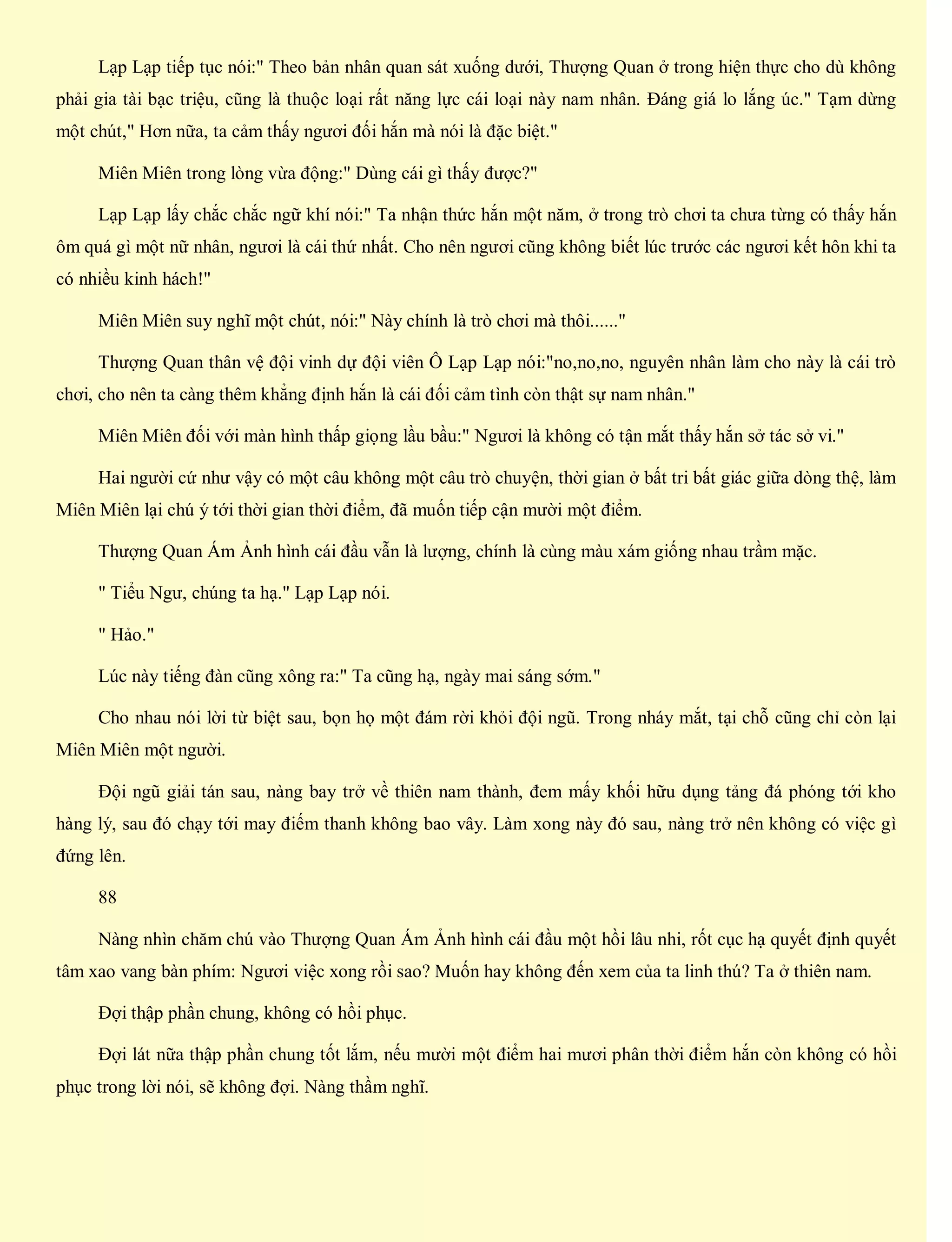 Lạp Lạp tiếp tục nói:" Theo bản nhân quan sát xuống dưới, Thượng Quan ở trong hiện thực cho dù không
phải gia tài bạc triệu, cũng là thuộc loại rất năng lực cái loại này nam nhân. Đáng giá lo lắng úc." Tạm dừng
một chút," Hơn nữa, ta cảm thấy ngươi đối hắn mà nói là đặc biệt."
Miên Miên trong lòng vừa động:" Dùng cái gì thấy được?"
Lạp Lạp lấy chắc chắc ngữ khí nói:" Ta nhận thức hắn một năm, ở trong trò chơi ta chưa từng có thấy hắn
ôm quá gì một nữ nhân, ngươi là cái thứ nhất. Cho nên ngươi cũng không biết lúc trước các ngươi kết hôn khi ta
có nhiều kinh hách!"
Miên Miên suy nghĩ một chút, nói:" Này chính là trò chơi mà thôi......"
Thượng Quan thân vệ đội vinh dự đội viên Ô Lạp Lạp nói:"no,no,no, nguyên nhân làm cho này là cái trò
chơi, cho nên ta càng thêm khẳng định hắn là cái đối cảm tình còn thật sự nam nhân."
Miên Miên đối với màn hình thấp giọng lầu bầu:" Ngươi là không có tận mắt thấy hắn sở tác sở vi."
Hai người cứ như vậy có một câu không một câu trò chuyện, thời gian ở bất tri bất giác giữa dòng thệ, làm
Miên Miên lại chú ý tới thời gian thời điểm, đã muốn tiếp cận mười một điểm.
Thượng Quan Ám Ảnh hình cái đầu vẫn là lượng, chính là cùng màu xám giống nhau trầm mặc.
" Tiểu Ngư, chúng ta hạ." Lạp Lạp nói.
" Hảo."
Lúc này tiếng đàn cũng xông ra:" Ta cũng hạ, ngày mai sáng sớm."
Cho nhau nói lời từ biệt sau, bọn họ một đám rời khỏi đội ngũ. Trong nháy mắt, tại chỗ cũng chỉ còn lại
Miên Miên một người.
Đội ngũ giải tán sau, nàng bay trở về thiên nam thành, đem mấy khối hữu dụng tảng đá phóng tới kho
hàng lý, sau đó chạy tới may điếm thanh không bao vây. Làm xong này đó sau, nàng trở nên không có việc gì
đứng lên.
88
Nàng nhìn chăm chú vào Thượng Quan Ám Ảnh hình cái đầu một hồi lâu nhi, rốt cục hạ quyết định quyết
tâm xao vang bàn phím: Ngươi việc xong rồi sao? Muốn hay không đến xem của ta linh thú? Ta ở thiên nam.
Đợi thập phần chung, không có hồi phục.
Đợi lát nữa thập phần chung tốt lắm, nếu mười một điểm hai mươi phân thời điểm hắn còn không có hồi
phục trong lời nói, sẽ không đợi. Nàng thầm nghĩ.
 