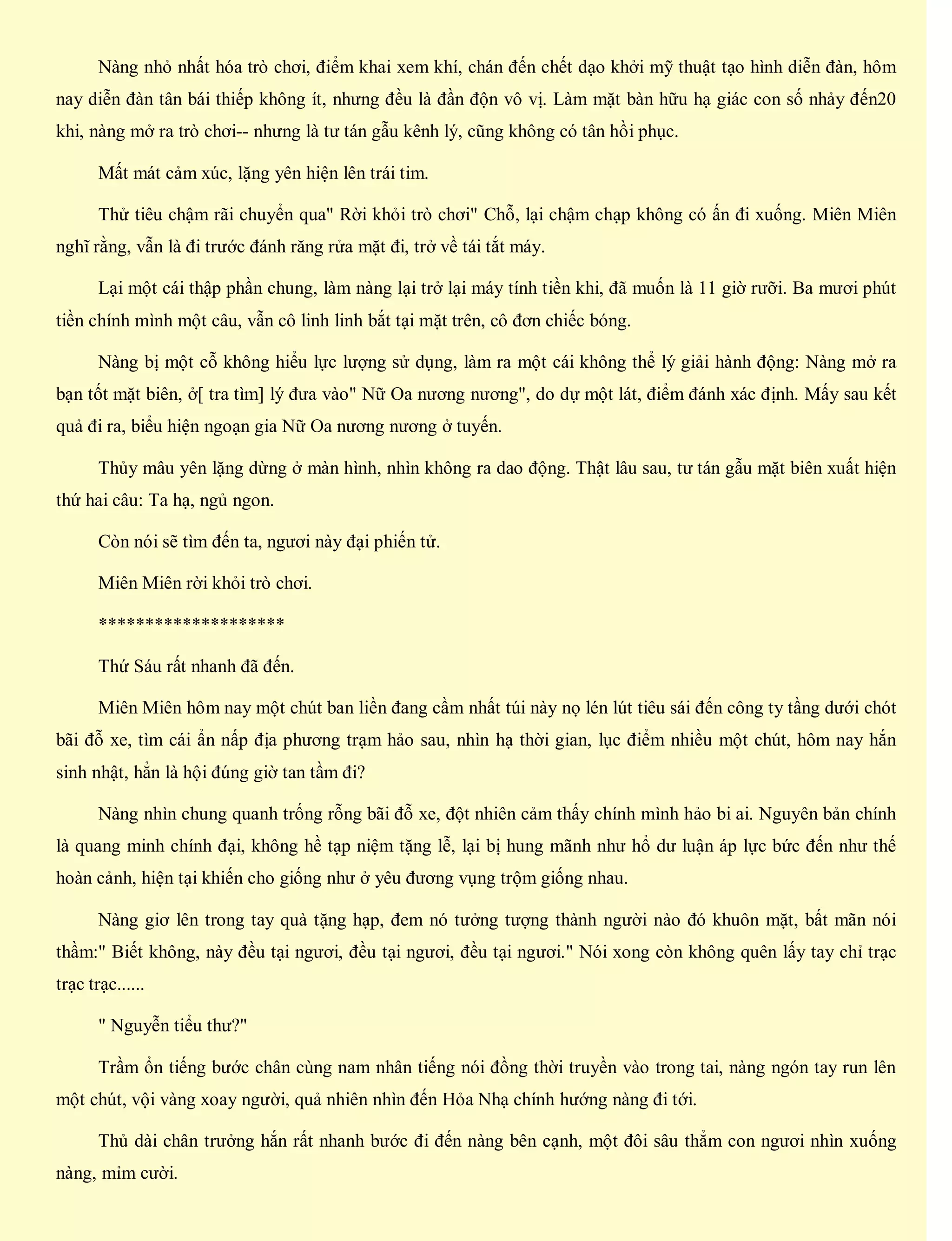 Nàng nhỏ nhất hóa trò chơi, điểm khai xem khí, chán đến chết dạo khởi mỹ thuật tạo hình diễn đàn, hôm
nay diễn đàn tân bái thiếp không ít, nhưng đều là đần độn vô vị. Làm mặt bàn hữu hạ giác con số nhảy đến20
khi, nàng mở ra trò chơi-- nhưng là tư tán gẫu kênh lý, cũng không có tân hồi phục.
Mất mát cảm xúc, lặng yên hiện lên trái tim.
Thử tiêu chậm rãi chuyển qua" Rời khỏi trò chơi" Chỗ, lại chậm chạp không có ấn đi xuống. Miên Miên
nghĩ rằng, vẫn là đi trước đánh răng rửa mặt đi, trở về tái tắt máy.
Lại một cái thập phần chung, làm nàng lại trở lại máy tính tiền khi, đã muốn là 11 giờ rưỡi. Ba mươi phút
tiền chính mình một câu, vẫn cô linh linh bắt tại mặt trên, cô đơn chiếc bóng.
Nàng bị một cỗ không hiểu lực lượng sử dụng, làm ra một cái không thể lý giải hành động: Nàng mở ra
bạn tốt mặt biên, ở[ tra tìm] lý đưa vào" Nữ Oa nương nương", do dự một lát, điểm đánh xác định. Mấy sau kết
quả đi ra, biểu hiện ngoạn gia Nữ Oa nương nương ở tuyến.
Thủy mâu yên lặng dừng ở màn hình, nhìn không ra dao động. Thật lâu sau, tư tán gẫu mặt biên xuất hiện
thứ hai câu: Ta hạ, ngủ ngon.
Còn nói sẽ tìm đến ta, ngươi này đại phiến tử.
Miên Miên rời khỏi trò chơi.
********************
Thứ Sáu rất nhanh đã đến.
Miên Miên hôm nay một chút ban liền đang cầm nhất túi này nọ lén lút tiêu sái đến công ty tầng dưới chót
bãi đỗ xe, tìm cái ẩn nấp địa phương trạm hảo sau, nhìn hạ thời gian, lục điểm nhiều một chút, hôm nay hắn
sinh nhật, hẳn là hội đúng giờ tan tầm đi?
Nàng nhìn chung quanh trống rỗng bãi đỗ xe, đột nhiên cảm thấy chính mình hảo bi ai. Nguyên bản chính
là quang minh chính đại, không hề tạp niệm tặng lễ, lại bị hung mãnh như hổ dư luận áp lực bức đến như thế
hoàn cảnh, hiện tại khiến cho giống như ở yêu đương vụng trộm giống nhau.
Nàng giơ lên trong tay quà tặng hạp, đem nó tưởng tượng thành người nào đó khuôn mặt, bất mãn nói
thầm:" Biết không, này đều tại ngươi, đều tại ngươi, đều tại ngươi." Nói xong còn không quên lấy tay chỉ trạc
trạc trạc......
" Nguyễn tiểu thư?"
Trầm ổn tiếng bước chân cùng nam nhân tiếng nói đồng thời truyền vào trong tai, nàng ngón tay run lên
một chút, vội vàng xoay người, quả nhiên nhìn đến Hỏa Nhạ chính hướng nàng đi tới.
Thủ dài chân trưởng hắn rất nhanh bước đi đến nàng bên cạnh, một đôi sâu thẳm con ngươi nhìn xuống
nàng, mỉm cười.
 