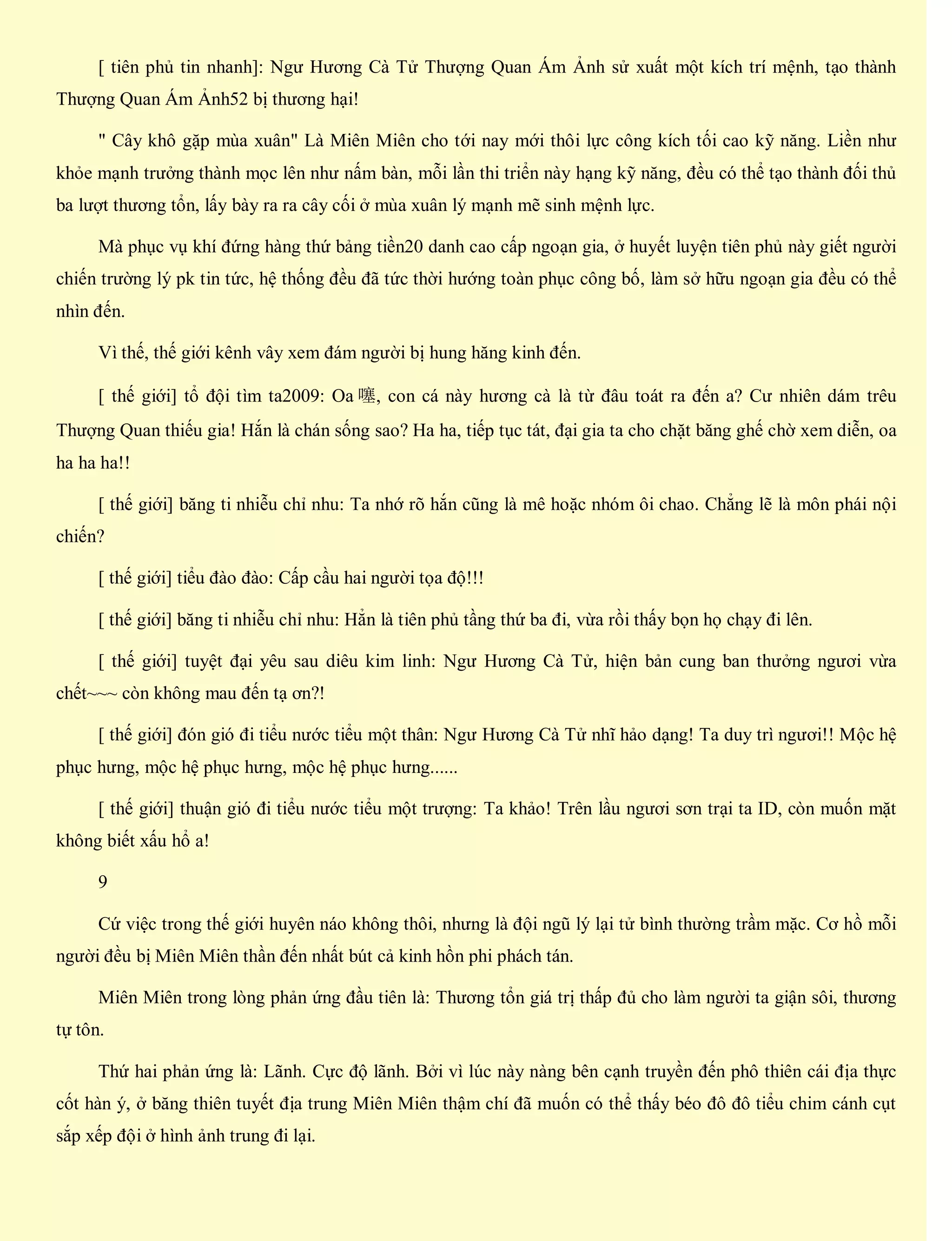 [ tiên phủ tin nhanh]: Ngư Hương Cà Tử Thượng Quan Ám Ảnh sử xuất một kích trí mệnh, tạo thành
Thượng Quan Ám Ảnh52 bị thương hại!
" Cây khô gặp mùa xuân" Là Miên Miên cho tới nay mới thôi lực công kích tối cao kỹ năng. Liền như
khỏe mạnh trưởng thành mọc lên như nấm bàn, mỗi lần thi triển này hạng kỹ năng, đều có thể tạo thành đối thủ
ba lượt thương tổn, lấy bày ra ra cây cối ở mùa xuân lý mạnh mẽ sinh mệnh lực.
Mà phục vụ khí đứng hàng thứ bảng tiền20 danh cao cấp ngoạn gia, ở huyết luyện tiên phủ này giết người
chiến trường lý pk tin tức, hệ thống đều đã tức thời hướng toàn phục công bố, làm sở hữu ngoạn gia đều có thể
nhìn đến.
Vì thế, thế giới kênh vây xem đám người bị hung hăng kinh đến.
[ thế giới] tổ đội tìm ta2009: Oa 噻, con cá này hương cà là từ đâu toát ra đến a? Cư nhiên dám trêu
Thượng Quan thiếu gia! Hắn là chán sống sao? Ha ha, tiếp tục tát, đại gia ta cho chặt băng ghế chờ xem diễn, oa
ha ha ha!!
[ thế giới] băng ti nhiễu chỉ nhu: Ta nhớ rõ hắn cũng là mê hoặc nhóm ôi chao. Chẳng lẽ là môn phái nội
chiến?
[ thế giới] tiểu đào đào: Cấp cầu hai người tọa độ!!!
[ thế giới] băng ti nhiễu chỉ nhu: Hẳn là tiên phủ tầng thứ ba đi, vừa rồi thấy bọn họ chạy đi lên.
[ thế giới] tuyệt đại yêu sau diêu kim linh: Ngư Hương Cà Tử, hiện bản cung ban thưởng ngươi vừa
chết~~~ còn không mau đến tạ ơn?!
[ thế giới] đón gió đi tiểu nước tiểu một thân: Ngư Hương Cà Tử nhĩ hảo dạng! Ta duy trì ngươi!! Mộc hệ
phục hưng, mộc hệ phục hưng, mộc hệ phục hưng......
[ thế giới] thuận gió đi tiểu nước tiểu một trượng: Ta khảo! Trên lầu ngươi sơn trại ta ID, còn muốn mặt
không biết xấu hổ a!
9
Cứ việc trong thế giới huyên náo không thôi, nhưng là đội ngũ lý lại tử bình thường trầm mặc. Cơ hồ mỗi
người đều bị Miên Miên thần đến nhất bút cả kinh hồn phi phách tán.
Miên Miên trong lòng phản ứng đầu tiên là: Thương tổn giá trị thấp đủ cho làm người ta giận sôi, thương
tự tôn.
Thứ hai phản ứng là: Lãnh. Cực độ lãnh. Bởi vì lúc này nàng bên cạnh truyền đến phô thiên cái địa thực
cốt hàn ý, ở băng thiên tuyết địa trung Miên Miên thậm chí đã muốn có thể thấy béo đô đô tiểu chim cánh cụt
sắp xếp đội ở hình ảnh trung đi lại.
 