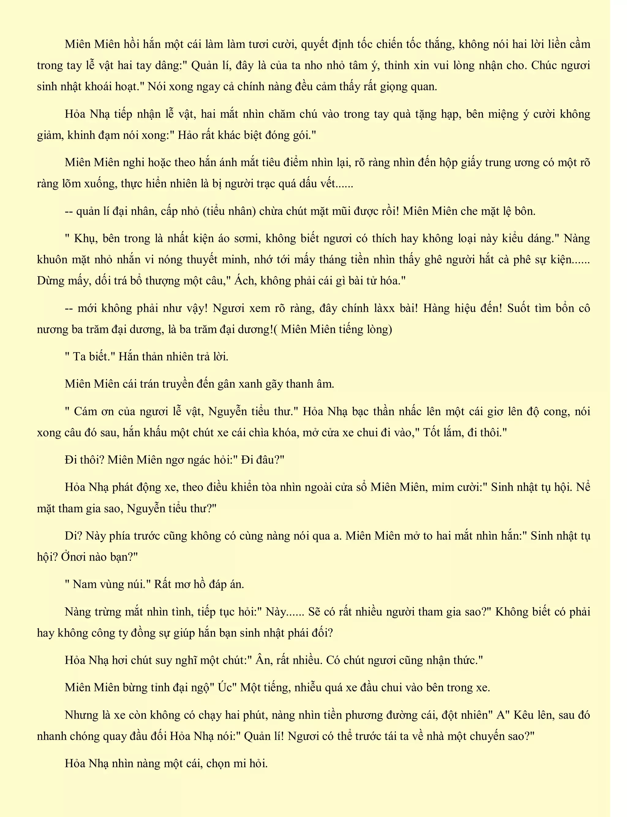 Miên Miên hồi hắn một cái làm làm tươi cười, quyết định tốc chiến tốc thắng, không nói hai lời liền cầm
trong tay lễ vật hai tay dâng:" Quản lí, đây là của ta nho nhỏ tâm ý, thỉnh xin vui lòng nhận cho. Chúc ngươi
sinh nhật khoái hoạt." Nói xong ngay cả chính nàng đều cảm thấy rất giọng quan.
Hỏa Nhạ tiếp nhận lễ vật, hai mắt nhìn chăm chú vào trong tay quà tặng hạp, bên miệng ý cười không
giảm, khinh đạm nói xong:" Hảo rất khác biệt đóng gói."
Miên Miên nghi hoặc theo hắn ánh mắt tiêu điểm nhìn lại, rõ ràng nhìn đến hộp giấy trung ương có một rõ
ràng lõm xuống, thực hiển nhiên là bị người trạc quá dấu vết......
-- quản lí đại nhân, cấp nhỏ (tiểu nhân) chừa chút mặt mũi được rồi! Miên Miên che mặt lệ bôn.
" Khụ, bên trong là nhất kiện áo sơmi, không biết ngươi có thích hay không loại này kiểu dáng." Nàng
khuôn mặt nhỏ nhắn vi nóng thuyết minh, nhớ tới mấy tháng tiền nhìn thấy ghê người hắt cà phê sự kiện......
Dừng mấy, dối trá bổ thượng một câu," Ách, không phải cái gì bài tử hóa."
-- mới không phải như vậy! Ngươi xem rõ ràng, đây chính làxx bài! Hàng hiệu đến! Suốt tìm bổn cô
nương ba trăm đại dương, là ba trăm đại dương!( Miên Miên tiếng lòng)
" Ta biết." Hắn thản nhiên trả lời.
Miên Miên cái trán truyền đến gân xanh gãy thanh âm.
" Cám ơn của ngươi lễ vật, Nguyễn tiểu thư." Hỏa Nhạ bạc thần nhấc lên một cái giơ lên độ cong, nói
xong câu đó sau, hắn khấu một chút xe cái chìa khóa, mở cửa xe chui đi vào," Tốt lắm, đi thôi."
Đi thôi? Miên Miên ngơ ngác hỏi:" Đi đâu?"
Hỏa Nhạ phát động xe, theo điều khiển tòa nhìn ngoài cửa sổ Miên Miên, mỉm cười:" Sinh nhật tụ hội. Nể
mặt tham gia sao, Nguyễn tiểu thư?"
Di? Này phía trước cũng không có cùng nàng nói qua a. Miên Miên mở to hai mắt nhìn hắn:" Sinh nhật tụ
hội? Ởnơi nào bạn?"
" Nam vùng núi." Rất mơ hồ đáp án.
Nàng trừng mắt nhìn tình, tiếp tục hỏi:" Này...... Sẽ có rất nhiều người tham gia sao?" Không biết có phải
hay không công ty đồng sự giúp hắn bạn sinh nhật phái đối?
Hỏa Nhạ hơi chút suy nghĩ một chút:" Ân, rất nhiều. Có chút ngươi cũng nhận thức."
Miên Miên bừng tỉnh đại ngộ" Úc" Một tiếng, nhiễu quá xe đầu chui vào bên trong xe.
Nhưng là xe còn không có chạy hai phút, nàng nhìn tiền phương đường cái, đột nhiên" A" Kêu lên, sau đó
nhanh chóng quay đầu đối Hỏa Nhạ nói:" Quản lí! Ngươi có thể trước tái ta về nhà một chuyến sao?"
Hỏa Nhạ nhìn nàng một cái, chọn mi hỏi.
 