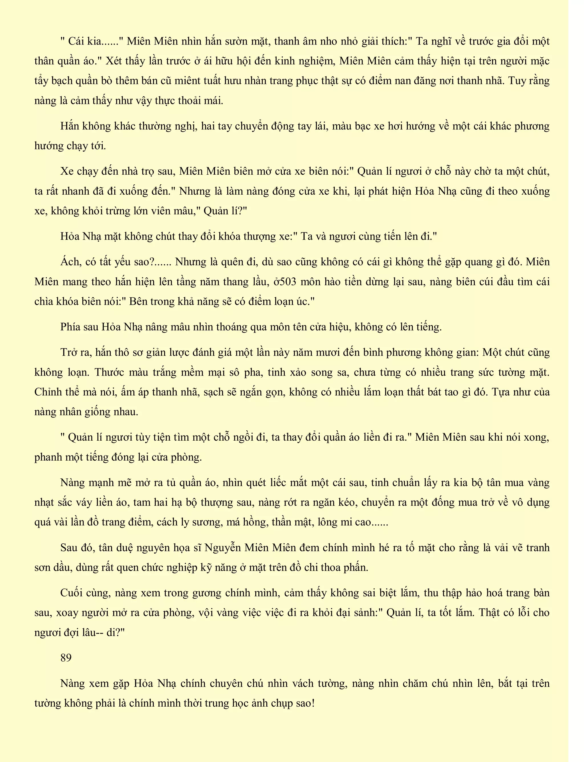 " Cái kia......" Miên Miên nhìn hắn sườn mặt, thanh âm nho nhỏ giải thích:" Ta nghĩ về trước gia đổi một
thân quần áo." Xét thấy lần trước ở ái hữu hội đến kinh nghiệm, Miên Miên cảm thấy hiện tại trên người mặc
tẩy bạch quần bò thêm bán cũ miênt tuất hưu nhàn trang phục thật sự có điểm nan đăng nơi thanh nhã. Tuy rằng
nàng là cảm thấy như vậy thực thoải mái.
Hắn không khác thường nghị, hai tay chuyển động tay lái, màu bạc xe hơi hướng về một cái khác phương
hướng chạy tới.
Xe chạy đến nhà trọ sau, Miên Miên biên mở cửa xe biên nói:" Quản lí ngươi ở chỗ này chờ ta một chút,
ta rất nhanh đã đi xuống đến." Nhưng là làm nàng đóng cửa xe khi, lại phát hiện Hỏa Nhạ cũng đi theo xuống
xe, không khỏi trừng lớn viên mâu," Quản lí?"
Hỏa Nhạ mặt không chút thay đổi khóa thượng xe:" Ta và ngươi cùng tiến lên đi."
Ách, có tất yếu sao?...... Nhưng là quên đi, dù sao cũng không có cái gì không thể gặp quang gì đó. Miên
Miên mang theo hắn hiện lên tầng năm thang lầu, ở503 môn hào tiền dừng lại sau, nàng biên cúi đầu tìm cái
chìa khóa biên nói:" Bên trong khả năng sẽ có điểm loạn úc."
Phía sau Hỏa Nhạ nâng mâu nhìn thoáng qua môn tên cửa hiệu, không có lên tiếng.
Trở ra, hắn thô sơ giản lược đánh giá một lần này năm mươi đến bình phương không gian: Một chút cũng
không loạn. Thước màu trắng mềm mại sô pha, tinh xảo song sa, chưa từng có nhiều trang sức tường mặt.
Chỉnh thể mà nói, ấm áp thanh nhã, sạch sẽ ngắn gọn, không có nhiều lắm loạn thất bát tao gì đó. Tựa như của
nàng nhân giống nhau.
" Quản lí ngươi tùy tiện tìm một chỗ ngồi đi, ta thay đổi quần áo liền đi ra." Miên Miên sau khi nói xong,
phanh một tiếng đóng lại cửa phòng.
Nàng mạnh mẽ mở ra tủ quần áo, nhìn quét liếc mắt một cái sau, tinh chuẩn lấy ra kia bộ tân mua vàng
nhạt sắc váy liền áo, tam hai hạ bộ thượng sau, nàng rớt ra ngăn kéo, chuyển ra một đống mua trở về vô dụng
quá vài lần đồ trang điểm, cách ly sương, má hồng, thần mật, lông mi cao......
Sau đó, tân duệ nguyên họa sĩ Nguyễn Miên Miên đem chính mình hé ra tố mặt cho rằng là vải vẽ tranh
sơn dầu, dùng rất quen chức nghiệp kỹ năng ở mặt trên đồ chi thoa phấn.
Cuối cùng, nàng xem trong gương chính mình, cảm thấy không sai biệt lắm, thu thập hảo hoá trang bàn
sau, xoay người mở ra cửa phòng, vội vàng việc việc đi ra khỏi đại sảnh:" Quản lí, ta tốt lắm. Thật có lỗi cho
ngươi đợi lâu-- di?"
89
Nàng xem gặp Hỏa Nhạ chính chuyên chú nhìn vách tường, nàng nhìn chăm chú nhìn lên, bắt tại trên
tường không phải là chính mình thời trung học ảnh chụp sao!
 
