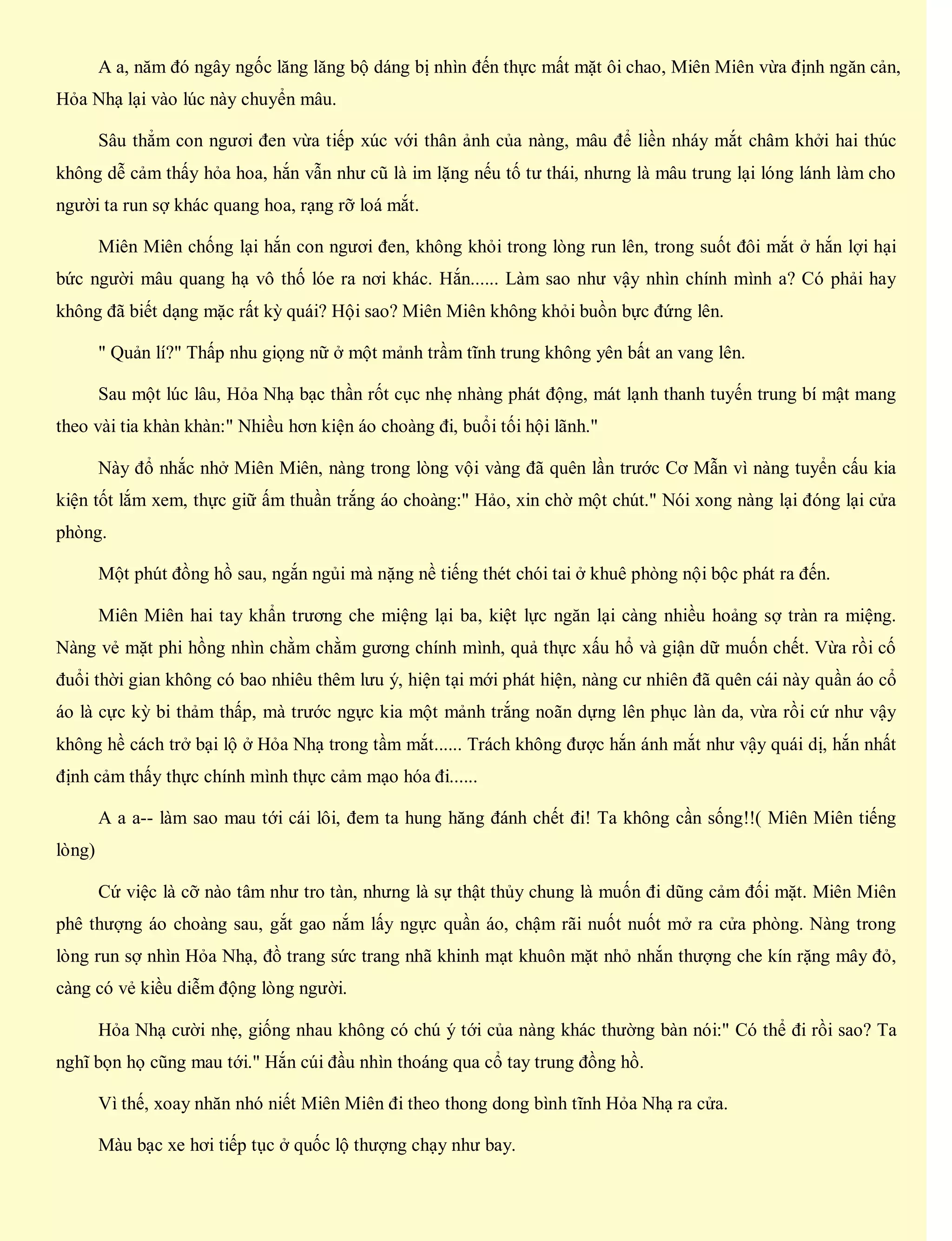 A a, năm đó ngây ngốc lăng lăng bộ dáng bị nhìn đến thực mất mặt ôi chao, Miên Miên vừa định ngăn cản,
Hỏa Nhạ lại vào lúc này chuyển mâu.
Sâu thẳm con ngươi đen vừa tiếp xúc với thân ảnh của nàng, mâu để liền nháy mắt châm khởi hai thúc
không dễ cảm thấy hỏa hoa, hắn vẫn như cũ là im lặng nếu tố tư thái, nhưng là mâu trung lại lóng lánh làm cho
người ta run sợ khác quang hoa, rạng rỡ loá mắt.
Miên Miên chống lại hắn con ngươi đen, không khỏi trong lòng run lên, trong suốt đôi mắt ở hắn lợi hại
bức người mâu quang hạ vô thố lóe ra nơi khác. Hắn...... Làm sao như vậy nhìn chính mình a? Có phải hay
không đã biết dạng mặc rất kỳ quái? Hội sao? Miên Miên không khỏi buồn bực đứng lên.
" Quản lí?" Thấp nhu giọng nữ ở một mảnh trầm tĩnh trung không yên bất an vang lên.
Sau một lúc lâu, Hỏa Nhạ bạc thần rốt cục nhẹ nhàng phát động, mát lạnh thanh tuyến trung bí mật mang
theo vài tia khàn khàn:" Nhiều hơn kiện áo choàng đi, buổi tối hội lãnh."
Này đổ nhắc nhở Miên Miên, nàng trong lòng vội vàng đã quên lần trước Cơ Mẫn vì nàng tuyển cấu kia
kiện tốt lắm xem, thực giữ ấm thuần trắng áo choàng:" Hảo, xin chờ một chút." Nói xong nàng lại đóng lại cửa
phòng.
Một phút đồng hồ sau, ngắn ngủi mà nặng nề tiếng thét chói tai ở khuê phòng nội bộc phát ra đến.
Miên Miên hai tay khẩn trương che miệng lại ba, kiệt lực ngăn lại càng nhiều hoảng sợ tràn ra miệng.
Nàng vẻ mặt phi hồng nhìn chằm chằm gương chính mình, quả thực xấu hổ và giận dữ muốn chết. Vừa rồi cố
đuổi thời gian không có bao nhiêu thêm lưu ý, hiện tại mới phát hiện, nàng cư nhiên đã quên cái này quần áo cổ
áo là cực kỳ bi thảm thấp, mà trước ngực kia một mảnh trắng noãn dựng lên phục làn da, vừa rồi cứ như vậy
không hề cách trở bại lộ ở Hỏa Nhạ trong tầm mắt...... Trách không được hắn ánh mắt như vậy quái dị, hắn nhất
định cảm thấy thực chính mình thực cảm mạo hóa đi......
A a a-- làm sao mau tới cái lôi, đem ta hung hăng đánh chết đi! Ta không cần sống!!( Miên Miên tiếng
lòng)
Cứ việc là cỡ nào tâm như tro tàn, nhưng là sự thật thủy chung là muốn đi dũng cảm đối mặt. Miên Miên
phê thượng áo choàng sau, gắt gao nắm lấy ngực quần áo, chậm rãi nuốt nuốt mở ra cửa phòng. Nàng trong
lòng run sợ nhìn Hỏa Nhạ, đồ trang sức trang nhã khinh mạt khuôn mặt nhỏ nhắn thượng che kín rặng mây đỏ,
càng có vẻ kiều diễm động lòng người.
Hỏa Nhạ cười nhẹ, giống nhau không có chú ý tới của nàng khác thường bàn nói:" Có thể đi rồi sao? Ta
nghĩ bọn họ cũng mau tới." Hắn cúi đầu nhìn thoáng qua cổ tay trung đồng hồ.
Vì thế, xoay nhăn nhó niết Miên Miên đi theo thong dong bình tĩnh Hỏa Nhạ ra cửa.
Màu bạc xe hơi tiếp tục ở quốc lộ thượng chạy như bay.
 