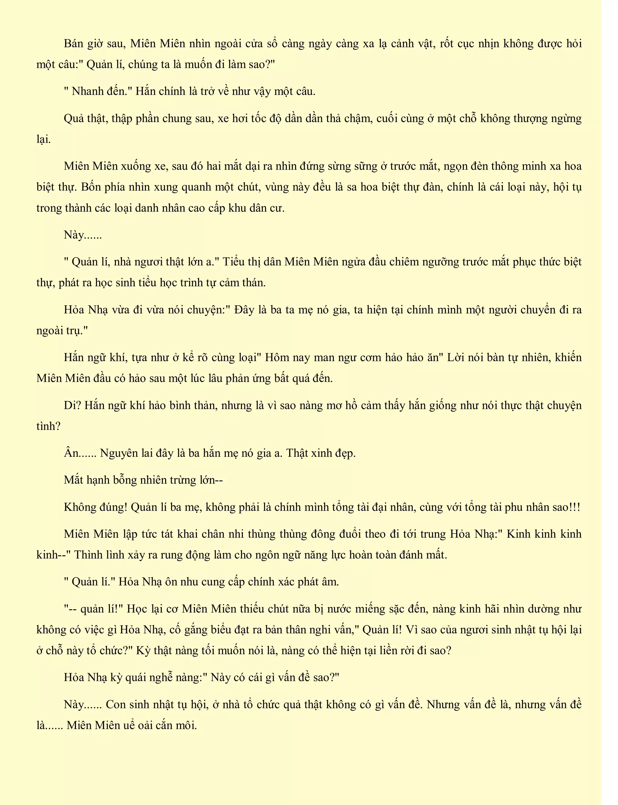 Bán giờ sau, Miên Miên nhìn ngoài cửa sổ càng ngày càng xa lạ cảnh vật, rốt cục nhịn không được hỏi
một câu:" Quản lí, chúng ta là muốn đi làm sao?"
" Nhanh đến." Hắn chính là trở về như vậy một câu.
Quả thật, thập phần chung sau, xe hơi tốc độ dần dần thả chậm, cuối cùng ở một chỗ không thượng ngừng
lại.
Miên Miên xuống xe, sau đó hai mắt dại ra nhìn đứng sừng sững ở trước mắt, ngọn đèn thông minh xa hoa
biệt thự. Bốn phía nhìn xung quanh một chút, vùng này đều là sa hoa biệt thự đàn, chính là cái loại này, hội tụ
trong thành các loại danh nhân cao cấp khu dân cư.
Này......
" Quản lí, nhà ngươi thật lớn a." Tiểu thị dân Miên Miên ngửa đầu chiêm ngưỡng trước mắt phục thức biệt
thự, phát ra học sinh tiểu học trình tự cảm thán.
Hỏa Nhạ vừa đi vừa nói chuyện:" Đây là ba ta mẹ nó gia, ta hiện tại chính mình một người chuyển đi ra
ngoài trụ."
Hắn ngữ khí, tựa như ở kể rõ cùng loại" Hôm nay man ngư cơm hảo hảo ăn" Lời nói bàn tự nhiên, khiến
Miên Miên đầu có hảo sau một lúc lâu phản ứng bất quá đến.
Di? Hắn ngữ khí hảo bình thản, nhưng là vì sao nàng mơ hồ cảm thấy hắn giống như nói thực thật chuyện
tình?
Ân...... Nguyên lai đây là ba hắn mẹ nó gia a. Thật xinh đẹp.
Mắt hạnh bỗng nhiên trừng lớn--
Không đúng! Quản lí ba mẹ, không phải là chính mình tổng tài đại nhân, cùng với tổng tài phu nhân sao!!!
Miên Miên lập tức tát khai chân nhi thùng thùng đông đuổi theo đi tới trung Hỏa Nhạ:" Kinh kinh kinh
kinh--" Thình lình xảy ra rung động làm cho ngôn ngữ năng lực hoàn toàn đánh mất.
" Quản lí." Hỏa Nhạ ôn nhu cung cấp chính xác phát âm.
"-- quản lí!" Học lại cơ Miên Miên thiếu chút nữa bị nước miếng sặc đến, nàng kinh hãi nhìn dường như
không có việc gì Hỏa Nhạ, cố gắng biểu đạt ra bản thân nghi vấn," Quản lí! Vì sao của ngươi sinh nhật tụ hội lại
ở chỗ này tổ chức?" Kỳ thật nàng tối muốn nói là, nàng có thể hiện tại liền rời đi sao?
Hỏa Nhạ kỳ quái nghễ nàng:" Này có cái gì vấn đề sao?"
Này...... Con sinh nhật tụ hội, ở nhà tổ chức quả thật không có gì vấn đề. Nhưng vấn đề là, nhưng vấn đề
là...... Miên Miên uể oải cắn môi.
 