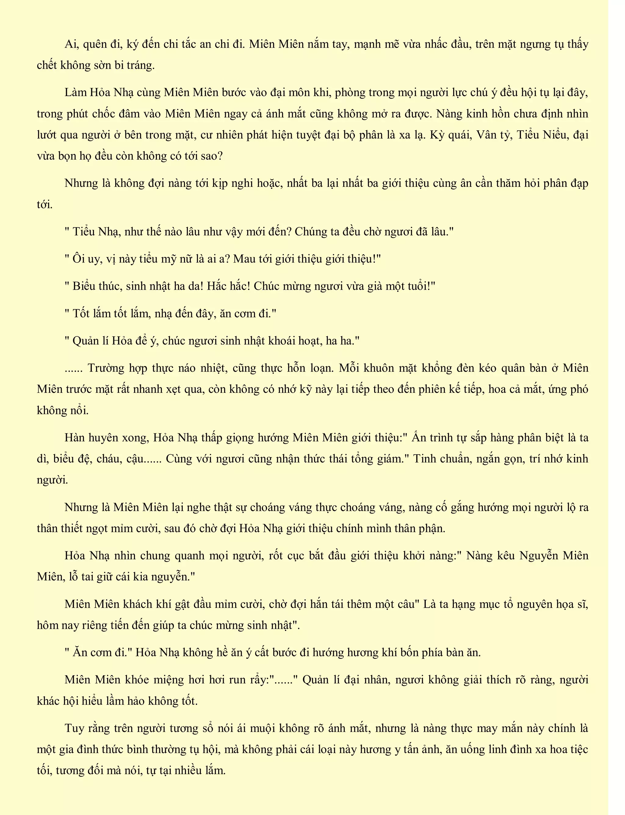 Ai, quên đi, ký đến chi tắc an chi đi. Miên Miên nắm tay, mạnh mẽ vừa nhấc đầu, trên mặt ngưng tụ thấy
chết không sờn bi tráng.
Làm Hỏa Nhạ cùng Miên Miên bước vào đại môn khi, phòng trong mọi người lực chú ý đều hội tụ lại đây,
trong phút chốc đâm vào Miên Miên ngay cả ánh mắt cũng không mở ra được. Nàng kinh hồn chưa định nhìn
lướt qua người ở bên trong mặt, cư nhiên phát hiện tuyệt đại bộ phân là xa lạ. Kỳ quái, Vân tỷ, Tiểu Niểu, đại
vừa bọn họ đều còn không có tới sao?
Nhưng là không đợi nàng tới kịp nghi hoặc, nhất ba lại nhất ba giới thiệu cùng ân cần thăm hỏi phân đạp
tới.
" Tiểu Nhạ, như thế nào lâu như vậy mới đến? Chúng ta đều chờ ngươi đã lâu."
" Ôi uy, vị này tiểu mỹ nữ là ai a? Mau tới giới thiệu giới thiệu!"
" Biểu thúc, sinh nhật ha da! Hắc hắc! Chúc mừng ngươi vừa già một tuổi!"
" Tốt lắm tốt lắm, nhạ đến đây, ăn cơm đi."
" Quản lí Hỏa để ý, chúc ngươi sinh nhật khoái hoạt, ha ha."
...... Trường hợp thực náo nhiệt, cũng thực hỗn loạn. Mỗi khuôn mặt khổng đèn kéo quân bàn ở Miên
Miên trước mặt rất nhanh xẹt qua, còn không có nhớ kỹ này lại tiếp theo đến phiên kế tiếp, hoa cả mắt, ứng phó
không nổi.
Hàn huyên xong, Hỏa Nhạ thấp giọng hướng Miên Miên giới thiệu:" Ấn trình tự sắp hàng phân biệt là ta
dì, biểu đệ, cháu, cậu...... Cùng với ngươi cũng nhận thức thái tổng giám." Tinh chuẩn, ngắn gọn, trí nhớ kinh
người.
Nhưng là Miên Miên lại nghe thật sự choáng váng thực choáng váng, nàng cố gắng hướng mọi người lộ ra
thân thiết ngọt mỉm cười, sau đó chờ đợi Hỏa Nhạ giới thiệu chính mình thân phận.
Hỏa Nhạ nhìn chung quanh mọi người, rốt cục bắt đầu giới thiệu khởi nàng:" Nàng kêu Nguyễn Miên
Miên, lỗ tai giữ cái kia nguyễn."
Miên Miên khách khí gật đầu mỉm cười, chờ đợi hắn tái thêm một câu" Là ta hạng mục tổ nguyên họa sĩ,
hôm nay riêng tiến đến giúp ta chúc mừng sinh nhật".
" Ăn cơm đi." Hỏa Nhạ không hề ăn ý cất bước đi hướng hương khí bốn phía bàn ăn.
Miên Miên khóe miệng hơi hơi run rẩy:"......" Quản lí đại nhân, ngươi không giải thích rõ ràng, người
khác hội hiểu lầm hảo không tốt.
Tuy rằng trên người tương sổ nói ái muội không rõ ánh mắt, nhưng là nàng thực may mắn này chính là
một gia đình thức bình thường tụ hội, mà không phải cái loại này hương y tấn ảnh, ăn uống linh đình xa hoa tiệc
tối, tương đối mà nói, tự tại nhiều lắm.
 
