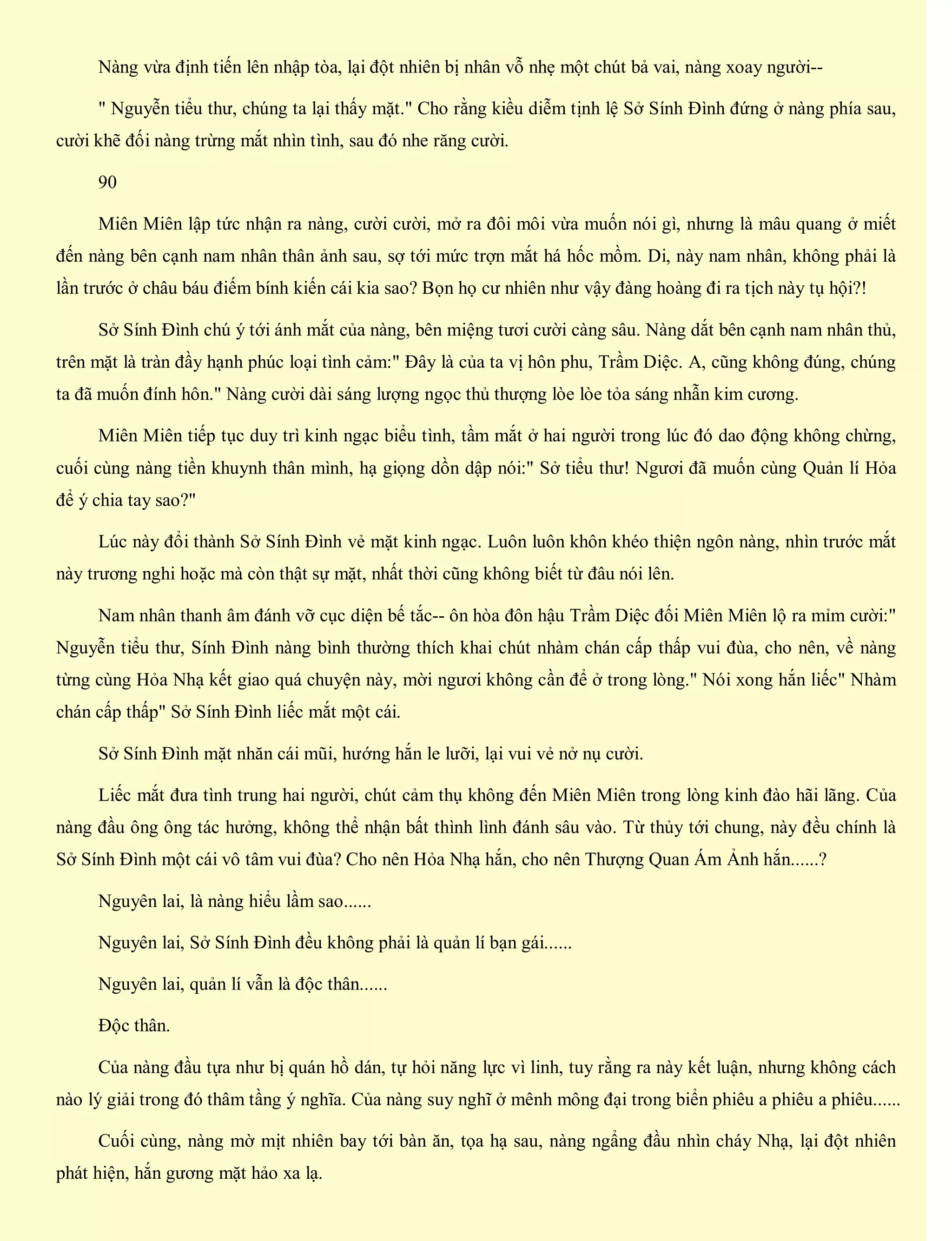 Nàng vừa định tiến lên nhập tòa, lại đột nhiên bị nhân vỗ nhẹ một chút bả vai, nàng xoay người--
" Nguyễn tiểu thư, chúng ta lại thấy mặt." Cho rằng kiều diễm tịnh lệ Sở Sính Đình đứng ở nàng phía sau,
cười khẽ đối nàng trừng mắt nhìn tình, sau đó nhe răng cười.
90
Miên Miên lập tức nhận ra nàng, cười cười, mở ra đôi môi vừa muốn nói gì, nhưng là mâu quang ở miết
đến nàng bên cạnh nam nhân thân ảnh sau, sợ tới mức trợn mắt há hốc mồm. Di, này nam nhân, không phải là
lần trước ở châu báu điếm bính kiến cái kia sao? Bọn họ cư nhiên như vậy đàng hoàng đi ra tịch này tụ hội?!
Sở Sính Đình chú ý tới ánh mắt của nàng, bên miệng tươi cười càng sâu. Nàng dắt bên cạnh nam nhân thủ,
trên mặt là tràn đầy hạnh phúc loại tình cảm:" Đây là của ta vị hôn phu, Trầm Diệc. A, cũng không đúng, chúng
ta đã muốn đính hôn." Nàng cười dài sáng lượng ngọc thủ thượng lòe lòe tỏa sáng nhẫn kim cương.
Miên Miên tiếp tục duy trì kinh ngạc biểu tình, tầm mắt ở hai người trong lúc đó dao động không chừng,
cuối cùng nàng tiền khuynh thân mình, hạ giọng dồn dập nói:" Sở tiểu thư! Ngươi đã muốn cùng Quản lí Hỏa
để ý chia tay sao?"
Lúc này đổi thành Sở Sính Đình vẻ mặt kinh ngạc. Luôn luôn khôn khéo thiện ngôn nàng, nhìn trước mắt
này trương nghi hoặc mà còn thật sự mặt, nhất thời cũng không biết từ đâu nói lên.
Nam nhân thanh âm đánh vỡ cục diện bế tắc-- ôn hòa đôn hậu Trầm Diệc đối Miên Miên lộ ra mỉm cười:"
Nguyễn tiểu thư, Sính Đình nàng bình thường thích khai chút nhàm chán cấp thấp vui đùa, cho nên, về nàng
từng cùng Hỏa Nhạ kết giao quá chuyện này, mời ngươi không cần để ở trong lòng." Nói xong hắn liếc" Nhàm
chán cấp thấp" Sở Sính Đình liếc mắt một cái.
Sở Sính Đình mặt nhăn cái mũi, hướng hắn le lưỡi, lại vui vẻ nở nụ cười.
Liếc mắt đưa tình trung hai người, chút cảm thụ không đến Miên Miên trong lòng kinh đào hãi lãng. Của
nàng đầu ông ông tác hưởng, không thể nhận bất thình lình đánh sâu vào. Từ thủy tới chung, này đều chính là
Sở Sính Đình một cái vô tâm vui đùa? Cho nên Hỏa Nhạ hắn, cho nên Thượng Quan Ám Ảnh hắn......?
Nguyên lai, là nàng hiểu lầm sao......
Nguyên lai, Sở Sính Đình đều không phải là quản lí bạn gái......
Nguyên lai, quản lí vẫn là độc thân......
Độc thân.
Của nàng đầu tựa như bị quán hồ dán, tự hỏi năng lực vì linh, tuy rằng ra này kết luận, nhưng không cách
nào lý giải trong đó thâm tầng ý nghĩa. Của nàng suy nghĩ ở mênh mông đại trong biển phiêu a phiêu a phiêu......
Cuối cùng, nàng mờ mịt nhiên bay tới bàn ăn, tọa hạ sau, nàng ngẩng đầu nhìn cháy Nhạ, lại đột nhiên
phát hiện, hắn gương mặt hảo xa lạ.
 