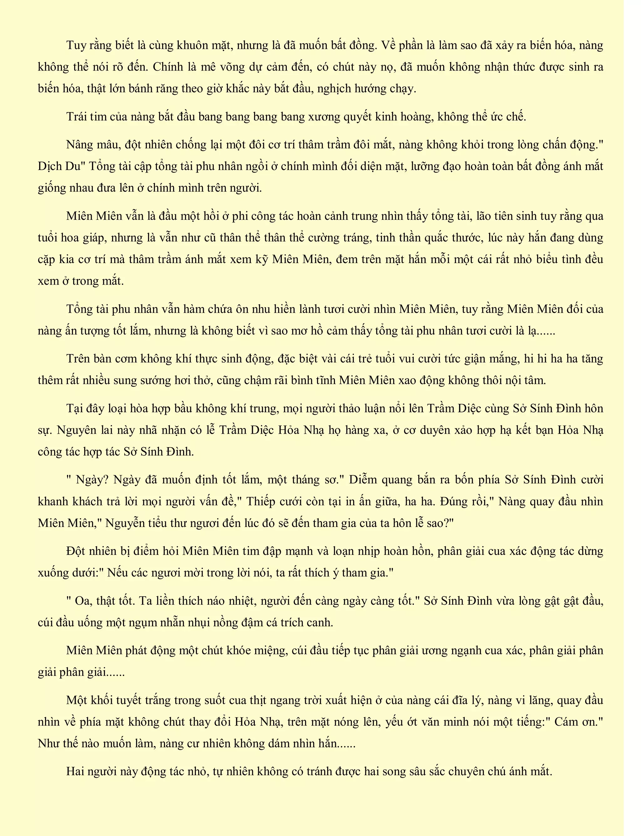 Tuy rằng biết là cùng khuôn mặt, nhưng là đã muốn bất đồng. Về phần là làm sao đã xảy ra biến hóa, nàng
không thể nói rõ đến. Chính là mê võng dự cảm đến, có chút này nọ, đã muốn không nhận thức được sinh ra
biến hóa, thật lớn bánh răng theo giờ khắc này bắt đầu, nghịch hướng chạy.
Trái tim của nàng bắt đầu bang bang bang bang xương quyết kinh hoàng, không thể ức chế.
Nâng mâu, đột nhiên chống lại một đôi cơ trí thâm trầm đôi mắt, nàng không khỏi trong lòng chấn động."
Dịch Du" Tổng tài cập tổng tài phu nhân ngồi ở chính mình đối diện mặt, lưỡng đạo hoàn toàn bất đồng ánh mắt
giống nhau đưa lên ở chính mình trên người.
Miên Miên vẫn là đầu một hồi ở phi công tác hoàn cảnh trung nhìn thấy tổng tài, lão tiên sinh tuy rằng qua
tuổi hoa giáp, nhưng là vẫn như cũ thân thể thân thể cường tráng, tinh thần quắc thước, lúc này hắn đang dùng
cặp kia cơ trí mà thâm trầm ánh mắt xem kỹ Miên Miên, đem trên mặt hắn mỗi một cái rất nhỏ biểu tình đều
xem ở trong mắt.
Tổng tài phu nhân vẫn hàm chứa ôn nhu hiền lành tươi cười nhìn Miên Miên, tuy rằng Miên Miên đối của
nàng ấn tượng tốt lắm, nhưng là không biết vì sao mơ hồ cảm thấy tổng tài phu nhân tươi cười là lạ......
Trên bàn cơm không khí thực sinh động, đặc biệt vài cái trẻ tuổi vui cười tức giận mắng, hi hi ha ha tăng
thêm rất nhiều sung sướng hơi thở, cũng chậm rãi bình tĩnh Miên Miên xao động không thôi nội tâm.
Tại đây loại hòa hợp bầu không khí trung, mọi người thảo luận nổi lên Trầm Diệc cùng Sở Sính Đình hôn
sự. Nguyên lai này nhã nhặn có lễ Trầm Diệc Hỏa Nhạ họ hàng xa, ở cơ duyên xảo hợp hạ kết bạn Hỏa Nhạ
công tác hợp tác Sở Sính Đình.
" Ngày? Ngày đã muốn định tốt lắm, một tháng sơ." Diễm quang bắn ra bốn phía Sở Sính Đình cười
khanh khách trả lời mọi người vấn đề," Thiếp cưới còn tại in ấn giữa, ha ha. Đúng rồi," Nàng quay đầu nhìn
Miên Miên," Nguyễn tiểu thư ngươi đến lúc đó sẽ đến tham gia của ta hôn lễ sao?"
Đột nhiên bị điểm hỏi Miên Miên tim đập mạnh và loạn nhịp hoàn hồn, phân giải cua xác động tác dừng
xuống dưới:" Nếu các ngươi mời trong lời nói, ta rất thích ý tham gia."
" Oa, thật tốt. Ta liền thích náo nhiệt, người đến càng ngày càng tốt." Sở Sính Đình vừa lòng gật gật đầu,
cúi đầu uống một ngụm nhẵn nhụi nồng đậm cá trích canh.
Miên Miên phát động một chút khóe miệng, cúi đầu tiếp tục phân giải ương ngạnh cua xác, phân giải phân
giải phân giải......
Một khối tuyết trắng trong suốt cua thịt ngang trời xuất hiện ở của nàng cái đĩa lý, nàng vi lăng, quay đầu
nhìn về phía mặt không chút thay đổi Hỏa Nhạ, trên mặt nóng lên, yếu ớt văn minh nói một tiếng:" Cám ơn."
Như thế nào muốn làm, nàng cư nhiên không dám nhìn hắn......
Hai người này động tác nhỏ, tự nhiên không có tránh được hai song sâu sắc chuyên chú ánh mắt.
 