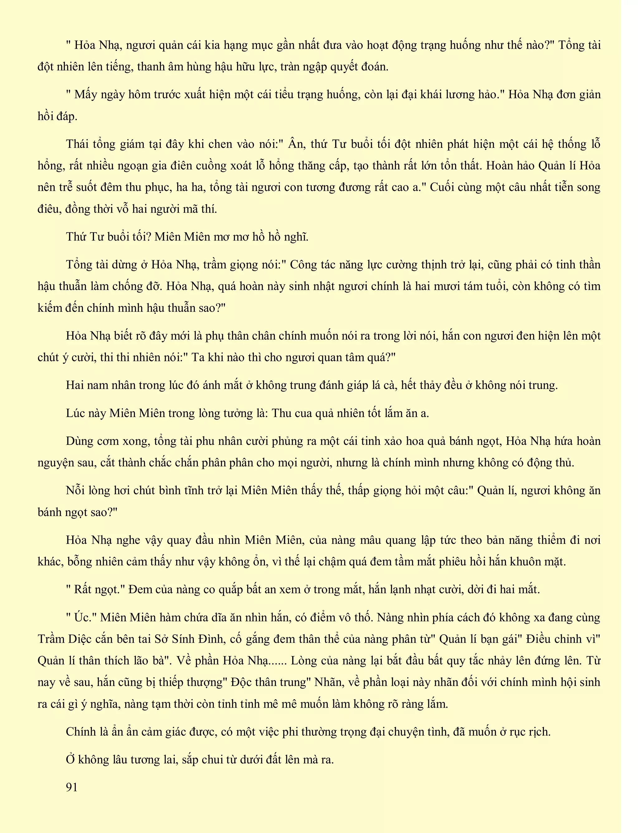 " Hỏa Nhạ, ngươi quản cái kia hạng mục gần nhất đưa vào hoạt động trạng huống như thế nào?" Tổng tài
đột nhiên lên tiếng, thanh âm hùng hậu hữu lực, tràn ngập quyết đoán.
" Mấy ngày hôm trước xuất hiện một cái tiểu trạng huống, còn lại đại khái lương hảo." Hỏa Nhạ đơn giản
hồi đáp.
Thái tổng giám tại đây khi chen vào nói:" Ân, thứ Tư buổi tối đột nhiên phát hiện một cái hệ thống lỗ
hổng, rất nhiều ngoạn gia điên cuồng xoát lỗ hổng thăng cấp, tạo thành rất lớn tổn thất. Hoàn hảo Quản lí Hỏa
nên trễ suốt đêm thu phục, ha ha, tổng tài ngươi con tương đương rất cao a." Cuối cùng một câu nhất tiễn song
điêu, đồng thời vỗ hai người mã thí.
Thứ Tư buổi tối? Miên Miên mơ mơ hồ hồ nghĩ.
Tổng tài dừng ở Hỏa Nhạ, trầm giọng nói:" Công tác năng lực cường thịnh trở lại, cũng phải có tinh thần
hậu thuẫn làm chống đỡ. Hỏa Nhạ, quá hoàn này sinh nhật ngươi chính là hai mươi tám tuổi, còn không có tìm
kiếm đến chính mình hậu thuẫn sao?"
Hỏa Nhạ biết rõ đây mới là phụ thân chân chính muốn nói ra trong lời nói, hắn con ngươi đen hiện lên một
chút ý cười, thi thi nhiên nói:" Ta khi nào thì cho ngươi quan tâm quá?"
Hai nam nhân trong lúc đó ánh mắt ở không trung đánh giáp lá cà, hết thảy đều ở không nói trung.
Lúc này Miên Miên trong lòng tưởng là: Thu cua quả nhiên tốt lắm ăn a.
Dùng cơm xong, tổng tài phu nhân cười phủng ra một cái tinh xảo hoa quả bánh ngọt, Hỏa Nhạ hứa hoàn
nguyện sau, cắt thành chắc chắn phân phân cho mọi người, nhưng là chính mình nhưng không có động thủ.
Nỗi lòng hơi chút bình tĩnh trở lại Miên Miên thấy thế, thấp giọng hỏi một câu:" Quản lí, ngươi không ăn
bánh ngọt sao?"
Hỏa Nhạ nghe vậy quay đầu nhìn Miên Miên, của nàng mâu quang lập tức theo bản năng thiểm đi nơi
khác, bỗng nhiên cảm thấy như vậy không ổn, vì thế lại chậm quá đem tầm mắt phiêu hồi hắn khuôn mặt.
" Rất ngọt." Đem của nàng co quắp bất an xem ở trong mắt, hắn lạnh nhạt cười, dời đi hai mắt.
" Úc." Miên Miên hàm chứa dĩa ăn nhìn hắn, có điểm vô thố. Nàng nhìn phía cách đó không xa đang cùng
Trầm Diệc cắn bên tai Sở Sính Đình, cố gắng đem thân thể của nàng phân từ" Quản lí bạn gái" Điều chỉnh vì"
Quản lí thân thích lão bà". Về phần Hỏa Nhạ...... Lòng của nàng lại bắt đầu bất quy tắc nhảy lên đứng lên. Từ
nay về sau, hắn cũng bị thiếp thượng" Độc thân trung" Nhãn, về phần loại này nhãn đối với chính mình hội sinh
ra cái gì ý nghĩa, nàng tạm thời còn tỉnh tỉnh mê mê muốn làm không rõ ràng lắm.
Chính là ẩn ẩn cảm giác được, có một việc phi thường trọng đại chuyện tình, đã muốn ở rục rịch.
Ở không lâu tương lai, sắp chui từ dưới đất lên mà ra.
91
 