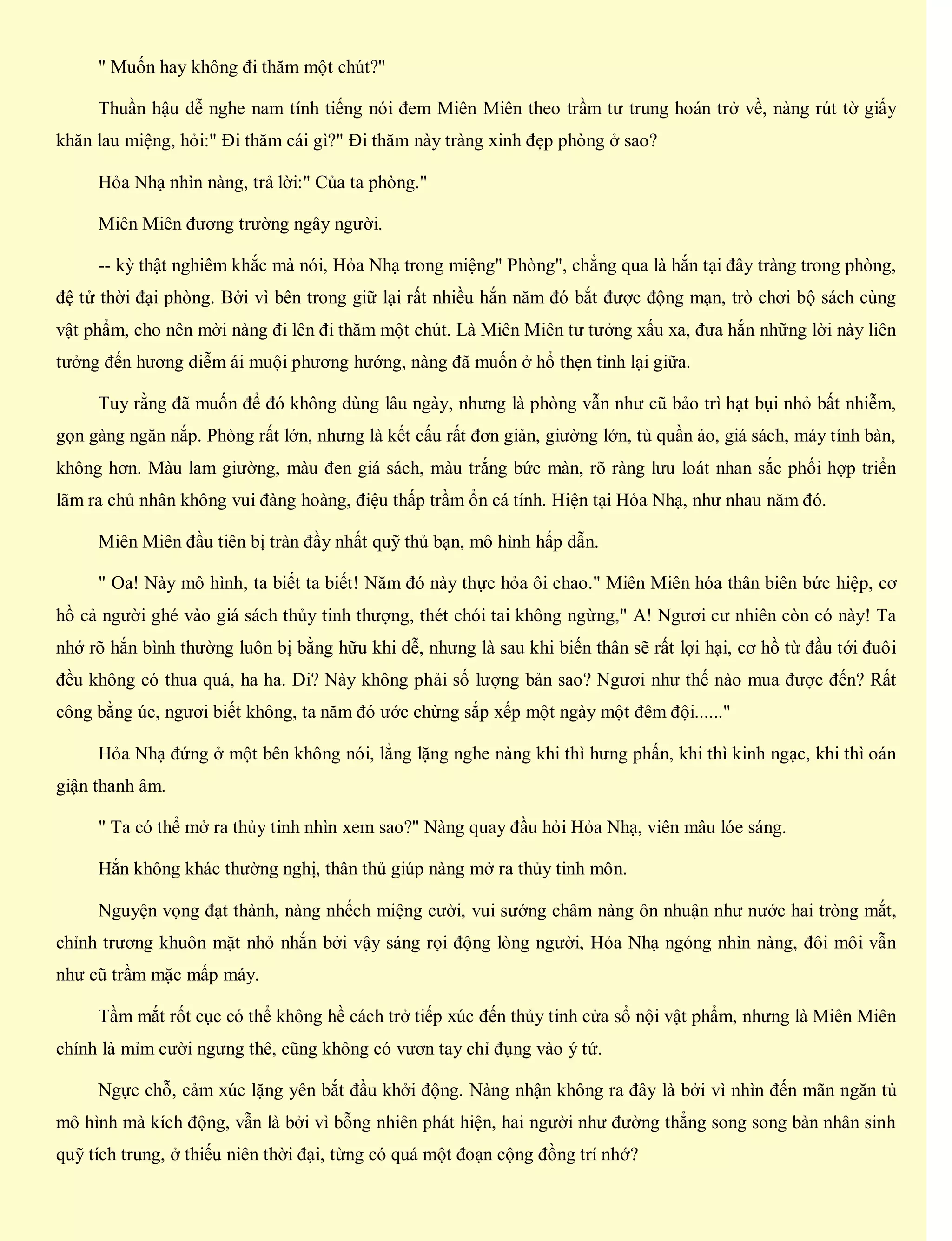 " Muốn hay không đi thăm một chút?"
Thuần hậu dễ nghe nam tính tiếng nói đem Miên Miên theo trầm tư trung hoán trở về, nàng rút tờ giấy
khăn lau miệng, hỏi:" Đi thăm cái gì?" Đi thăm này tràng xinh đẹp phòng ở sao?
Hỏa Nhạ nhìn nàng, trả lời:" Của ta phòng."
Miên Miên đương trường ngây người.
-- kỳ thật nghiêm khắc mà nói, Hỏa Nhạ trong miệng" Phòng", chẳng qua là hắn tại đây tràng trong phòng,
đệ tử thời đại phòng. Bởi vì bên trong giữ lại rất nhiều hắn năm đó bắt được động mạn, trò chơi bộ sách cùng
vật phẩm, cho nên mời nàng đi lên đi thăm một chút. Là Miên Miên tư tưởng xấu xa, đưa hắn những lời này liên
tưởng đến hương diễm ái muội phương hướng, nàng đã muốn ở hổ thẹn tỉnh lại giữa.
Tuy rằng đã muốn để đó không dùng lâu ngày, nhưng là phòng vẫn như cũ bảo trì hạt bụi nhỏ bất nhiễm,
gọn gàng ngăn nắp. Phòng rất lớn, nhưng là kết cấu rất đơn giản, giường lớn, tủ quần áo, giá sách, máy tính bàn,
không hơn. Màu lam giường, màu đen giá sách, màu trắng bức màn, rõ ràng lưu loát nhan sắc phối hợp triển
lãm ra chủ nhân không vui đàng hoàng, điệu thấp trầm ổn cá tính. Hiện tại Hỏa Nhạ, như nhau năm đó.
Miên Miên đầu tiên bị tràn đầy nhất quỹ thủ bạn, mô hình hấp dẫn.
" Oa! Này mô hình, ta biết ta biết! Năm đó này thực hỏa ôi chao." Miên Miên hóa thân biên bức hiệp, cơ
hồ cả người ghé vào giá sách thủy tinh thượng, thét chói tai không ngừng," A! Ngươi cư nhiên còn có này! Ta
nhớ rõ hắn bình thường luôn bị bằng hữu khi dễ, nhưng là sau khi biến thân sẽ rất lợi hại, cơ hồ từ đầu tới đuôi
đều không có thua quá, ha ha. Di? Này không phải số lượng bản sao? Ngươi như thế nào mua được đến? Rất
công bằng úc, ngươi biết không, ta năm đó ước chừng sắp xếp một ngày một đêm đội......"
Hỏa Nhạ đứng ở một bên không nói, lẳng lặng nghe nàng khi thì hưng phấn, khi thì kinh ngạc, khi thì oán
giận thanh âm.
" Ta có thể mở ra thủy tinh nhìn xem sao?" Nàng quay đầu hỏi Hỏa Nhạ, viên mâu lóe sáng.
Hắn không khác thường nghị, thân thủ giúp nàng mở ra thủy tinh môn.
Nguyện vọng đạt thành, nàng nhếch miệng cười, vui sướng châm nàng ôn nhuận như nước hai tròng mắt,
chỉnh trương khuôn mặt nhỏ nhắn bởi vậy sáng rọi động lòng người, Hỏa Nhạ ngóng nhìn nàng, đôi môi vẫn
như cũ trầm mặc mấp máy.
Tầm mắt rốt cục có thể không hề cách trở tiếp xúc đến thủy tinh cửa sổ nội vật phẩm, nhưng là Miên Miên
chính là mỉm cười ngưng thê, cũng không có vươn tay chỉ đụng vào ý tứ.
Ngực chỗ, cảm xúc lặng yên bắt đầu khởi động. Nàng nhận không ra đây là bởi vì nhìn đến mãn ngăn tủ
mô hình mà kích động, vẫn là bởi vì bỗng nhiên phát hiện, hai người như đường thẳng song song bàn nhân sinh
quỹ tích trung, ở thiếu niên thời đại, từng có quá một đoạn cộng đồng trí nhớ?
 