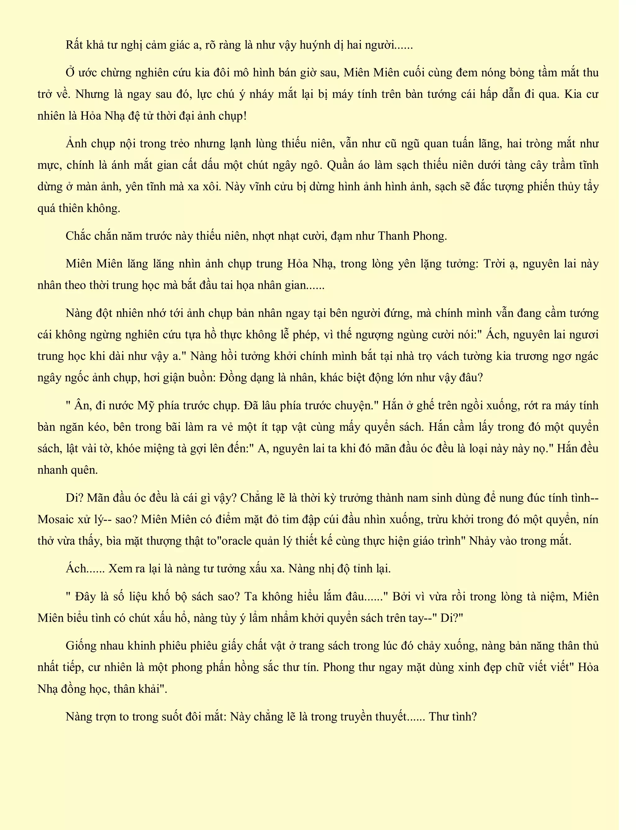 Rất khả tư nghị cảm giác a, rõ ràng là như vậy huýnh dị hai người......
Ở ước chừng nghiên cứu kia đôi mô hình bán giờ sau, Miên Miên cuối cùng đem nóng bỏng tầm mắt thu
trở về. Nhưng là ngay sau đó, lực chú ý nháy mắt lại bị máy tính trên bàn tướng cái hấp dẫn đi qua. Kia cư
nhiên là Hỏa Nhạ đệ tử thời đại ảnh chụp!
Ảnh chụp nội trong trẻo nhưng lạnh lùng thiếu niên, vẫn như cũ ngũ quan tuấn lãng, hai tròng mắt như
mực, chính là ánh mắt gian cất dấu một chút ngây ngô. Quần áo làm sạch thiếu niên dưới tàng cây trầm tĩnh
dừng ở màn ảnh, yên tĩnh mà xa xôi. Này vĩnh cửu bị dừng hình ảnh hình ảnh, sạch sẽ đắc tượng phiến thủy tẩy
quá thiên không.
Chắc chắn năm trước này thiếu niên, nhợt nhạt cười, đạm như Thanh Phong.
Miên Miên lăng lăng nhìn ảnh chụp trung Hỏa Nhạ, trong lòng yên lặng tưởng: Trời ạ, nguyên lai này
nhân theo thời trung học mà bắt đầu tai họa nhân gian......
Nàng đột nhiên nhớ tới ảnh chụp bản nhân ngay tại bên người đứng, mà chính mình vẫn đang cầm tướng
cái không ngừng nghiên cứu tựa hồ thực không lễ phép, vì thế ngượng ngùng cười nói:" Ách, nguyên lai ngươi
trung học khi dài như vậy a." Nàng hồi tưởng khởi chính mình bắt tại nhà trọ vách tường kia trương ngơ ngác
ngây ngốc ảnh chụp, hơi giận buồn: Đồng dạng là nhân, khác biệt động lớn như vậy đâu?
" Ân, đi nước Mỹ phía trước chụp. Đã lâu phía trước chuyện." Hắn ở ghế trên ngồi xuống, rớt ra máy tính
bàn ngăn kéo, bên trong bãi làm ra vẻ một ít tạp vật cùng mấy quyển sách. Hắn cầm lấy trong đó một quyển
sách, lật vài tờ, khóe miệng tà gợi lên đến:" A, nguyên lai ta khi đó mãn đầu óc đều là loại này này nọ." Hắn đều
nhanh quên.
Di? Mãn đầu óc đều là cái gì vậy? Chẳng lẽ là thời kỳ trưởng thành nam sinh dùng để nung đúc tính tình--
Mosaic xử lý-- sao? Miên Miên có điểm mặt đỏ tim đập cúi đầu nhìn xuống, trừu khởi trong đó một quyển, nín
thở vừa thấy, bìa mặt thượng thật to"oracle quản lý thiết kế cùng thực hiện giáo trình" Nhảy vào trong mắt.
Ách...... Xem ra lại là nàng tư tưởng xấu xa. Nàng nhị độ tỉnh lại.
" Đây là số liệu khố bộ sách sao? Ta không hiểu lắm đâu......" Bởi vì vừa rồi trong lòng tà niệm, Miên
Miên biểu tình có chút xấu hổ, nàng tùy ý lẩm nhẩm khởi quyển sách trên tay--" Di?"
Giống nhau khinh phiêu phiêu giấy chất vật ở trang sách trong lúc đó chảy xuống, nàng bản năng thân thủ
nhất tiếp, cư nhiên là một phong phấn hồng sắc thư tín. Phong thư ngay mặt dùng xinh đẹp chữ viết viết" Hỏa
Nhạ đồng học, thân khải".
Nàng trợn to trong suốt đôi mắt: Này chẳng lẽ là trong truyền thuyết...... Thư tình?
 