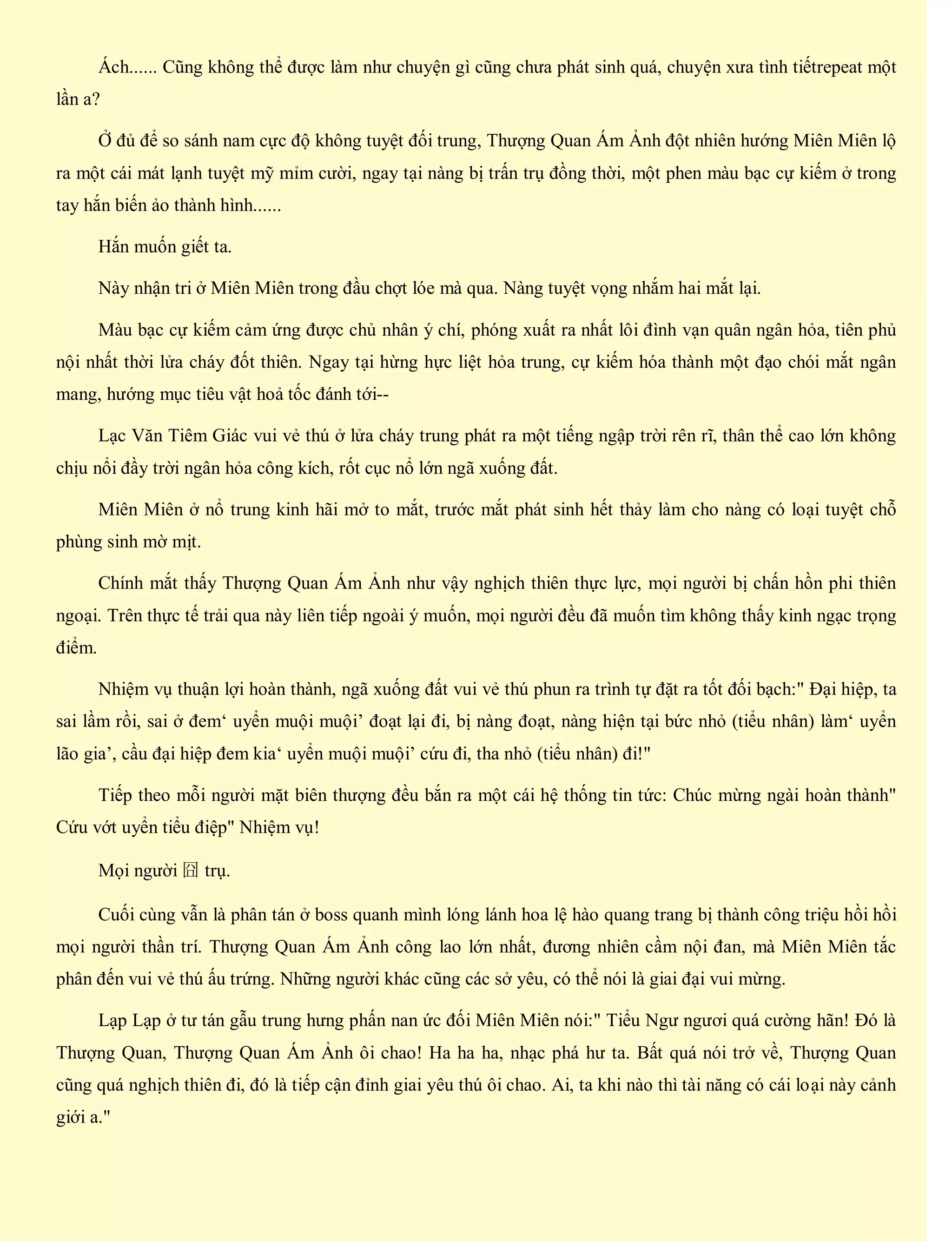 Ách...... Cũng không thể được làm như chuyện gì cũng chưa phát sinh quá, chuyện xưa tình tiếtrepeat một
lần a?
Ở đủ để so sánh nam cực độ không tuyệt đối trung, Thượng Quan Ám Ảnh đột nhiên hướng Miên Miên lộ
ra một cái mát lạnh tuyệt mỹ mỉm cười, ngay tại nàng bị trấn trụ đồng thời, một phen màu bạc cự kiếm ở trong
tay hắn biến ảo thành hình......
Hắn muốn giết ta.
Này nhận tri ở Miên Miên trong đầu chợt lóe mà qua. Nàng tuyệt vọng nhắm hai mắt lại.
Màu bạc cự kiếm cảm ứng được chủ nhân ý chí, phóng xuất ra nhất lôi đình vạn quân ngân hỏa, tiên phủ
nội nhất thời lửa cháy đốt thiên. Ngay tại hừng hực liệt hỏa trung, cự kiếm hóa thành một đạo chói mắt ngân
mang, hướng mục tiêu vật hoả tốc đánh tới--
Lạc Văn Tiêm Giác vui vẻ thú ở lửa cháy trung phát ra một tiếng ngập trời rên rĩ, thân thể cao lớn không
chịu nổi đầy trời ngân hỏa công kích, rốt cục nổ lớn ngã xuống đất.
Miên Miên ở nổ trung kinh hãi mở to mắt, trước mắt phát sinh hết thảy làm cho nàng có loại tuyệt chỗ
phùng sinh mờ mịt.
Chính mắt thấy Thượng Quan Ám Ảnh như vậy nghịch thiên thực lực, mọi người bị chấn hồn phi thiên
ngoại. Trên thực tế trải qua này liên tiếp ngoài ý muốn, mọi người đều đã muốn tìm không thấy kinh ngạc trọng
điểm.
Nhiệm vụ thuận lợi hoàn thành, ngã xuống đất vui vẻ thú phun ra trình tự đặt ra tốt đối bạch:" Đại hiệp, ta
sai lầm rồi, sai ở đem‘ uyển muội muội’ đoạt lại đi, bị nàng đoạt, nàng hiện tại bức nhỏ (tiểu nhân) làm‘ uyển
lão gia’, cầu đại hiệp đem kia‘ uyển muội muội’ cứu đi, tha nhỏ (tiểu nhân) đi!"
Tiếp theo mỗi người mặt biên thượng đều bắn ra một cái hệ thống tin tức: Chúc mừng ngài hoàn thành"
Cứu vớt uyển tiểu điệp" Nhiệm vụ!
Mọi người 囧 trụ.
Cuối cùng vẫn là phân tán ở boss quanh mình lóng lánh hoa lệ hào quang trang bị thành công triệu hồi hồi
mọi người thần trí. Thượng Quan Ám Ảnh công lao lớn nhất, đương nhiên cầm nội đan, mà Miên Miên tắc
phân đến vui vẻ thú ấu trứng. Những người khác cũng các sở yêu, có thể nói là giai đại vui mừng.
Lạp Lạp ở tư tán gẫu trung hưng phấn nan ức đối Miên Miên nói:" Tiểu Ngư ngươi quá cường hãn! Đó là
Thượng Quan, Thượng Quan Ám Ảnh ôi chao! Ha ha ha, nhạc phá hư ta. Bất quá nói trở về, Thượng Quan
cũng quá nghịch thiên đi, đó là tiếp cận đỉnh giai yêu thú ôi chao. Ai, ta khi nào thì tài năng có cái loại này cảnh
giới a."
 
