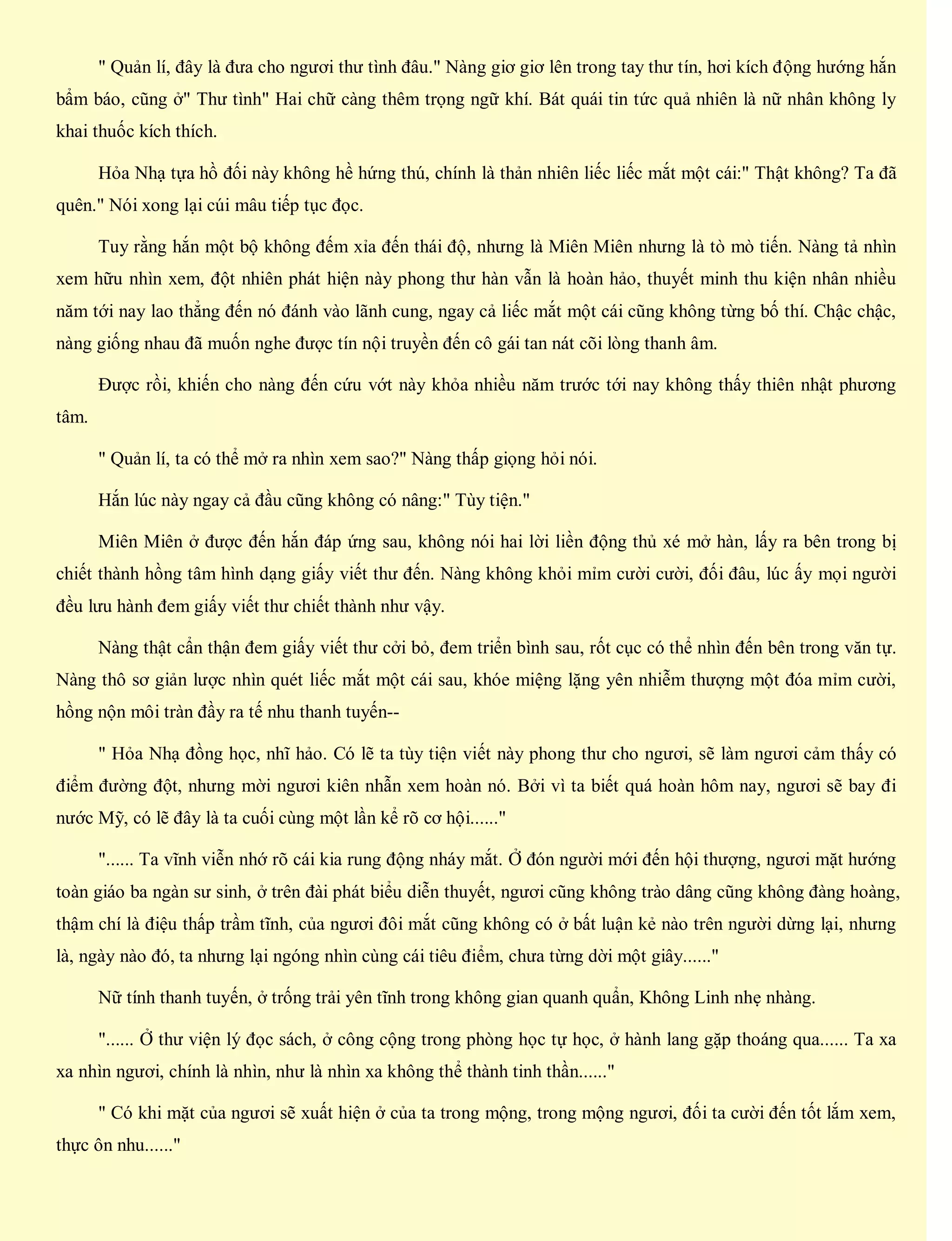 " Quản lí, đây là đưa cho ngươi thư tình đâu." Nàng giơ giơ lên trong tay thư tín, hơi kích động hướng hắn
bẩm báo, cũng ở" Thư tình" Hai chữ càng thêm trọng ngữ khí. Bát quái tin tức quả nhiên là nữ nhân không ly
khai thuốc kích thích.
Hỏa Nhạ tựa hồ đối này không hề hứng thú, chính là thản nhiên liếc liếc mắt một cái:" Thật không? Ta đã
quên." Nói xong lại cúi mâu tiếp tục đọc.
Tuy rằng hắn một bộ không đếm xỉa đến thái độ, nhưng là Miên Miên nhưng là tò mò tiến. Nàng tả nhìn
xem hữu nhìn xem, đột nhiên phát hiện này phong thư hàn vẫn là hoàn hảo, thuyết minh thu kiện nhân nhiều
năm tới nay lao thẳng đến nó đánh vào lãnh cung, ngay cả liếc mắt một cái cũng không từng bố thí. Chậc chậc,
nàng giống nhau đã muốn nghe được tín nội truyền đến cô gái tan nát cõi lòng thanh âm.
Được rồi, khiến cho nàng đến cứu vớt này khỏa nhiều năm trước tới nay không thấy thiên nhật phương
tâm.
" Quản lí, ta có thể mở ra nhìn xem sao?" Nàng thấp giọng hỏi nói.
Hắn lúc này ngay cả đầu cũng không có nâng:" Tùy tiện."
Miên Miên ở được đến hắn đáp ứng sau, không nói hai lời liền động thủ xé mở hàn, lấy ra bên trong bị
chiết thành hồng tâm hình dạng giấy viết thư đến. Nàng không khỏi mỉm cười cười, đối đâu, lúc ấy mọi người
đều lưu hành đem giấy viết thư chiết thành như vậy.
Nàng thật cẩn thận đem giấy viết thư cởi bỏ, đem triển bình sau, rốt cục có thể nhìn đến bên trong văn tự.
Nàng thô sơ giản lược nhìn quét liếc mắt một cái sau, khóe miệng lặng yên nhiễm thượng một đóa mỉm cười,
hồng nộn môi tràn đầy ra tế nhu thanh tuyến--
" Hỏa Nhạ đồng học, nhĩ hảo. Có lẽ ta tùy tiện viết này phong thư cho ngươi, sẽ làm ngươi cảm thấy có
điểm đường đột, nhưng mời ngươi kiên nhẫn xem hoàn nó. Bởi vì ta biết quá hoàn hôm nay, ngươi sẽ bay đi
nước Mỹ, có lẽ đây là ta cuối cùng một lần kể rõ cơ hội......"
"...... Ta vĩnh viễn nhớ rõ cái kia rung động nháy mắt. Ở đón người mới đến hội thượng, ngươi mặt hướng
toàn giáo ba ngàn sư sinh, ở trên đài phát biểu diễn thuyết, ngươi cũng không trào dâng cũng không đàng hoàng,
thậm chí là điệu thấp trầm tĩnh, của ngươi đôi mắt cũng không có ở bất luận kẻ nào trên người dừng lại, nhưng
là, ngày nào đó, ta nhưng lại ngóng nhìn cùng cái tiêu điểm, chưa từng dời một giây......"
Nữ tính thanh tuyến, ở trống trải yên tĩnh trong không gian quanh quẩn, Không Linh nhẹ nhàng.
"...... Ở thư viện lý đọc sách, ở công cộng trong phòng học tự học, ở hành lang gặp thoáng qua...... Ta xa
xa nhìn ngươi, chính là nhìn, như là nhìn xa không thể thành tinh thần......"
" Có khi mặt của ngươi sẽ xuất hiện ở của ta trong mộng, trong mộng ngươi, đối ta cười đến tốt lắm xem,
thực ôn nhu......"
 