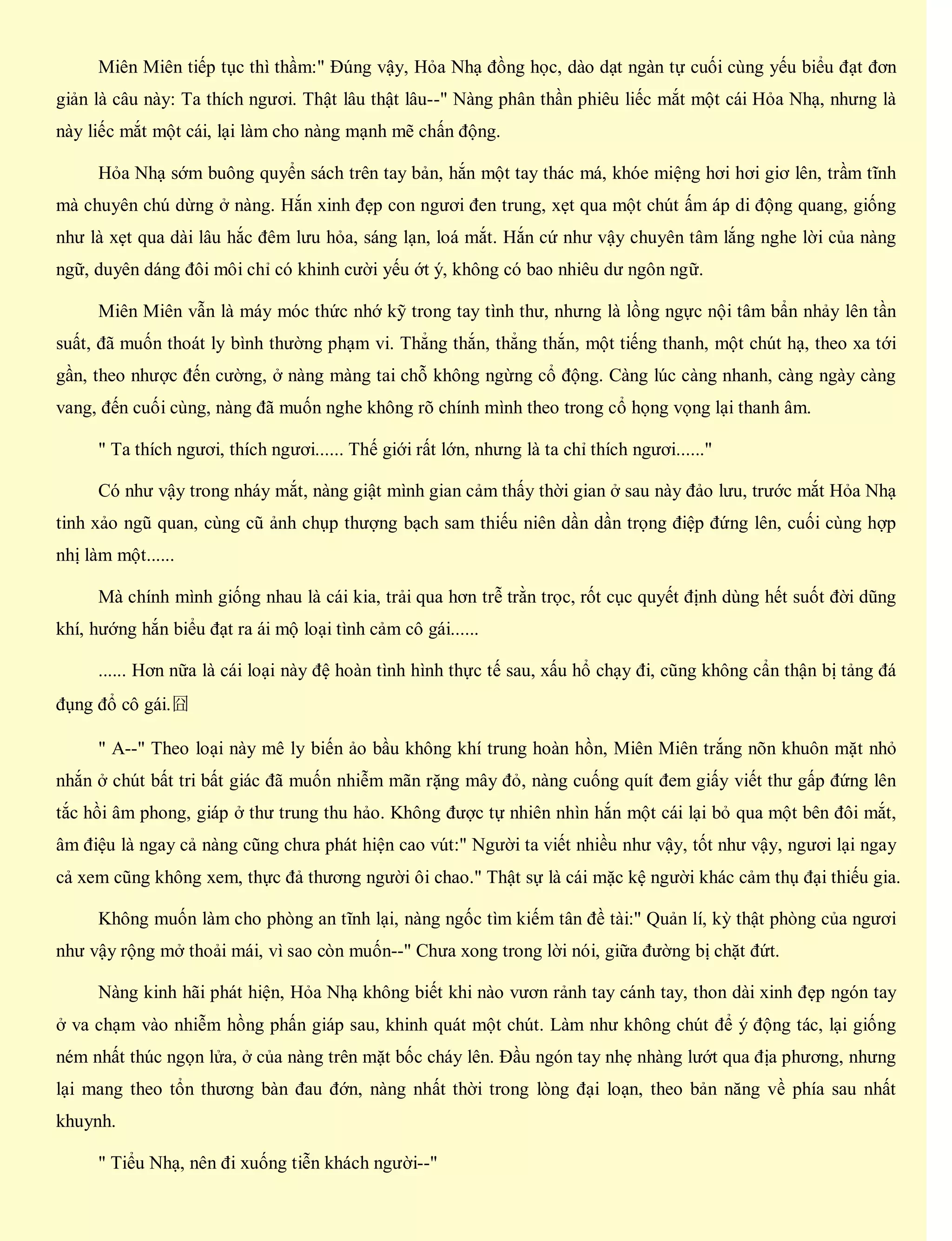 Miên Miên tiếp tục thì thầm:" Đúng vậy, Hỏa Nhạ đồng học, dào dạt ngàn tự cuối cùng yếu biểu đạt đơn
giản là câu này: Ta thích ngươi. Thật lâu thật lâu--" Nàng phân thần phiêu liếc mắt một cái Hỏa Nhạ, nhưng là
này liếc mắt một cái, lại làm cho nàng mạnh mẽ chấn động.
Hỏa Nhạ sớm buông quyển sách trên tay bản, hắn một tay thác má, khóe miệng hơi hơi giơ lên, trầm tĩnh
mà chuyên chú dừng ở nàng. Hắn xinh đẹp con ngươi đen trung, xẹt qua một chút ấm áp di động quang, giống
như là xẹt qua dài lâu hắc đêm lưu hỏa, sáng lạn, loá mắt. Hắn cứ như vậy chuyên tâm lắng nghe lời của nàng
ngữ, duyên dáng đôi môi chỉ có khinh cười yếu ớt ý, không có bao nhiêu dư ngôn ngữ.
Miên Miên vẫn là máy móc thức nhớ kỹ trong tay tình thư, nhưng là lồng ngực nội tâm bẩn nhảy lên tần
suất, đã muốn thoát ly bình thường phạm vi. Thẳng thắn, thẳng thắn, một tiếng thanh, một chút hạ, theo xa tới
gần, theo nhược đến cường, ở nàng màng tai chỗ không ngừng cổ động. Càng lúc càng nhanh, càng ngày càng
vang, đến cuối cùng, nàng đã muốn nghe không rõ chính mình theo trong cổ họng vọng lại thanh âm.
" Ta thích ngươi, thích ngươi...... Thế giới rất lớn, nhưng là ta chỉ thích ngươi......"
Có như vậy trong nháy mắt, nàng giật mình gian cảm thấy thời gian ở sau này đảo lưu, trước mắt Hỏa Nhạ
tinh xảo ngũ quan, cùng cũ ảnh chụp thượng bạch sam thiếu niên dần dần trọng điệp đứng lên, cuối cùng hợp
nhị làm một......
Mà chính mình giống nhau là cái kia, trải qua hơn trễ trằn trọc, rốt cục quyết định dùng hết suốt đời dũng
khí, hướng hắn biểu đạt ra ái mộ loại tình cảm cô gái......
...... Hơn nữa là cái loại này đệ hoàn tình hình thực tế sau, xấu hổ chạy đi, cũng không cẩn thận bị tảng đá
đụng đổ cô gái.囧
" A--" Theo loại này mê ly biến ảo bầu không khí trung hoàn hồn, Miên Miên trắng nõn khuôn mặt nhỏ
nhắn ở chút bất tri bất giác đã muốn nhiễm mãn rặng mây đỏ, nàng cuống quít đem giấy viết thư gấp đứng lên
tắc hồi âm phong, giáp ở thư trung thu hảo. Không được tự nhiên nhìn hắn một cái lại bỏ qua một bên đôi mắt,
âm điệu là ngay cả nàng cũng chưa phát hiện cao vút:" Người ta viết nhiều như vậy, tốt như vậy, ngươi lại ngay
cả xem cũng không xem, thực đả thương người ôi chao." Thật sự là cái mặc kệ người khác cảm thụ đại thiếu gia.
Không muốn làm cho phòng an tĩnh lại, nàng ngốc tìm kiếm tân đề tài:" Quản lí, kỳ thật phòng của ngươi
như vậy rộng mở thoải mái, vì sao còn muốn--" Chưa xong trong lời nói, giữa đường bị chặt đứt.
Nàng kinh hãi phát hiện, Hỏa Nhạ không biết khi nào vươn rảnh tay cánh tay, thon dài xinh đẹp ngón tay
ở va chạm vào nhiễm hồng phấn giáp sau, khinh quát một chút. Làm như không chút để ý động tác, lại giống
ném nhất thúc ngọn lửa, ở của nàng trên mặt bốc cháy lên. Đầu ngón tay nhẹ nhàng lướt qua địa phương, nhưng
lại mang theo tổn thương bàn đau đớn, nàng nhất thời trong lòng đại loạn, theo bản năng về phía sau nhất
khuynh.
" Tiểu Nhạ, nên đi xuống tiễn khách người--"
 