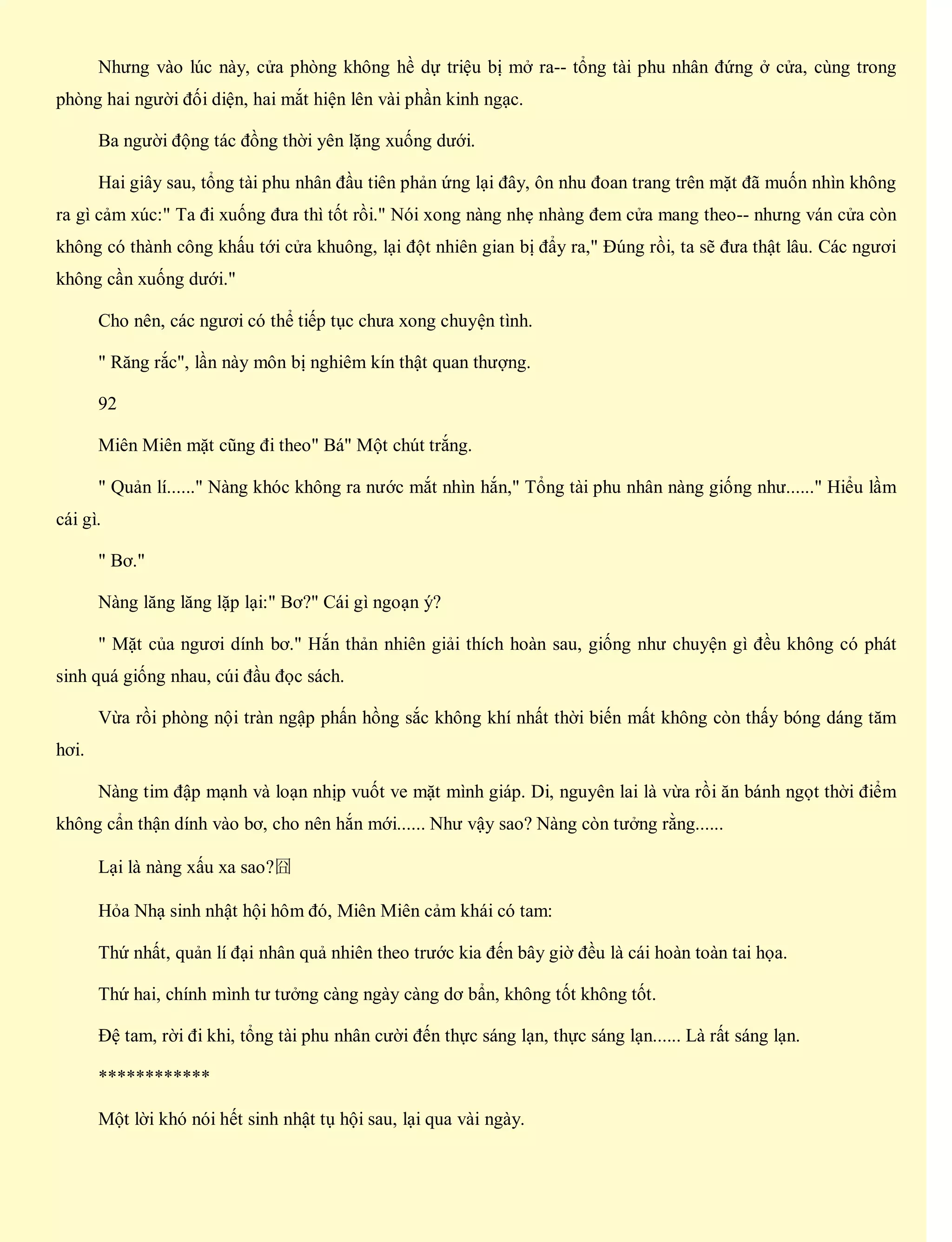 Nhưng vào lúc này, cửa phòng không hề dự triệu bị mở ra-- tổng tài phu nhân đứng ở cửa, cùng trong
phòng hai người đối diện, hai mắt hiện lên vài phần kinh ngạc.
Ba người động tác đồng thời yên lặng xuống dưới.
Hai giây sau, tổng tài phu nhân đầu tiên phản ứng lại đây, ôn nhu đoan trang trên mặt đã muốn nhìn không
ra gì cảm xúc:" Ta đi xuống đưa thì tốt rồi." Nói xong nàng nhẹ nhàng đem cửa mang theo-- nhưng ván cửa còn
không có thành công khấu tới cửa khuông, lại đột nhiên gian bị đẩy ra," Đúng rồi, ta sẽ đưa thật lâu. Các ngươi
không cần xuống dưới."
Cho nên, các ngươi có thể tiếp tục chưa xong chuyện tình.
" Răng rắc", lần này môn bị nghiêm kín thật quan thượng.
92
Miên Miên mặt cũng đi theo" Bá" Một chút trắng.
" Quản lí......" Nàng khóc không ra nước mắt nhìn hắn," Tổng tài phu nhân nàng giống như......" Hiểu lầm
cái gì.
" Bơ."
Nàng lăng lăng lặp lại:" Bơ?" Cái gì ngoạn ý?
" Mặt của ngươi dính bơ." Hắn thản nhiên giải thích hoàn sau, giống như chuyện gì đều không có phát
sinh quá giống nhau, cúi đầu đọc sách.
Vừa rồi phòng nội tràn ngập phấn hồng sắc không khí nhất thời biến mất không còn thấy bóng dáng tăm
hơi.
Nàng tim đập mạnh và loạn nhịp vuốt ve mặt mình giáp. Di, nguyên lai là vừa rồi ăn bánh ngọt thời điểm
không cẩn thận dính vào bơ, cho nên hắn mới...... Như vậy sao? Nàng còn tưởng rằng......
Lại là nàng xấu xa sao?囧
Hỏa Nhạ sinh nhật hội hôm đó, Miên Miên cảm khái có tam:
Thứ nhất, quản lí đại nhân quả nhiên theo trước kia đến bây giờ đều là cái hoàn toàn tai họa.
Thứ hai, chính mình tư tưởng càng ngày càng dơ bẩn, không tốt không tốt.
Đệ tam, rời đi khi, tổng tài phu nhân cười đến thực sáng lạn, thực sáng lạn...... Là rất sáng lạn.
************
Một lời khó nói hết sinh nhật tụ hội sau, lại qua vài ngày.
 
