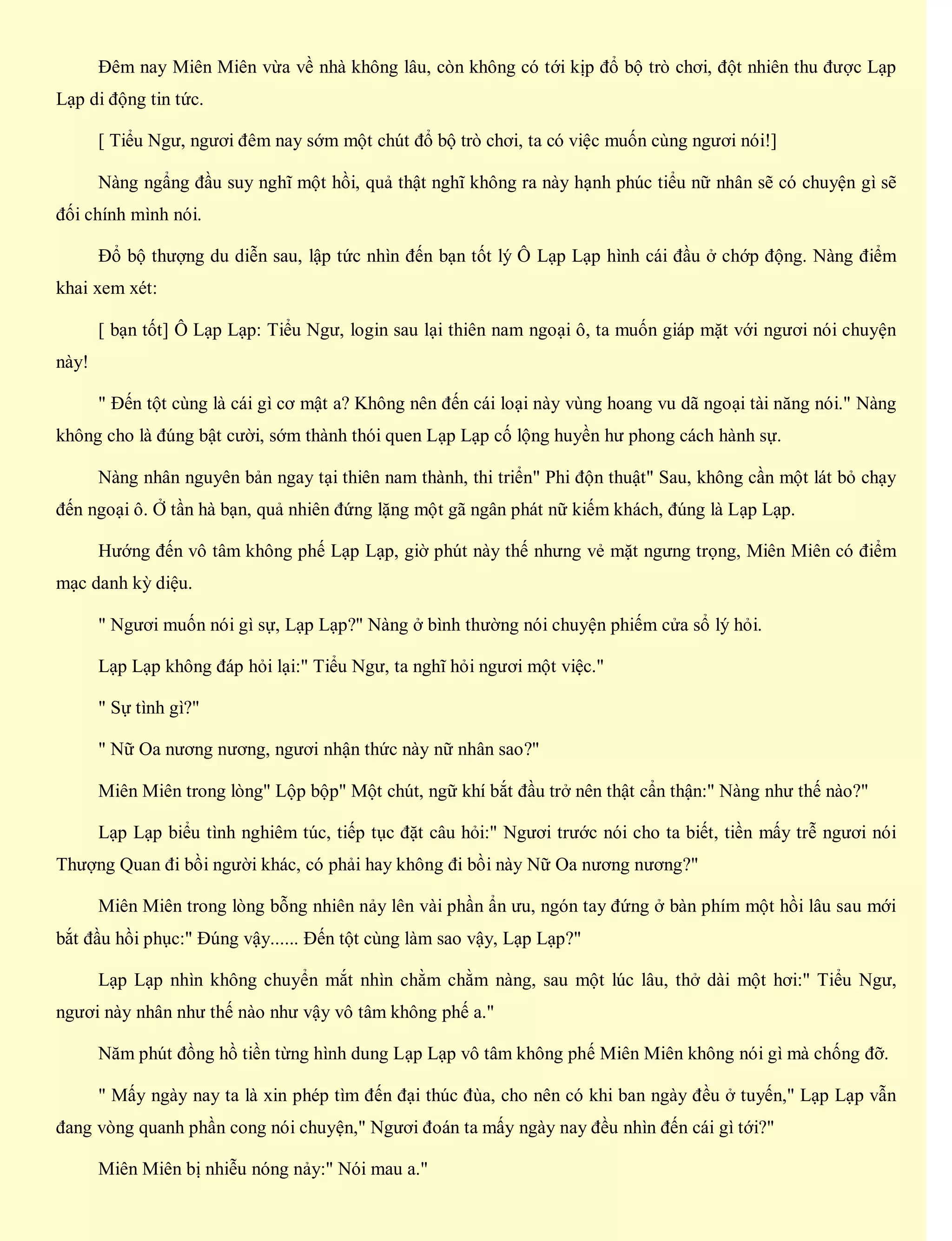 Đêm nay Miên Miên vừa về nhà không lâu, còn không có tới kịp đổ bộ trò chơi, đột nhiên thu được Lạp
Lạp di động tin tức.
[ Tiểu Ngư, ngươi đêm nay sớm một chút đổ bộ trò chơi, ta có việc muốn cùng ngươi nói!]
Nàng ngẩng đầu suy nghĩ một hồi, quả thật nghĩ không ra này hạnh phúc tiểu nữ nhân sẽ có chuyện gì sẽ
đối chính mình nói.
Đổ bộ thượng du diễn sau, lập tức nhìn đến bạn tốt lý Ô Lạp Lạp hình cái đầu ở chớp động. Nàng điểm
khai xem xét:
[ bạn tốt] Ô Lạp Lạp: Tiểu Ngư, login sau lại thiên nam ngoại ô, ta muốn giáp mặt với ngươi nói chuyện
này!
" Đến tột cùng là cái gì cơ mật a? Không nên đến cái loại này vùng hoang vu dã ngoại tài năng nói." Nàng
không cho là đúng bật cười, sớm thành thói quen Lạp Lạp cố lộng huyền hư phong cách hành sự.
Nàng nhân nguyên bản ngay tại thiên nam thành, thi triển" Phi độn thuật" Sau, không cần một lát bỏ chạy
đến ngoại ô. Ở tần hà bạn, quả nhiên đứng lặng một gã ngân phát nữ kiếm khách, đúng là Lạp Lạp.
Hướng đến vô tâm không phế Lạp Lạp, giờ phút này thế nhưng vẻ mặt ngưng trọng, Miên Miên có điểm
mạc danh kỳ diệu.
" Ngươi muốn nói gì sự, Lạp Lạp?" Nàng ở bình thường nói chuyện phiếm cửa sổ lý hỏi.
Lạp Lạp không đáp hỏi lại:" Tiểu Ngư, ta nghĩ hỏi ngươi một việc."
" Sự tình gì?"
" Nữ Oa nương nương, ngươi nhận thức này nữ nhân sao?"
Miên Miên trong lòng" Lộp bộp" Một chút, ngữ khí bắt đầu trở nên thật cẩn thận:" Nàng như thế nào?"
Lạp Lạp biểu tình nghiêm túc, tiếp tục đặt câu hỏi:" Ngươi trước nói cho ta biết, tiền mấy trễ ngươi nói
Thượng Quan đi bồi người khác, có phải hay không đi bồi này Nữ Oa nương nương?"
Miên Miên trong lòng bỗng nhiên nảy lên vài phần ẩn ưu, ngón tay đứng ở bàn phím một hồi lâu sau mới
bắt đầu hồi phục:" Đúng vậy...... Đến tột cùng làm sao vậy, Lạp Lạp?"
Lạp Lạp nhìn không chuyển mắt nhìn chằm chằm nàng, sau một lúc lâu, thở dài một hơi:" Tiểu Ngư,
ngươi này nhân như thế nào như vậy vô tâm không phế a."
Năm phút đồng hồ tiền từng hình dung Lạp Lạp vô tâm không phế Miên Miên không nói gì mà chống đỡ.
" Mấy ngày nay ta là xin phép tìm đến đại thúc đùa, cho nên có khi ban ngày đều ở tuyến," Lạp Lạp vẫn
đang vòng quanh phần cong nói chuyện," Ngươi đoán ta mấy ngày nay đều nhìn đến cái gì tới?"
Miên Miên bị nhiễu nóng nảy:" Nói mau a."
 