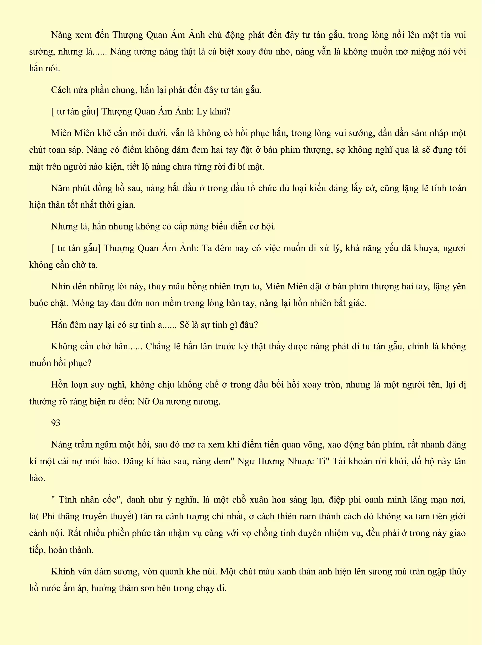 Nàng xem đến Thượng Quan Ám Ảnh chủ động phát đến đây tư tán gẫu, trong lòng nổi lên một tia vui
sướng, nhưng là...... Nàng tưởng nàng thật là cá biệt xoay đứa nhỏ, nàng vẫn là không muốn mở miệng nói với
hắn nói.
Cách nửa phần chung, hắn lại phát đến đây tư tán gẫu.
[ tư tán gẫu] Thượng Quan Ám Ảnh: Ly khai?
Miên Miên khẽ cắn môi dưới, vẫn là không có hồi phục hắn, trong lòng vui sướng, dần dần sảm nhập một
chút toan sáp. Nàng có điểm không dám đem hai tay đặt ở bàn phím thượng, sợ không nghĩ qua là sẽ đụng tới
mặt trên người nào kiện, tiết lộ nàng chưa từng rời đi bí mật.
Năm phút đồng hồ sau, nàng bắt đầu ở trong đầu tổ chức đủ loại kiểu dáng lấy cớ, cũng lặng lẽ tính toán
hiện thân tốt nhất thời gian.
Nhưng là, hắn nhưng không có cấp nàng biểu diễn cơ hội.
[ tư tán gẫu] Thượng Quan Ám Ảnh: Ta đêm nay có việc muốn đi xử lý, khả năng yếu đã khuya, ngươi
không cần chờ ta.
Nhìn đến những lời này, thủy mâu bỗng nhiên trợn to, Miên Miên đặt ở bàn phím thượng hai tay, lặng yên
buộc chặt. Móng tay đau đớn non mềm trong lòng bàn tay, nàng lại hồn nhiên bất giác.
Hắn đêm nay lại có sự tình a...... Sẽ là sự tình gì đâu?
Không cần chờ hắn...... Chẳng lẽ hắn lần trước kỳ thật thấy được nàng phát đi tư tán gẫu, chính là không
muốn hồi phục?
Hỗn loạn suy nghĩ, không chịu khống chế ở trong đầu bồi hồi xoay tròn, nhưng là một người tên, lại dị
thường rõ ràng hiện ra đến: Nữ Oa nương nương.
93
Nàng trầm ngâm một hồi, sau đó mở ra xem khí điểm tiến quan võng, xao động bàn phím, rất nhanh đăng
kí một cái nợ mới hào. Đăng kí hảo sau, nàng đem" Ngư Hương Nhược Ti" Tài khoản rời khỏi, đổ bộ này tân
hào.
" Tình nhân cốc", danh như ý nghĩa, là một chỗ xuân hoa sáng lạn, điệp phi oanh minh lãng mạn nơi,
là( Phi thăng truyền thuyết) tân ra cảnh tượng chi nhất, ở cách thiên nam thành cách đó không xa tam tiên giới
cảnh nội. Rất nhiều phiền phức tân nhậm vụ cùng với vợ chồng tình duyên nhiệm vụ, đều phải ở trong này giao
tiếp, hoàn thành.
Khinh vân đám sương, vờn quanh khe núi. Một chút màu xanh thân ảnh hiện lên sương mù tràn ngập thủy
hồ nước ấm áp, hướng thâm sơn bên trong chạy đi.
 