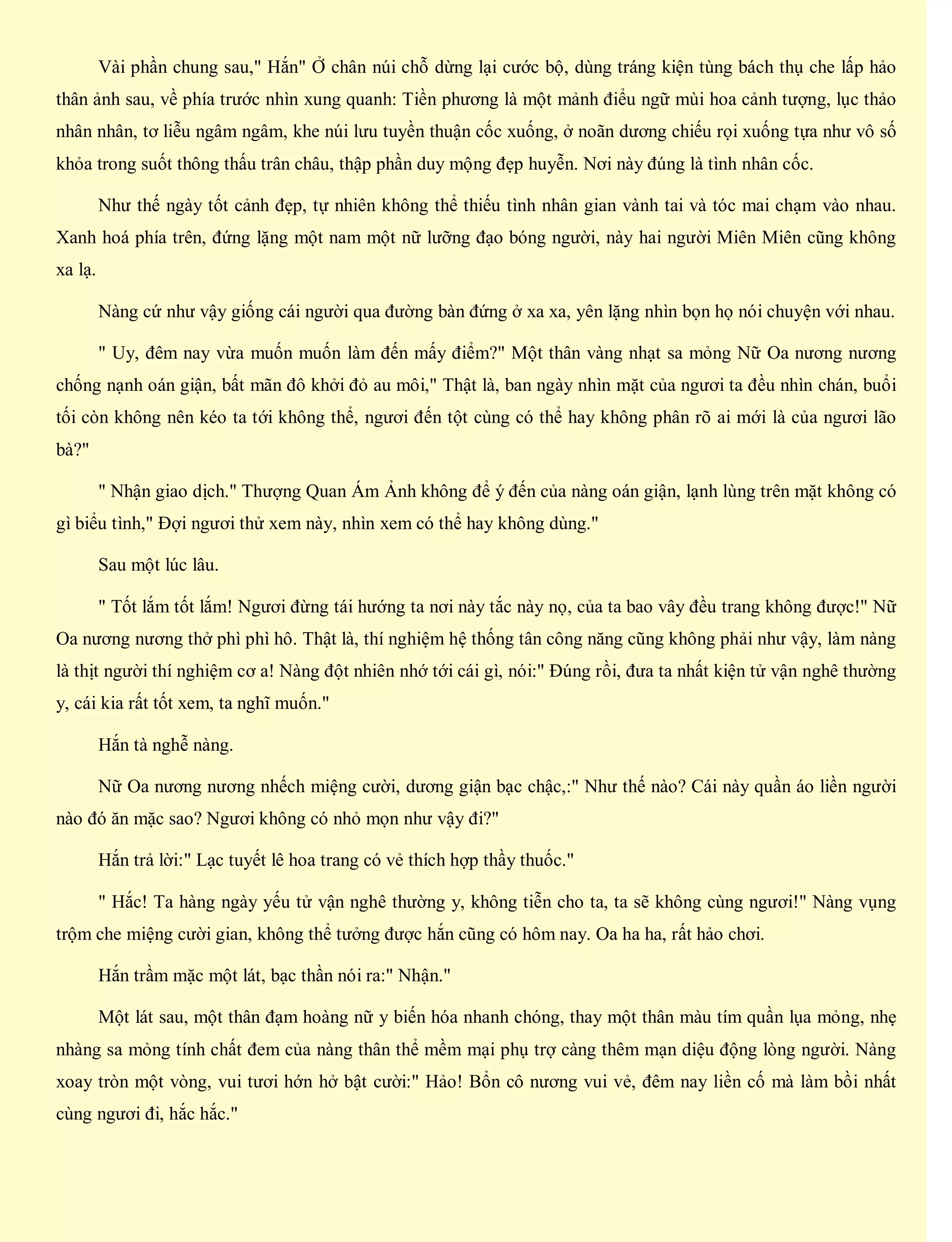 Vài phần chung sau," Hắn" Ở chân núi chỗ dừng lại cước bộ, dùng tráng kiện tùng bách thụ che lấp hảo
thân ảnh sau, về phía trước nhìn xung quanh: Tiền phương là một mảnh điểu ngữ mùi hoa cảnh tượng, lục thảo
nhân nhân, tơ liễu ngâm ngâm, khe núi lưu tuyền thuận cốc xuống, ở noãn dương chiếu rọi xuống tựa như vô số
khỏa trong suốt thông thấu trân châu, thập phần duy mộng đẹp huyễn. Nơi này đúng là tình nhân cốc.
Như thế ngày tốt cảnh đẹp, tự nhiên không thể thiếu tình nhân gian vành tai và tóc mai chạm vào nhau.
Xanh hoá phía trên, đứng lặng một nam một nữ lưỡng đạo bóng người, này hai người Miên Miên cũng không
xa lạ.
Nàng cứ như vậy giống cái người qua đường bàn đứng ở xa xa, yên lặng nhìn bọn họ nói chuyện với nhau.
" Uy, đêm nay vừa muốn muốn làm đến mấy điểm?" Một thân vàng nhạt sa mỏng Nữ Oa nương nương
chống nạnh oán giận, bất mãn đô khởi đỏ au môi," Thật là, ban ngày nhìn mặt của ngươi ta đều nhìn chán, buổi
tối còn không nên kéo ta tới không thể, ngươi đến tột cùng có thể hay không phân rõ ai mới là của ngươi lão
bà?"
" Nhận giao dịch." Thượng Quan Ám Ảnh không để ý đến của nàng oán giận, lạnh lùng trên mặt không có
gì biểu tình," Đợi ngươi thử xem này, nhìn xem có thể hay không dùng."
Sau một lúc lâu.
" Tốt lắm tốt lắm! Ngươi đừng tái hướng ta nơi này tắc này nọ, của ta bao vây đều trang không được!" Nữ
Oa nương nương thở phì phì hô. Thật là, thí nghiệm hệ thống tân công năng cũng không phải như vậy, làm nàng
là thịt người thí nghiệm cơ a! Nàng đột nhiên nhớ tới cái gì, nói:" Đúng rồi, đưa ta nhất kiện tử vận nghê thường
y, cái kia rất tốt xem, ta nghĩ muốn."
Hắn tà nghễ nàng.
Nữ Oa nương nương nhếch miệng cười, dương giận bạc chậc,:" Như thế nào? Cái này quần áo liền người
nào đó ăn mặc sao? Ngươi không có nhỏ mọn như vậy đi?"
Hắn trả lời:" Lạc tuyết lê hoa trang có vẻ thích hợp thầy thuốc."
" Hắc! Ta hàng ngày yếu tử vận nghê thường y, không tiễn cho ta, ta sẽ không cùng ngươi!" Nàng vụng
trộm che miệng cười gian, không thể tưởng được hắn cũng có hôm nay. Oa ha ha, rất hảo chơi.
Hắn trầm mặc một lát, bạc thần nói ra:" Nhận."
Một lát sau, một thân đạm hoàng nữ y biến hóa nhanh chóng, thay một thân màu tím quần lụa mỏng, nhẹ
nhàng sa mỏng tính chất đem của nàng thân thể mềm mại phụ trợ càng thêm mạn diệu động lòng người. Nàng
xoay tròn một vòng, vui tươi hớn hở bật cười:" Hảo! Bổn cô nương vui vẻ, đêm nay liền cố mà làm bồi nhất
cùng ngươi đi, hắc hắc."
 