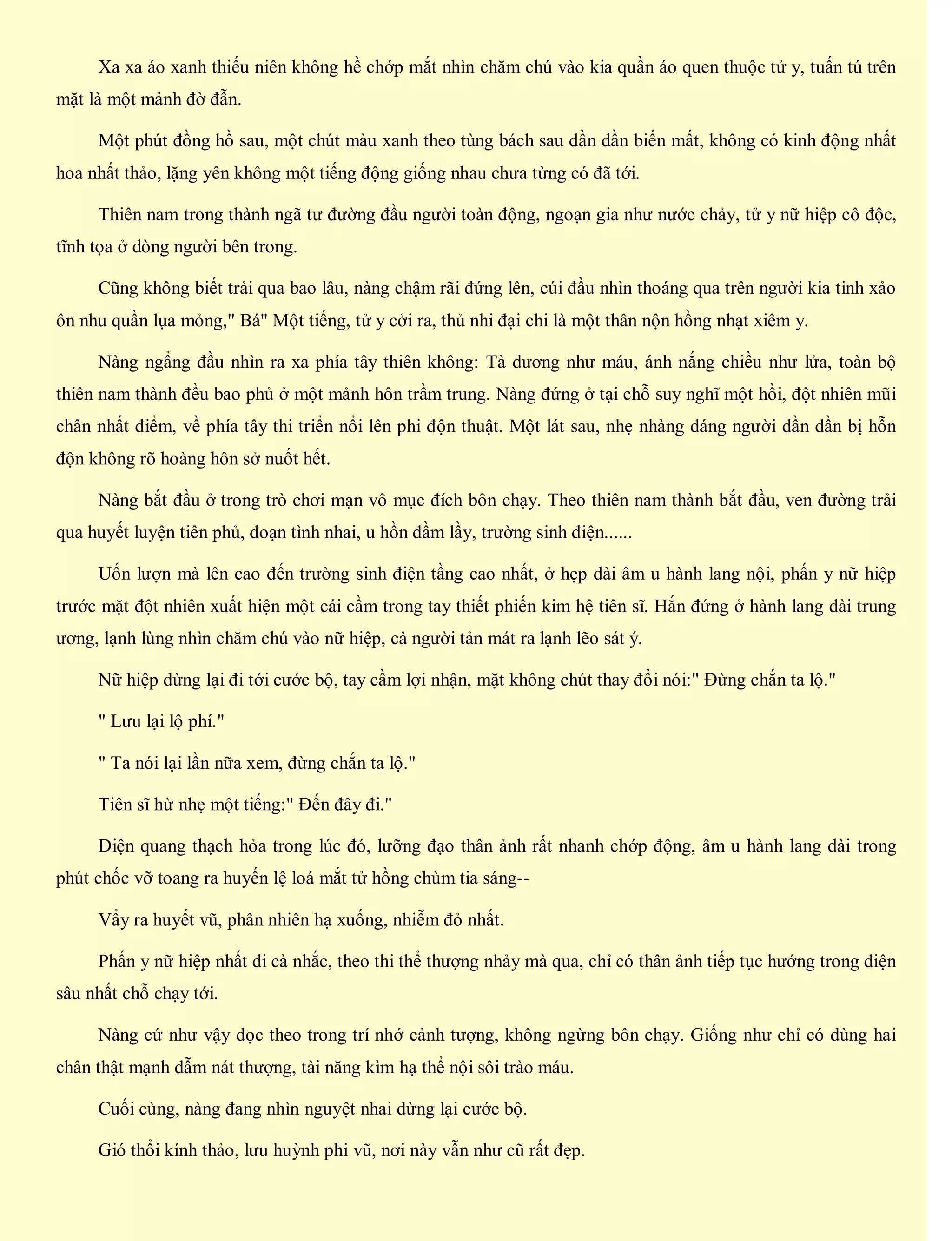 Xa xa áo xanh thiếu niên không hề chớp mắt nhìn chăm chú vào kia quần áo quen thuộc tử y, tuấn tú trên
mặt là một mảnh đờ đẫn.
Một phút đồng hồ sau, một chút màu xanh theo tùng bách sau dần dần biến mất, không có kinh động nhất
hoa nhất thảo, lặng yên không một tiếng động giống nhau chưa từng có đã tới.
Thiên nam trong thành ngã tư đường đầu người toàn động, ngoạn gia như nước chảy, tử y nữ hiệp cô độc,
tĩnh tọa ở dòng người bên trong.
Cũng không biết trải qua bao lâu, nàng chậm rãi đứng lên, cúi đầu nhìn thoáng qua trên người kia tinh xảo
ôn nhu quần lụa mỏng," Bá" Một tiếng, tử y cởi ra, thủ nhi đại chi là một thân nộn hồng nhạt xiêm y.
Nàng ngẩng đầu nhìn ra xa phía tây thiên không: Tà dương như máu, ánh nắng chiều như lửa, toàn bộ
thiên nam thành đều bao phủ ở một mảnh hôn trầm trung. Nàng đứng ở tại chỗ suy nghĩ một hồi, đột nhiên mũi
chân nhất điểm, về phía tây thi triển nổi lên phi độn thuật. Một lát sau, nhẹ nhàng dáng người dần dần bị hỗn
độn không rõ hoàng hôn sở nuốt hết.
Nàng bắt đầu ở trong trò chơi mạn vô mục đích bôn chạy. Theo thiên nam thành bắt đầu, ven đường trải
qua huyết luyện tiên phủ, đoạn tình nhai, u hồn đầm lầy, trường sinh điện......
Uốn lượn mà lên cao đến trường sinh điện tầng cao nhất, ở hẹp dài âm u hành lang nội, phấn y nữ hiệp
trước mặt đột nhiên xuất hiện một cái cầm trong tay thiết phiến kim hệ tiên sĩ. Hắn đứng ở hành lang dài trung
ương, lạnh lùng nhìn chăm chú vào nữ hiệp, cả người tản mát ra lạnh lẽo sát ý.
Nữ hiệp dừng lại đi tới cước bộ, tay cầm lợi nhận, mặt không chút thay đổi nói:" Đừng chắn ta lộ."
" Lưu lại lộ phí."
" Ta nói lại lần nữa xem, đừng chắn ta lộ."
Tiên sĩ hừ nhẹ một tiếng:" Đến đây đi."
Điện quang thạch hỏa trong lúc đó, lưỡng đạo thân ảnh rất nhanh chớp động, âm u hành lang dài trong
phút chốc vỡ toang ra huyến lệ loá mắt tử hồng chùm tia sáng--
Vẩy ra huyết vũ, phân nhiên hạ xuống, nhiễm đỏ nhất.
Phấn y nữ hiệp nhất đi cà nhắc, theo thi thể thượng nhảy mà qua, chỉ có thân ảnh tiếp tục hướng trong điện
sâu nhất chỗ chạy tới.
Nàng cứ như vậy dọc theo trong trí nhớ cảnh tượng, không ngừng bôn chạy. Giống như chỉ có dùng hai
chân thật mạnh dẫm nát thượng, tài năng kìm hạ thể nội sôi trào máu.
Cuối cùng, nàng đang nhìn nguyệt nhai dừng lại cước bộ.
Gió thổi kính thảo, lưu huỳnh phi vũ, nơi này vẫn như cũ rất đẹp.
 