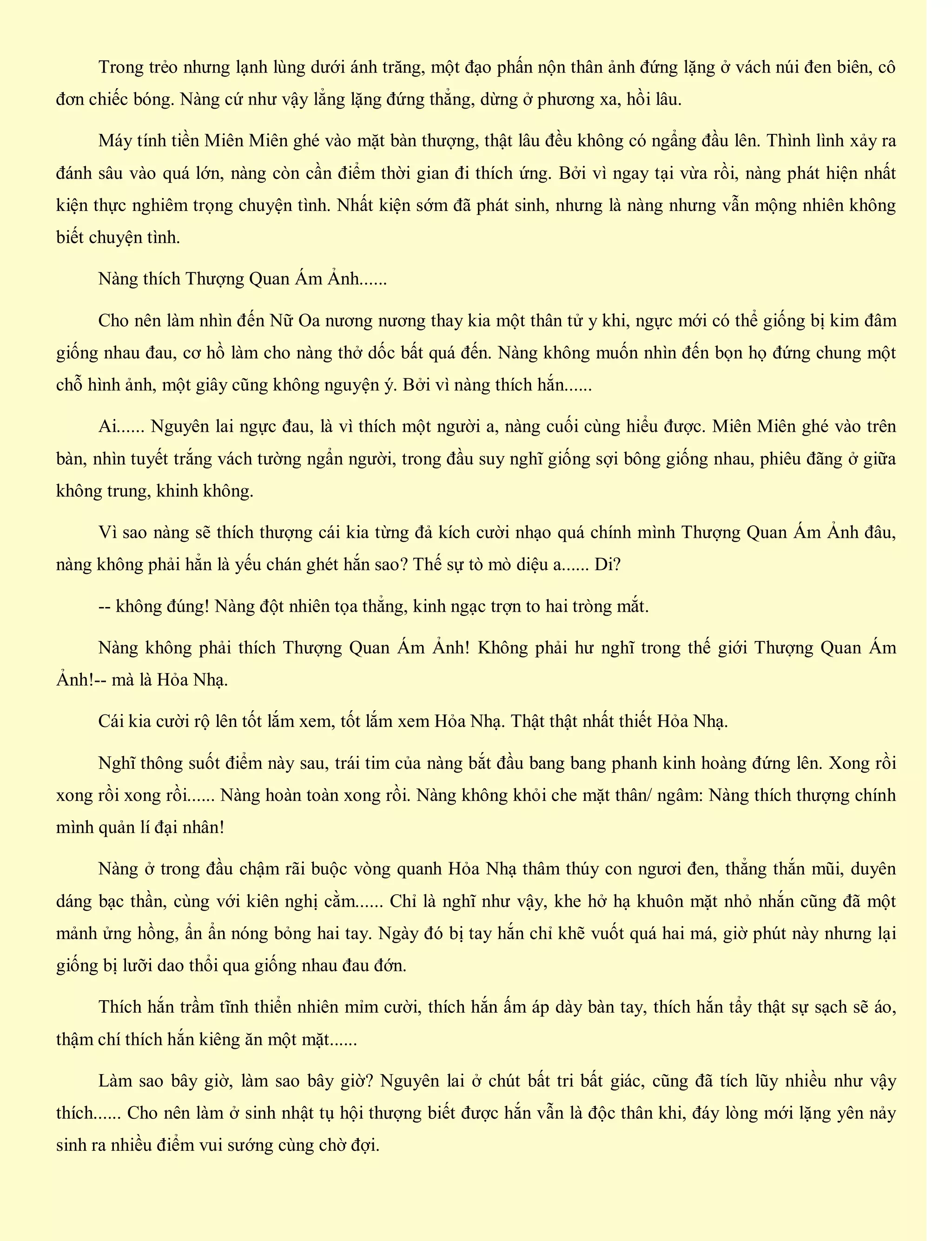 Trong trẻo nhưng lạnh lùng dưới ánh trăng, một đạo phấn nộn thân ảnh đứng lặng ở vách núi đen biên, cô
đơn chiếc bóng. Nàng cứ như vậy lẳng lặng đứng thẳng, dừng ở phương xa, hồi lâu.
Máy tính tiền Miên Miên ghé vào mặt bàn thượng, thật lâu đều không có ngẩng đầu lên. Thình lình xảy ra
đánh sâu vào quá lớn, nàng còn cần điểm thời gian đi thích ứng. Bởi vì ngay tại vừa rồi, nàng phát hiện nhất
kiện thực nghiêm trọng chuyện tình. Nhất kiện sớm đã phát sinh, nhưng là nàng nhưng vẫn mộng nhiên không
biết chuyện tình.
Nàng thích Thượng Quan Ám Ảnh......
Cho nên làm nhìn đến Nữ Oa nương nương thay kia một thân tử y khi, ngực mới có thể giống bị kim đâm
giống nhau đau, cơ hồ làm cho nàng thở dốc bất quá đến. Nàng không muốn nhìn đến bọn họ đứng chung một
chỗ hình ảnh, một giây cũng không nguyện ý. Bởi vì nàng thích hắn......
Ai...... Nguyên lai ngực đau, là vì thích một người a, nàng cuối cùng hiểu được. Miên Miên ghé vào trên
bàn, nhìn tuyết trắng vách tường ngẩn người, trong đầu suy nghĩ giống sợi bông giống nhau, phiêu đãng ở giữa
không trung, khinh không.
Vì sao nàng sẽ thích thượng cái kia từng đả kích cười nhạo quá chính mình Thượng Quan Ám Ảnh đâu,
nàng không phải hẳn là yếu chán ghét hắn sao? Thế sự tò mò diệu a...... Di?
-- không đúng! Nàng đột nhiên tọa thẳng, kinh ngạc trợn to hai tròng mắt.
Nàng không phải thích Thượng Quan Ám Ảnh! Không phải hư nghĩ trong thế giới Thượng Quan Ám
Ảnh!-- mà là Hỏa Nhạ.
Cái kia cười rộ lên tốt lắm xem, tốt lắm xem Hỏa Nhạ. Thật thật nhất thiết Hỏa Nhạ.
Nghĩ thông suốt điểm này sau, trái tim của nàng bắt đầu bang bang phanh kinh hoàng đứng lên. Xong rồi
xong rồi xong rồi...... Nàng hoàn toàn xong rồi. Nàng không khỏi che mặt thân/ ngâm: Nàng thích thượng chính
mình quản lí đại nhân!
Nàng ở trong đầu chậm rãi buộc vòng quanh Hỏa Nhạ thâm thúy con ngươi đen, thẳng thắn mũi, duyên
dáng bạc thần, cùng với kiên nghị cằm...... Chỉ là nghĩ như vậy, khe hở hạ khuôn mặt nhỏ nhắn cũng đã một
mảnh ửng hồng, ẩn ẩn nóng bỏng hai tay. Ngày đó bị tay hắn chỉ khẽ vuốt quá hai má, giờ phút này nhưng lại
giống bị lưỡi dao thổi qua giống nhau đau đớn.
Thích hắn trầm tĩnh thiển nhiên mỉm cười, thích hắn ấm áp dày bàn tay, thích hắn tẩy thật sự sạch sẽ áo,
thậm chí thích hắn kiêng ăn một mặt......
Làm sao bây giờ, làm sao bây giờ? Nguyên lai ở chút bất tri bất giác, cũng đã tích lũy nhiều như vậy
thích...... Cho nên làm ở sinh nhật tụ hội thượng biết được hắn vẫn là độc thân khi, đáy lòng mới lặng yên nảy
sinh ra nhiều điểm vui sướng cùng chờ đợi.
 