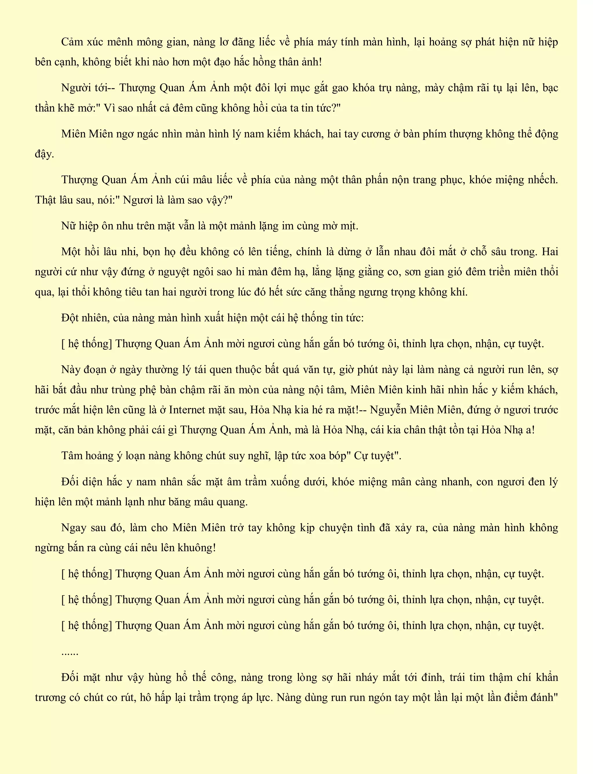 Cảm xúc mênh mông gian, nàng lơ đãng liếc về phía máy tính màn hình, lại hoảng sợ phát hiện nữ hiệp
bên cạnh, không biết khi nào hơn một đạo hắc hồng thân ảnh!
Người tới-- Thượng Quan Ám Ảnh một đôi lợi mục gắt gao khóa trụ nàng, mày chậm rãi tụ lại lên, bạc
thần khẽ mở:" Vì sao nhất cả đêm cũng không hồi của ta tin tức?"
Miên Miên ngơ ngác nhìn màn hình lý nam kiếm khách, hai tay cương ở bàn phím thượng không thể động
đậy.
Thượng Quan Ám Ảnh cúi mâu liếc về phía của nàng một thân phấn nộn trang phục, khóe miệng nhếch.
Thật lâu sau, nói:" Ngươi là làm sao vậy?"
Nữ hiệp ôn nhu trên mặt vẫn là một mảnh lặng im cùng mờ mịt.
Một hồi lâu nhi, bọn họ đều không có lên tiếng, chính là dừng ở lẫn nhau đôi mắt ở chỗ sâu trong. Hai
người cứ như vậy đứng ở nguyệt ngôi sao hi màn đêm hạ, lẳng lặng giằng co, sơn gian gió đêm triền miên thổi
qua, lại thổi không tiêu tan hai người trong lúc đó hết sức căng thẳng ngưng trọng không khí.
Đột nhiên, của nàng màn hình xuất hiện một cái hệ thống tin tức:
[ hệ thống] Thượng Quan Ám Ảnh mời ngươi cùng hắn gắn bó tướng ôi, thỉnh lựa chọn, nhận, cự tuyệt.
Này đoạn ở ngày thường lý tái quen thuộc bất quá văn tự, giờ phút này lại làm nàng cả người run lên, sợ
hãi bắt đầu như trùng phệ bàn chậm rãi ăn mòn của nàng nội tâm, Miên Miên kinh hãi nhìn hắc y kiếm khách,
trước mắt hiện lên cũng là ở Internet mặt sau, Hỏa Nhạ kia hé ra mặt!-- Nguyễn Miên Miên, đứng ở ngươi trước
mặt, căn bản không phải cái gì Thượng Quan Ám Ảnh, mà là Hỏa Nhạ, cái kia chân thật tồn tại Hỏa Nhạ a!
Tâm hoảng ý loạn nàng không chút suy nghĩ, lập tức xoa bóp" Cự tuyệt".
Đối diện hắc y nam nhân sắc mặt âm trầm xuống dưới, khóe miệng mân càng nhanh, con ngươi đen lý
hiện lên một mảnh lạnh như băng mâu quang.
Ngay sau đó, làm cho Miên Miên trở tay không kịp chuyện tình đã xảy ra, của nàng màn hình không
ngừng bắn ra cùng cái nêu lên khuông!
[ hệ thống] Thượng Quan Ám Ảnh mời ngươi cùng hắn gắn bó tướng ôi, thỉnh lựa chọn, nhận, cự tuyệt.
[ hệ thống] Thượng Quan Ám Ảnh mời ngươi cùng hắn gắn bó tướng ôi, thỉnh lựa chọn, nhận, cự tuyệt.
[ hệ thống] Thượng Quan Ám Ảnh mời ngươi cùng hắn gắn bó tướng ôi, thỉnh lựa chọn, nhận, cự tuyệt.
......
Đối mặt như vậy hùng hổ thế công, nàng trong lòng sợ hãi nháy mắt tới đỉnh, trái tim thậm chí khẩn
trương có chút co rút, hô hấp lại trầm trọng áp lực. Nàng dùng run run ngón tay một lần lại một lần điểm đánh"
 