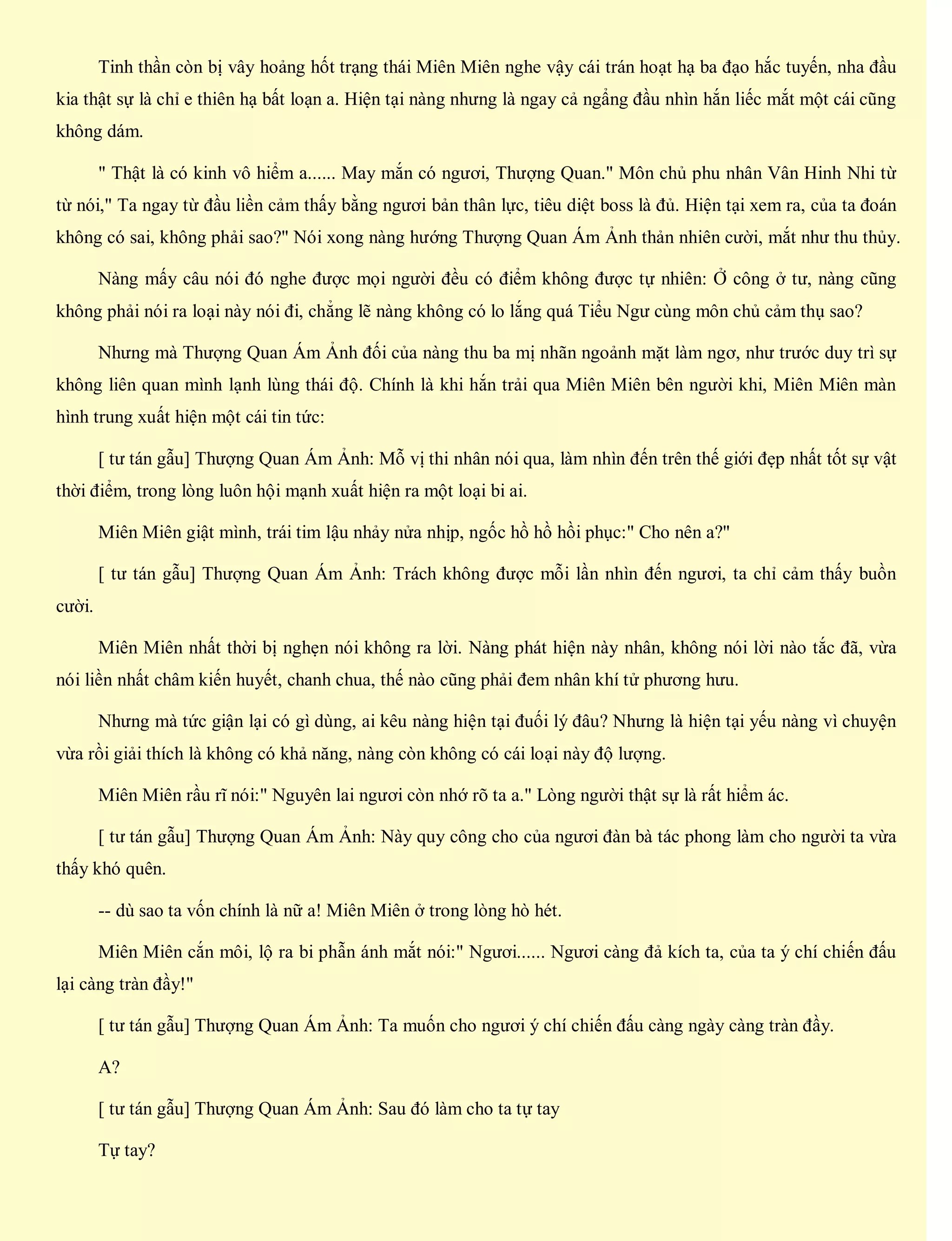 Tinh thần còn bị vây hoảng hốt trạng thái Miên Miên nghe vậy cái trán hoạt hạ ba đạo hắc tuyến, nha đầu
kia thật sự là chỉ e thiên hạ bất loạn a. Hiện tại nàng nhưng là ngay cả ngẩng đầu nhìn hắn liếc mắt một cái cũng
không dám.
" Thật là có kinh vô hiểm a...... May mắn có ngươi, Thượng Quan." Môn chủ phu nhân Vân Hinh Nhi từ
từ nói," Ta ngay từ đầu liền cảm thấy bằng ngươi bản thân lực, tiêu diệt boss là đủ. Hiện tại xem ra, của ta đoán
không có sai, không phải sao?" Nói xong nàng hướng Thượng Quan Ám Ảnh thản nhiên cười, mắt như thu thủy.
Nàng mấy câu nói đó nghe được mọi người đều có điểm không được tự nhiên: Ở công ở tư, nàng cũng
không phải nói ra loại này nói đi, chẳng lẽ nàng không có lo lắng quá Tiểu Ngư cùng môn chủ cảm thụ sao?
Nhưng mà Thượng Quan Ám Ảnh đối của nàng thu ba mị nhãn ngoảnh mặt làm ngơ, như trước duy trì sự
không liên quan mình lạnh lùng thái độ. Chính là khi hắn trải qua Miên Miên bên người khi, Miên Miên màn
hình trung xuất hiện một cái tin tức:
[ tư tán gẫu] Thượng Quan Ám Ảnh: Mỗ vị thi nhân nói qua, làm nhìn đến trên thế giới đẹp nhất tốt sự vật
thời điểm, trong lòng luôn hội mạnh xuất hiện ra một loại bi ai.
Miên Miên giật mình, trái tim lậu nhảy nửa nhịp, ngốc hồ hồ hồi phục:" Cho nên a?"
[ tư tán gẫu] Thượng Quan Ám Ảnh: Trách không được mỗi lần nhìn đến ngươi, ta chỉ cảm thấy buồn
cười.
Miên Miên nhất thời bị nghẹn nói không ra lời. Nàng phát hiện này nhân, không nói lời nào tắc đã, vừa
nói liền nhất châm kiến huyết, chanh chua, thế nào cũng phải đem nhân khí tử phương hưu.
Nhưng mà tức giận lại có gì dùng, ai kêu nàng hiện tại đuối lý đâu? Nhưng là hiện tại yếu nàng vì chuyện
vừa rồi giải thích là không có khả năng, nàng còn không có cái loại này độ lượng.
Miên Miên rầu rĩ nói:" Nguyên lai ngươi còn nhớ rõ ta a." Lòng người thật sự là rất hiểm ác.
[ tư tán gẫu] Thượng Quan Ám Ảnh: Này quy công cho của ngươi đàn bà tác phong làm cho người ta vừa
thấy khó quên.
-- dù sao ta vốn chính là nữ a! Miên Miên ở trong lòng hò hét.
Miên Miên cắn môi, lộ ra bi phẫn ánh mắt nói:" Ngươi...... Ngươi càng đả kích ta, của ta ý chí chiến đấu
lại càng tràn đầy!"
[ tư tán gẫu] Thượng Quan Ám Ảnh: Ta muốn cho ngươi ý chí chiến đấu càng ngày càng tràn đầy.
A?
[ tư tán gẫu] Thượng Quan Ám Ảnh: Sau đó làm cho ta tự tay
Tự tay?
 