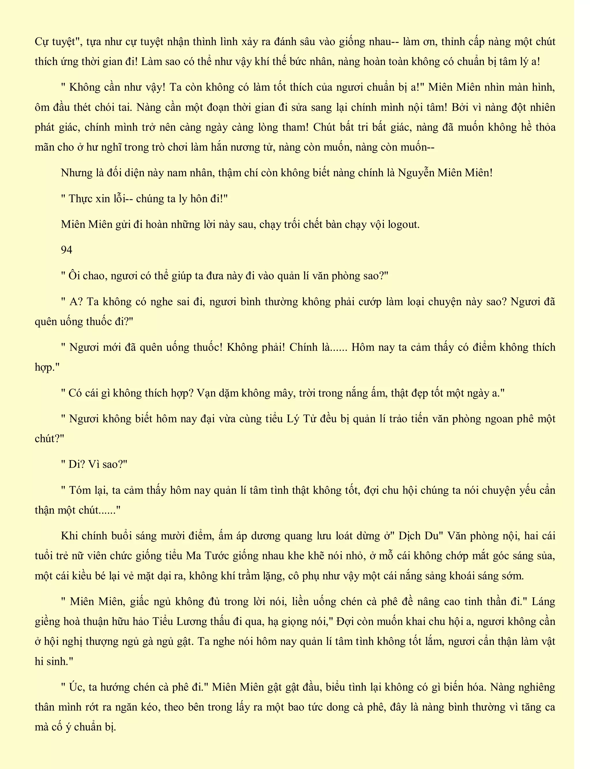 Cự tuyệt", tựa như cự tuyệt nhận thình lình xảy ra đánh sâu vào giống nhau-- làm ơn, thỉnh cấp nàng một chút
thích ứng thời gian đi! Làm sao có thể như vậy khí thế bức nhân, nàng hoàn toàn không có chuẩn bị tâm lý a!
" Không cần như vậy! Ta còn không có làm tốt thích của ngươi chuẩn bị a!" Miên Miên nhìn màn hình,
ôm đầu thét chói tai. Nàng cần một đoạn thời gian đi sửa sang lại chính mình nội tâm! Bởi vì nàng đột nhiên
phát giác, chính mình trở nên càng ngày càng lòng tham! Chút bất tri bất giác, nàng đã muốn không hề thỏa
mãn cho ở hư nghĩ trong trò chơi làm hắn nương tử, nàng còn muốn, nàng còn muốn--
Nhưng là đối diện này nam nhân, thậm chí còn không biết nàng chính là Nguyễn Miên Miên!
" Thực xin lỗi-- chúng ta ly hôn đi!"
Miên Miên gửi đi hoàn những lời này sau, chạy trối chết bàn chạy vội logout.
94
" Ôi chao, ngươi có thể giúp ta đưa này đi vào quản lí văn phòng sao?"
" A? Ta không có nghe sai đi, ngươi bình thường không phải cướp làm loại chuyện này sao? Ngươi đã
quên uống thuốc đi?"
" Ngươi mới đã quên uống thuốc! Không phải! Chính là...... Hôm nay ta cảm thấy có điểm không thích
hợp."
" Có cái gì không thích hợp? Vạn dặm không mây, trời trong nắng ấm, thật đẹp tốt một ngày a."
" Ngươi không biết hôm nay đại vừa cùng tiểu Lý Tử đều bị quản lí trảo tiến văn phòng ngoan phê một
chút?"
" Di? Vì sao?"
" Tóm lại, ta cảm thấy hôm nay quản lí tâm tình thật không tốt, đợi chu hội chúng ta nói chuyện yếu cẩn
thận một chút......"
Khi chính buổi sáng mười điểm, ấm áp dương quang lưu loát dừng ở" Dịch Du" Văn phòng nội, hai cái
tuổi trẻ nữ viên chức giống tiểu Ma Tước giống nhau khe khẽ nói nhỏ, ở mỗ cái không chớp mắt góc sáng sủa,
một cái kiều bé lại vẻ mặt dại ra, không khí trầm lặng, cô phụ như vậy một cái nắng sảng khoái sáng sớm.
" Miên Miên, giấc ngủ không đủ trong lời nói, liền uống chén cà phê đề nâng cao tinh thần đi." Láng
giềng hoà thuận hữu hảo Tiểu Lương thấu đi qua, hạ giọng nói," Đợi còn muốn khai chu hội a, ngươi không cần
ở hội nghị thượng ngủ gà ngủ gật. Ta nghe nói hôm nay quản lí tâm tình không tốt lắm, ngươi cẩn thận làm vật
hi sinh."
" Úc, ta hướng chén cà phê đi." Miên Miên gật gật đầu, biểu tình lại không có gì biến hóa. Nàng nghiêng
thân mình rớt ra ngăn kéo, theo bên trong lấy ra một bao tức dong cà phê, đây là nàng bình thường vì tăng ca
mà cố ý chuẩn bị.
 