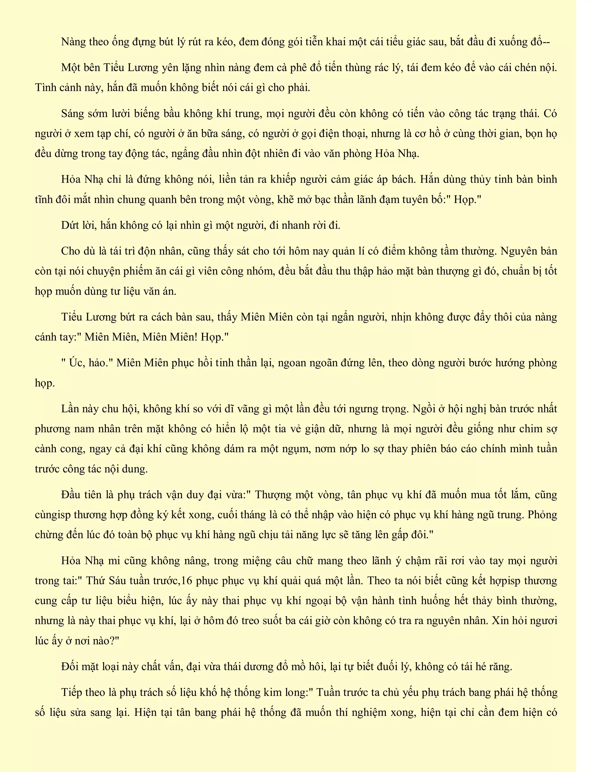 Nàng theo ống đựng bút lý rút ra kéo, đem đóng gói tiễn khai một cái tiểu giác sau, bắt đầu đi xuống đổ--
Một bên Tiểu Lương yên lặng nhìn nàng đem cà phê đổ tiến thùng rác lý, tái đem kéo để vào cái chén nội.
Tình cảnh này, hắn đã muốn không biết nói cái gì cho phải.
Sáng sớm lười biếng bầu không khí trung, mọi người đều còn không có tiến vào công tác trạng thái. Có
người ở xem tạp chí, có người ở ăn bữa sáng, có người ở gọi điện thoại, nhưng là cơ hồ ở cùng thời gian, bọn họ
đều dừng trong tay động tác, ngẩng đầu nhìn đột nhiên đi vào văn phòng Hỏa Nhạ.
Hỏa Nhạ chỉ là đứng không nói, liền tản ra khiếp người cảm giác áp bách. Hắn dùng thủy tinh bàn bình
tĩnh đôi mắt nhìn chung quanh bên trong một vòng, khẽ mở bạc thần lãnh đạm tuyên bố:" Họp."
Dứt lời, hắn không có lại nhìn gì một người, đi nhanh rời đi.
Cho dù là tái trì độn nhân, cũng thấy sát cho tới hôm nay quản lí có điểm không tầm thường. Nguyên bản
còn tại nói chuyện phiếm ăn cái gì viên công nhóm, đều bắt đầu thu thập hảo mặt bàn thượng gì đó, chuẩn bị tốt
họp muốn dùng tư liệu văn án.
Tiểu Lương bứt ra cách bàn sau, thấy Miên Miên còn tại ngẩn người, nhịn không được đẩy thôi của nàng
cánh tay:" Miên Miên, Miên Miên! Họp."
" Úc, hảo." Miên Miên phục hồi tinh thần lại, ngoan ngoãn đứng lên, theo dòng người bước hướng phòng
họp.
Lần này chu hội, không khí so với dĩ vãng gì một lần đều tới ngưng trọng. Ngồi ở hội nghị bàn trước nhất
phương nam nhân trên mặt không có hiển lộ một tia vẻ giận dữ, nhưng là mọi người đều giống như chim sợ
cành cong, ngay cả đại khí cũng không dám ra một ngụm, nơm nớp lo sợ thay phiên báo cáo chính mình tuần
trước công tác nội dung.
Đầu tiên là phụ trách vận duy đại vừa:" Thượng một vòng, tân phục vụ khí đã muốn mua tốt lắm, cũng
cùngisp thương hợp đồng ký kết xong, cuối tháng là có thể nhập vào hiện có phục vụ khí hàng ngũ trung. Phỏng
chừng đến lúc đó toàn bộ phục vụ khí hàng ngũ chịu tải năng lực sẽ tăng lên gấp đôi."
Hỏa Nhạ mi cũng không nâng, trong miệng câu chữ mang theo lãnh ý chậm rãi rơi vào tay mọi người
trong tai:" Thứ Sáu tuần trước,16 phục phục vụ khí quải quá một lần. Theo ta nói biết cũng kết hợpisp thương
cung cấp tư liệu biểu hiện, lúc ấy này thai phục vụ khí ngoại bộ vận hành tình huống hết thảy bình thường,
nhưng là này thai phục vụ khí, lại ở hôm đó treo suốt ba cái giờ còn không có tra ra nguyên nhân. Xin hỏi ngươi
lúc ấy ở nơi nào?"
Đối mặt loại này chất vấn, đại vừa thái dương đổ mồ hôi, lại tự biết đuối lý, không có tái hé răng.
Tiếp theo là phụ trách số liệu khố hệ thống kim long:" Tuần trước ta chủ yếu phụ trách bang phái hệ thống
số liệu sửa sang lại. Hiện tại tân bang phái hệ thống đã muốn thí nghiệm xong, hiện tại chỉ cần đem hiện có
 