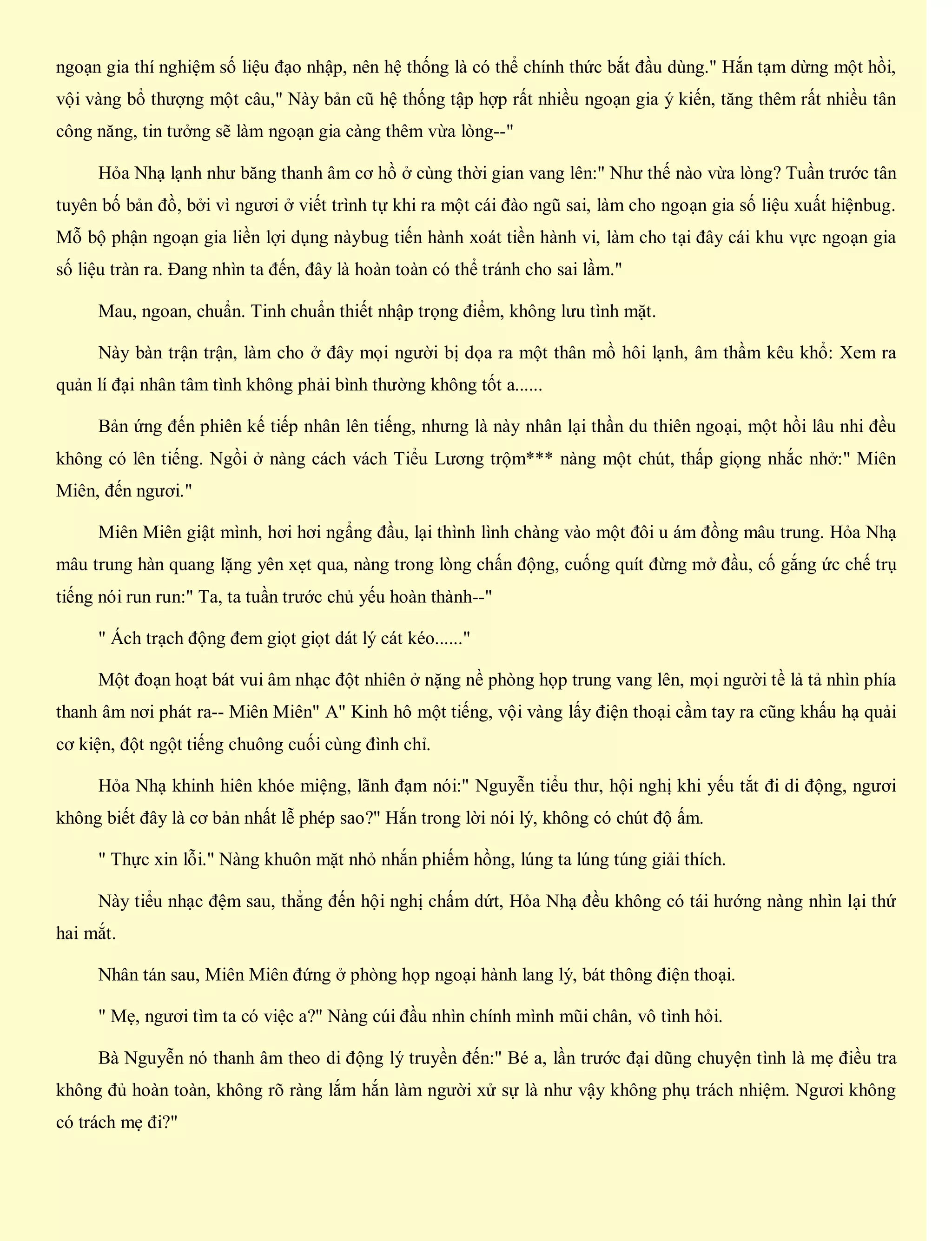ngoạn gia thí nghiệm số liệu đạo nhập, nên hệ thống là có thể chính thức bắt đầu dùng." Hắn tạm dừng một hồi,
vội vàng bổ thượng một câu," Này bản cũ hệ thống tập hợp rất nhiều ngoạn gia ý kiến, tăng thêm rất nhiều tân
công năng, tin tưởng sẽ làm ngoạn gia càng thêm vừa lòng--"
Hỏa Nhạ lạnh như băng thanh âm cơ hồ ở cùng thời gian vang lên:" Như thế nào vừa lòng? Tuần trước tân
tuyên bố bản đồ, bởi vì ngươi ở viết trình tự khi ra một cái đào ngũ sai, làm cho ngoạn gia số liệu xuất hiệnbug.
Mỗ bộ phận ngoạn gia liền lợi dụng nàybug tiến hành xoát tiền hành vi, làm cho tại đây cái khu vực ngoạn gia
số liệu tràn ra. Đang nhìn ta đến, đây là hoàn toàn có thể tránh cho sai lầm."
Mau, ngoan, chuẩn. Tinh chuẩn thiết nhập trọng điểm, không lưu tình mặt.
Này bàn trận trận, làm cho ở đây mọi người bị dọa ra một thân mồ hôi lạnh, âm thầm kêu khổ: Xem ra
quản lí đại nhân tâm tình không phải bình thường không tốt a......
Bản ứng đến phiên kế tiếp nhân lên tiếng, nhưng là này nhân lại thần du thiên ngoại, một hồi lâu nhi đều
không có lên tiếng. Ngồi ở nàng cách vách Tiểu Lương trộm*** nàng một chút, thấp giọng nhắc nhở:" Miên
Miên, đến ngươi."
Miên Miên giật mình, hơi hơi ngẩng đầu, lại thình lình chàng vào một đôi u ám đồng mâu trung. Hỏa Nhạ
mâu trung hàn quang lặng yên xẹt qua, nàng trong lòng chấn động, cuống quít đừng mở đầu, cố gắng ức chế trụ
tiếng nói run run:" Ta, ta tuần trước chủ yếu hoàn thành--"
" Ách trạch động đem giọt giọt dát lý cát kéo......"
Một đoạn hoạt bát vui âm nhạc đột nhiên ở nặng nề phòng họp trung vang lên, mọi người tề lả tả nhìn phía
thanh âm nơi phát ra-- Miên Miên" A" Kinh hô một tiếng, vội vàng lấy điện thoại cầm tay ra cũng khấu hạ quải
cơ kiện, đột ngột tiếng chuông cuối cùng đình chỉ.
Hỏa Nhạ khinh hiên khóe miệng, lãnh đạm nói:" Nguyễn tiểu thư, hội nghị khi yếu tắt đi di động, ngươi
không biết đây là cơ bản nhất lễ phép sao?" Hắn trong lời nói lý, không có chút độ ấm.
" Thực xin lỗi." Nàng khuôn mặt nhỏ nhắn phiếm hồng, lúng ta lúng túng giải thích.
Này tiểu nhạc đệm sau, thẳng đến hội nghị chấm dứt, Hỏa Nhạ đều không có tái hướng nàng nhìn lại thứ
hai mắt.
Nhân tán sau, Miên Miên đứng ở phòng họp ngoại hành lang lý, bát thông điện thoại.
" Mẹ, ngươi tìm ta có việc a?" Nàng cúi đầu nhìn chính mình mũi chân, vô tình hỏi.
Bà Nguyễn nó thanh âm theo di động lý truyền đến:" Bé a, lần trước đại dũng chuyện tình là mẹ điều tra
không đủ hoàn toàn, không rõ ràng lắm hắn làm người xử sự là như vậy không phụ trách nhiệm. Ngươi không
có trách mẹ đi?"
 