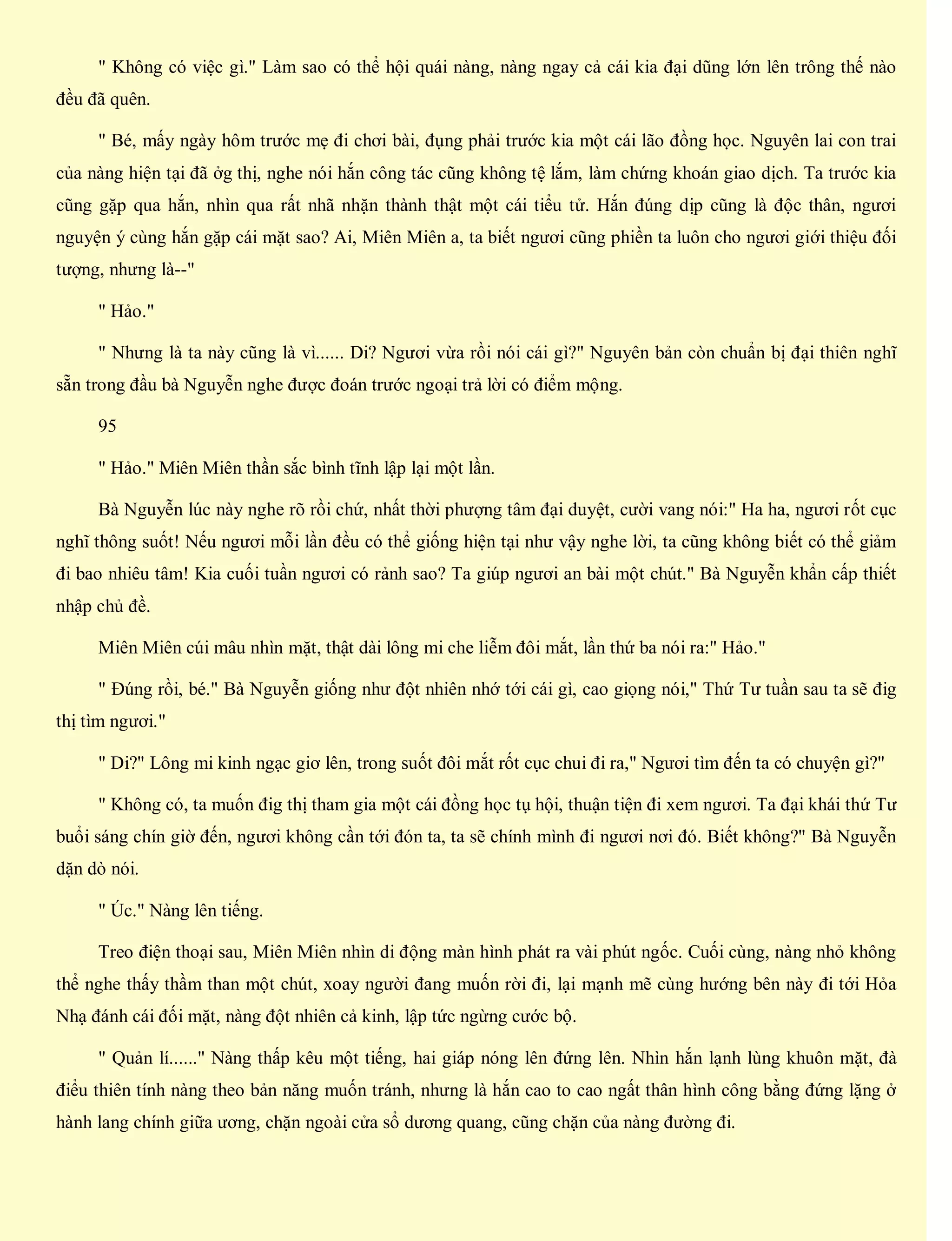 " Không có việc gì." Làm sao có thể hội quái nàng, nàng ngay cả cái kia đại dũng lớn lên trông thế nào
đều đã quên.
" Bé, mấy ngày hôm trước mẹ đi chơi bài, đụng phải trước kia một cái lão đồng học. Nguyên lai con trai
của nàng hiện tại đã ởg thị, nghe nói hắn công tác cũng không tệ lắm, làm chứng khoán giao dịch. Ta trước kia
cũng gặp qua hắn, nhìn qua rất nhã nhặn thành thật một cái tiểu tử. Hắn đúng dịp cũng là độc thân, ngươi
nguyện ý cùng hắn gặp cái mặt sao? Ai, Miên Miên a, ta biết ngươi cũng phiền ta luôn cho ngươi giới thiệu đối
tượng, nhưng là--"
" Hảo."
" Nhưng là ta này cũng là vì...... Di? Ngươi vừa rồi nói cái gì?" Nguyên bản còn chuẩn bị đại thiên nghĩ
sẵn trong đầu bà Nguyễn nghe được đoán trước ngoại trả lời có điểm mộng.
95
" Hảo." Miên Miên thần sắc bình tĩnh lập lại một lần.
Bà Nguyễn lúc này nghe rõ rồi chứ, nhất thời phượng tâm đại duyệt, cười vang nói:" Ha ha, ngươi rốt cục
nghĩ thông suốt! Nếu ngươi mỗi lần đều có thể giống hiện tại như vậy nghe lời, ta cũng không biết có thể giảm
đi bao nhiêu tâm! Kia cuối tuần ngươi có rảnh sao? Ta giúp ngươi an bài một chút." Bà Nguyễn khẩn cấp thiết
nhập chủ đề.
Miên Miên cúi mâu nhìn mặt, thật dài lông mi che liễm đôi mắt, lần thứ ba nói ra:" Hảo."
" Đúng rồi, bé." Bà Nguyễn giống như đột nhiên nhớ tới cái gì, cao giọng nói," Thứ Tư tuần sau ta sẽ đig
thị tìm ngươi."
" Di?" Lông mi kinh ngạc giơ lên, trong suốt đôi mắt rốt cục chui đi ra," Ngươi tìm đến ta có chuyện gì?"
" Không có, ta muốn đig thị tham gia một cái đồng học tụ hội, thuận tiện đi xem ngươi. Ta đại khái thứ Tư
buổi sáng chín giờ đến, ngươi không cần tới đón ta, ta sẽ chính mình đi ngươi nơi đó. Biết không?" Bà Nguyễn
dặn dò nói.
" Úc." Nàng lên tiếng.
Treo điện thoại sau, Miên Miên nhìn di động màn hình phát ra vài phút ngốc. Cuối cùng, nàng nhỏ không
thể nghe thấy thầm than một chút, xoay người đang muốn rời đi, lại mạnh mẽ cùng hướng bên này đi tới Hỏa
Nhạ đánh cái đối mặt, nàng đột nhiên cả kinh, lập tức ngừng cước bộ.
" Quản lí......" Nàng thấp kêu một tiếng, hai giáp nóng lên đứng lên. Nhìn hắn lạnh lùng khuôn mặt, đà
điểu thiên tính nàng theo bản năng muốn tránh, nhưng là hắn cao to cao ngất thân hình công bằng đứng lặng ở
hành lang chính giữa ương, chặn ngoài cửa sổ dương quang, cũng chặn của nàng đường đi.
 