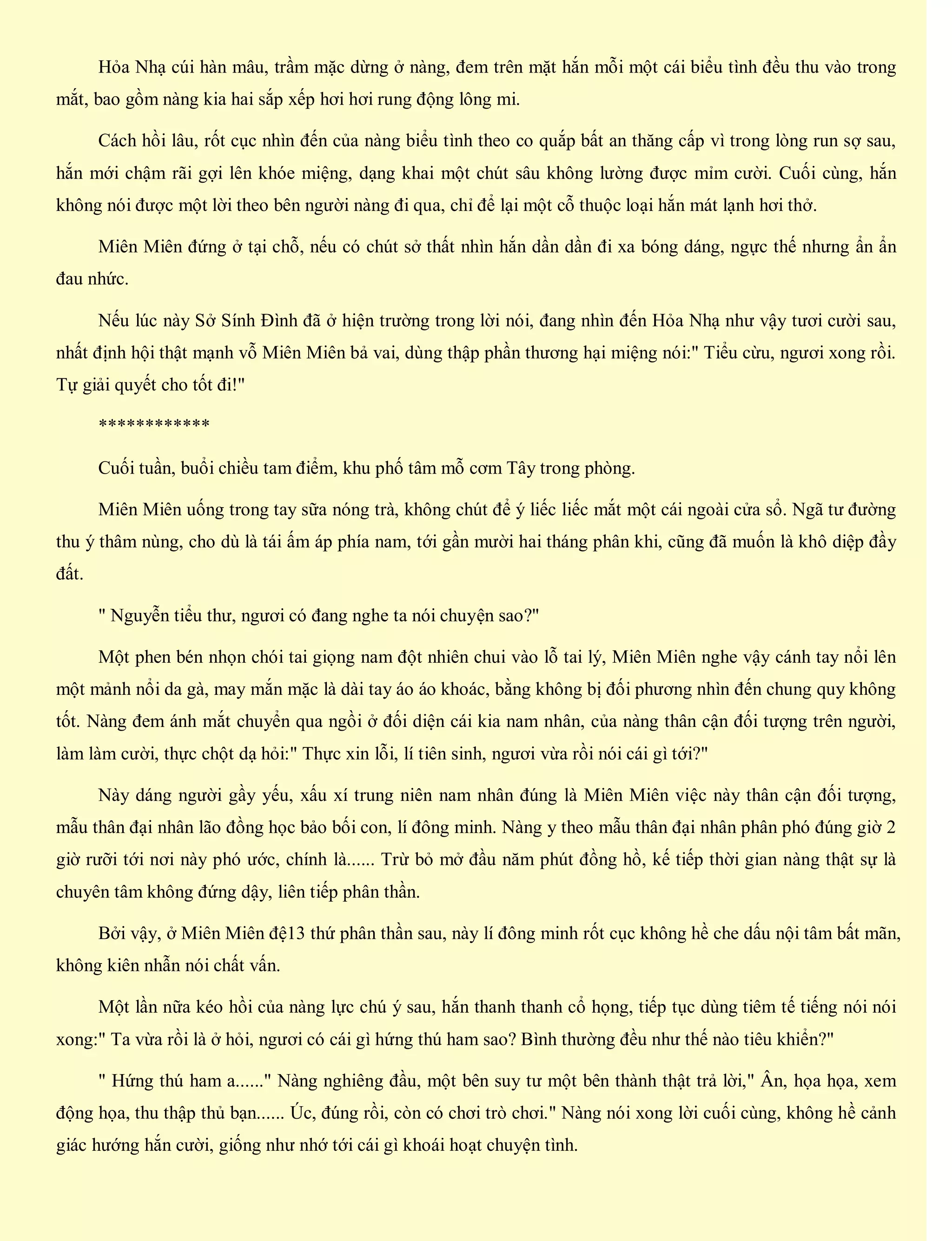 Hỏa Nhạ cúi hàn mâu, trầm mặc dừng ở nàng, đem trên mặt hắn mỗi một cái biểu tình đều thu vào trong
mắt, bao gồm nàng kia hai sắp xếp hơi hơi rung động lông mi.
Cách hồi lâu, rốt cục nhìn đến của nàng biểu tình theo co quắp bất an thăng cấp vì trong lòng run sợ sau,
hắn mới chậm rãi gợi lên khóe miệng, dạng khai một chút sâu không lường được mỉm cười. Cuối cùng, hắn
không nói được một lời theo bên người nàng đi qua, chỉ để lại một cỗ thuộc loại hắn mát lạnh hơi thở.
Miên Miên đứng ở tại chỗ, nếu có chút sở thất nhìn hắn dần dần đi xa bóng dáng, ngực thế nhưng ẩn ẩn
đau nhức.
Nếu lúc này Sở Sính Đình đã ở hiện trường trong lời nói, đang nhìn đến Hỏa Nhạ như vậy tươi cười sau,
nhất định hội thật mạnh vỗ Miên Miên bả vai, dùng thập phần thương hại miệng nói:" Tiểu cừu, ngươi xong rồi.
Tự giải quyết cho tốt đi!"
************
Cuối tuần, buổi chiều tam điểm, khu phố tâm mỗ cơm Tây trong phòng.
Miên Miên uống trong tay sữa nóng trà, không chút để ý liếc liếc mắt một cái ngoài cửa sổ. Ngã tư đường
thu ý thâm nùng, cho dù là tái ấm áp phía nam, tới gần mười hai tháng phân khi, cũng đã muốn là khô diệp đầy
đất.
" Nguyễn tiểu thư, ngươi có đang nghe ta nói chuyện sao?"
Một phen bén nhọn chói tai giọng nam đột nhiên chui vào lỗ tai lý, Miên Miên nghe vậy cánh tay nổi lên
một mảnh nổi da gà, may mắn mặc là dài tay áo áo khoác, bằng không bị đối phương nhìn đến chung quy không
tốt. Nàng đem ánh mắt chuyển qua ngồi ở đối diện cái kia nam nhân, của nàng thân cận đối tượng trên người,
làm làm cười, thực chột dạ hỏi:" Thực xin lỗi, lí tiên sinh, ngươi vừa rồi nói cái gì tới?"
Này dáng người gầy yếu, xấu xí trung niên nam nhân đúng là Miên Miên việc này thân cận đối tượng,
mẫu thân đại nhân lão đồng học bảo bối con, lí đông minh. Nàng y theo mẫu thân đại nhân phân phó đúng giờ 2
giờ rưỡi tới nơi này phó ước, chính là...... Trừ bỏ mở đầu năm phút đồng hồ, kế tiếp thời gian nàng thật sự là
chuyên tâm không đứng dậy, liên tiếp phân thần.
Bởi vậy, ở Miên Miên đệ13 thứ phân thần sau, này lí đông minh rốt cục không hề che dấu nội tâm bất mãn,
không kiên nhẫn nói chất vấn.
Một lần nữa kéo hồi của nàng lực chú ý sau, hắn thanh thanh cổ họng, tiếp tục dùng tiêm tế tiếng nói nói
xong:" Ta vừa rồi là ở hỏi, ngươi có cái gì hứng thú ham sao? Bình thường đều như thế nào tiêu khiển?"
" Hứng thú ham a......" Nàng nghiêng đầu, một bên suy tư một bên thành thật trả lời," Ân, họa họa, xem
động họa, thu thập thủ bạn...... Úc, đúng rồi, còn có chơi trò chơi." Nàng nói xong lời cuối cùng, không hề cảnh
giác hướng hắn cười, giống như nhớ tới cái gì khoái hoạt chuyện tình.
 