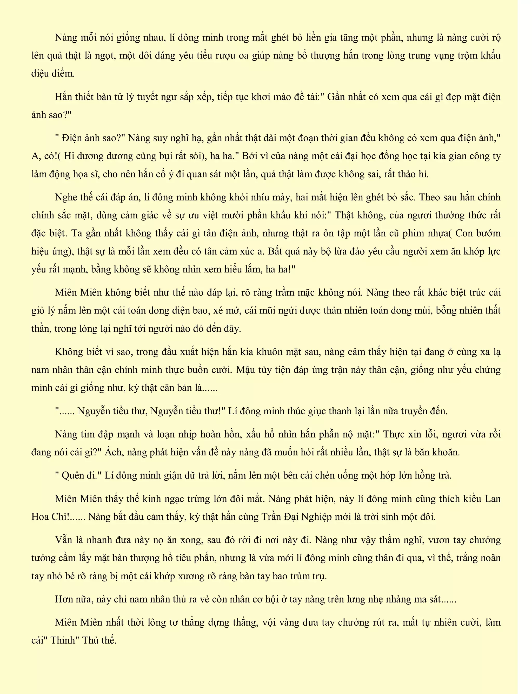Nàng mỗi nói giống nhau, lí đông minh trong mắt ghét bỏ liền gia tăng một phần, nhưng là nàng cười rộ
lên quả thật là ngọt, một đôi đáng yêu tiểu rượu oa giúp nàng bổ thượng hắn trong lòng trung vụng trộm khấu
điệu điểm.
Hắn thiết bàn tử lý tuyết ngư sắp xếp, tiếp tục khơi mào đề tài:" Gần nhất có xem qua cái gì đẹp mặt điện
ảnh sao?"
" Điện ảnh sao?" Nàng suy nghĩ hạ, gần nhất thật dài một đoạn thời gian đều không có xem qua điện ảnh,"
A, có!( Hỉ dương dương cùng bụi rất sói), ha ha." Bởi vì của nàng một cái đại học đồng học tại kia gian công ty
làm động họa sĩ, cho nên hắn cố ý đi quan sát một lần, quả thật làm được không sai, rất thảo hỉ.
Nghe thế cái đáp án, lí đông minh không khỏi nhíu mày, hai mắt hiện lên ghét bỏ sắc. Theo sau hắn chính
chính sắc mặt, dùng cảm giác về sự ưu việt mười phần khẩu khí nói:" Thật không, của ngươi thưởng thức rất
đặc biệt. Ta gần nhất không thấy cái gì tân điện ảnh, nhưng thật ra ôn tập một lần cũ phim nhựa( Con bướm
hiệu ứng), thật sự là mỗi lần xem đều có tân cảm xúc a. Bất quá này bộ lừa đảo yêu cầu người xem ăn khớp lực
yếu rất mạnh, bằng không sẽ không nhìn xem hiểu lắm, ha ha!"
Miên Miên không biết như thế nào đáp lại, rõ ràng trầm mặc không nói. Nàng theo rất khác biệt trúc cái
giỏ lý nắm lên một cái toán dong diện bao, xé mở, cái mũi ngửi được thản nhiên toán dong mùi, bỗng nhiên thất
thần, trong lòng lại nghĩ tới người nào đó đến đây.
Không biết vì sao, trong đầu xuất hiện hắn kia khuôn mặt sau, nàng cảm thấy hiện tại đang ở cùng xa lạ
nam nhân thân cận chính mình thực buồn cười. Mậu tùy tiện đáp ứng trận này thân cận, giống như yếu chứng
minh cái gì giống như, kỳ thật căn bản là......
"...... Nguyễn tiểu thư, Nguyễn tiểu thư!" Lí đông minh thúc giục thanh lại lần nữa truyền đến.
Nàng tim đập mạnh và loạn nhịp hoàn hồn, xấu hổ nhìn hắn phẫn nộ mặt:" Thực xin lỗi, ngươi vừa rồi
đang nói cái gì?" Ách, nàng phát hiện vấn đề này nàng đã muốn hỏi rất nhiều lần, thật sự là băn khoăn.
" Quên đi." Lí đông minh giận dữ trả lời, nắm lên một bên cái chén uống một hớp lớn hồng trà.
Miên Miên thấy thế kinh ngạc trừng lớn đôi mắt. Nàng phát hiện, này lí đông minh cũng thích kiều Lan
Hoa Chỉ!...... Nàng bắt đầu cảm thấy, kỳ thật hắn cùng Trần Đại Nghiệp mới là trời sinh một đôi.
Vẫn là nhanh đưa này nọ ăn xong, sau đó rời đi nơi này đi. Nàng như vậy thầm nghĩ, vươn tay chưởng
tưởng cầm lấy mặt bàn thượng hồ tiêu phấn, nhưng là vừa mới lí đông minh cũng thân đi qua, vì thế, trắng noãn
tay nhỏ bé rõ ràng bị một cái khớp xương rõ ràng bàn tay bao trùm trụ.
Hơn nữa, này chỉ nam nhân thủ ra vẻ còn nhân cơ hội ở tay nàng trên lưng nhẹ nhàng ma sát......
Miên Miên nhất thời lông tơ thẳng dựng thẳng, vội vàng đưa tay chưởng rút ra, mất tự nhiên cười, làm
cái" Thỉnh" Thủ thế.
 
