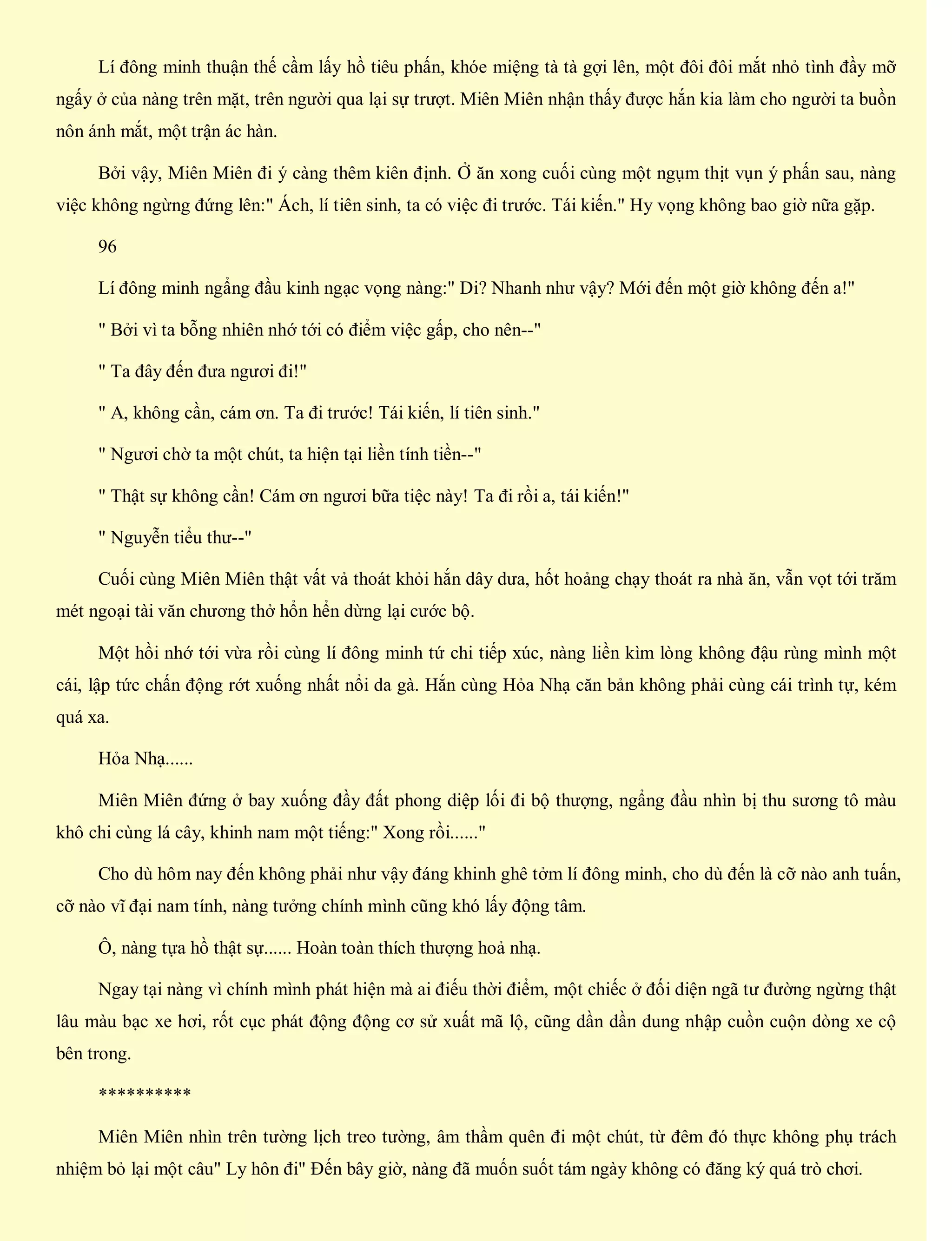 Lí đông minh thuận thế cầm lấy hồ tiêu phấn, khóe miệng tà tà gợi lên, một đôi đôi mắt nhỏ tình đầy mỡ
ngấy ở của nàng trên mặt, trên người qua lại sự trượt. Miên Miên nhận thấy được hắn kia làm cho người ta buồn
nôn ánh mắt, một trận ác hàn.
Bởi vậy, Miên Miên đi ý càng thêm kiên định. Ở ăn xong cuối cùng một ngụm thịt vụn ý phấn sau, nàng
việc không ngừng đứng lên:" Ách, lí tiên sinh, ta có việc đi trước. Tái kiến." Hy vọng không bao giờ nữa gặp.
96
Lí đông minh ngẩng đầu kinh ngạc vọng nàng:" Di? Nhanh như vậy? Mới đến một giờ không đến a!"
" Bởi vì ta bỗng nhiên nhớ tới có điểm việc gấp, cho nên--"
" Ta đây đến đưa ngươi đi!"
" A, không cần, cám ơn. Ta đi trước! Tái kiến, lí tiên sinh."
" Ngươi chờ ta một chút, ta hiện tại liền tính tiền--"
" Thật sự không cần! Cám ơn ngươi bữa tiệc này! Ta đi rồi a, tái kiến!"
" Nguyễn tiểu thư--"
Cuối cùng Miên Miên thật vất vả thoát khỏi hắn dây dưa, hốt hoảng chạy thoát ra nhà ăn, vẫn vọt tới trăm
mét ngoại tài văn chương thở hổn hển dừng lại cước bộ.
Một hồi nhớ tới vừa rồi cùng lí đông minh tứ chi tiếp xúc, nàng liền kìm lòng không đậu rùng mình một
cái, lập tức chấn động rớt xuống nhất nổi da gà. Hắn cùng Hỏa Nhạ căn bản không phải cùng cái trình tự, kém
quá xa.
Hỏa Nhạ......
Miên Miên đứng ở bay xuống đầy đất phong diệp lối đi bộ thượng, ngẩng đầu nhìn bị thu sương tô màu
khô chi cùng lá cây, khinh nam một tiếng:" Xong rồi......"
Cho dù hôm nay đến không phải như vậy đáng khinh ghê tởm lí đông minh, cho dù đến là cỡ nào anh tuấn,
cỡ nào vĩ đại nam tính, nàng tưởng chính mình cũng khó lấy động tâm.
Ô, nàng tựa hồ thật sự...... Hoàn toàn thích thượng hoả nhạ.
Ngay tại nàng vì chính mình phát hiện mà ai điếu thời điểm, một chiếc ở đối diện ngã tư đường ngừng thật
lâu màu bạc xe hơi, rốt cục phát động động cơ sử xuất mã lộ, cũng dần dần dung nhập cuồn cuộn dòng xe cộ
bên trong.
**********
Miên Miên nhìn trên tường lịch treo tường, âm thầm quên đi một chút, từ đêm đó thực không phụ trách
nhiệm bỏ lại một câu" Ly hôn đi" Đến bây giờ, nàng đã muốn suốt tám ngày không có đăng ký quá trò chơi.
 