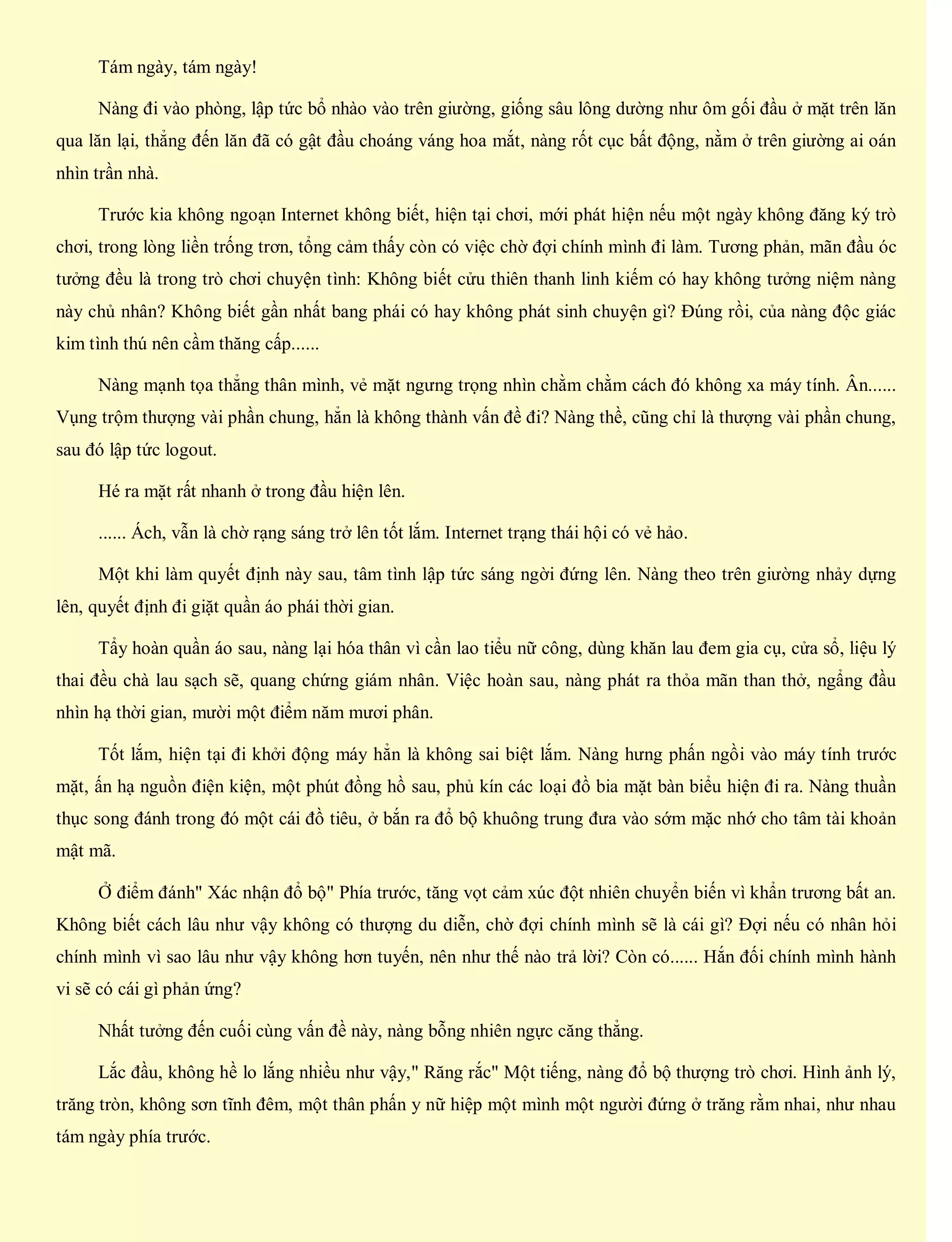 Tám ngày, tám ngày!
Nàng đi vào phòng, lập tức bổ nhào vào trên giường, giống sâu lông dường như ôm gối đầu ở mặt trên lăn
qua lăn lại, thẳng đến lăn đã có gật đầu choáng váng hoa mắt, nàng rốt cục bất động, nằm ở trên giường ai oán
nhìn trần nhà.
Trước kia không ngoạn Internet không biết, hiện tại chơi, mới phát hiện nếu một ngày không đăng ký trò
chơi, trong lòng liền trống trơn, tổng cảm thấy còn có việc chờ đợi chính mình đi làm. Tương phản, mãn đầu óc
tưởng đều là trong trò chơi chuyện tình: Không biết cửu thiên thanh linh kiếm có hay không tưởng niệm nàng
này chủ nhân? Không biết gần nhất bang phái có hay không phát sinh chuyện gì? Đúng rồi, của nàng độc giác
kim tình thú nên cầm thăng cấp......
Nàng mạnh tọa thẳng thân mình, vẻ mặt ngưng trọng nhìn chằm chằm cách đó không xa máy tính. Ân......
Vụng trộm thượng vài phần chung, hẳn là không thành vấn đề đi? Nàng thề, cũng chỉ là thượng vài phần chung,
sau đó lập tức logout.
Hé ra mặt rất nhanh ở trong đầu hiện lên.
...... Ách, vẫn là chờ rạng sáng trở lên tốt lắm. Internet trạng thái hội có vẻ hảo.
Một khi làm quyết định này sau, tâm tình lập tức sáng ngời đứng lên. Nàng theo trên giường nhảy dựng
lên, quyết định đi giặt quần áo phái thời gian.
Tẩy hoàn quần áo sau, nàng lại hóa thân vì cần lao tiểu nữ công, dùng khăn lau đem gia cụ, cửa sổ, liệu lý
thai đều chà lau sạch sẽ, quang chứng giám nhân. Việc hoàn sau, nàng phát ra thỏa mãn than thở, ngẩng đầu
nhìn hạ thời gian, mười một điểm năm mươi phân.
Tốt lắm, hiện tại đi khởi động máy hẳn là không sai biệt lắm. Nàng hưng phấn ngồi vào máy tính trước
mặt, ấn hạ nguồn điện kiện, một phút đồng hồ sau, phủ kín các loại đồ bia mặt bàn biểu hiện đi ra. Nàng thuần
thục song đánh trong đó một cái đồ tiêu, ở bắn ra đổ bộ khuông trung đưa vào sớm mặc nhớ cho tâm tài khoản
mật mã.
Ở điểm đánh" Xác nhận đổ bộ" Phía trước, tăng vọt cảm xúc đột nhiên chuyển biến vì khẩn trương bất an.
Không biết cách lâu như vậy không có thượng du diễn, chờ đợi chính mình sẽ là cái gì? Đợi nếu có nhân hỏi
chính mình vì sao lâu như vậy không hơn tuyến, nên như thế nào trả lời? Còn có...... Hắn đối chính mình hành
vi sẽ có cái gì phản ứng?
Nhất tưởng đến cuối cùng vấn đề này, nàng bỗng nhiên ngực căng thẳng.
Lắc đầu, không hề lo lắng nhiều như vậy," Răng rắc" Một tiếng, nàng đổ bộ thượng trò chơi. Hình ảnh lý,
trăng tròn, không sơn tĩnh đêm, một thân phấn y nữ hiệp một mình một người đứng ở trăng rằm nhai, như nhau
tám ngày phía trước.
 