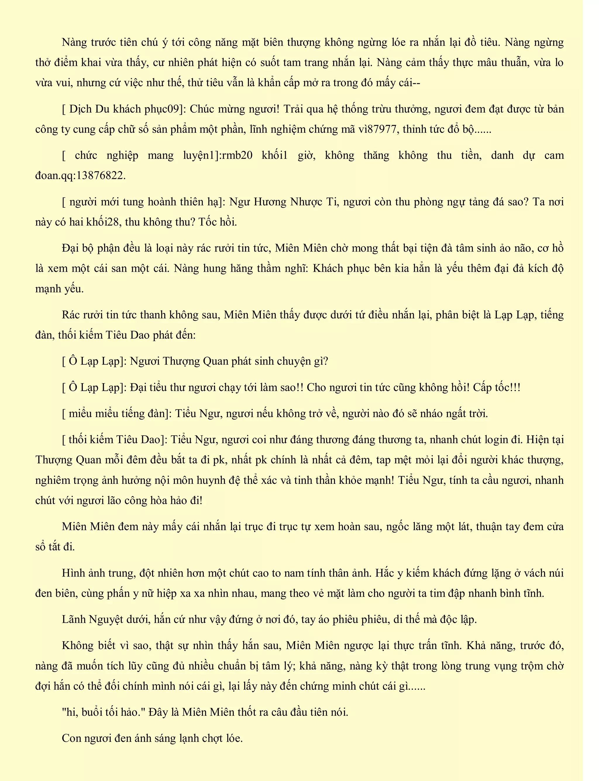 Nàng trước tiên chú ý tới công năng mặt biên thượng không ngừng lóe ra nhắn lại đồ tiêu. Nàng ngừng
thở điểm khai vừa thấy, cư nhiên phát hiện có suốt tam trang nhắn lại. Nàng cảm thấy thực mâu thuẫn, vừa lo
vừa vui, nhưng cứ việc như thế, thử tiêu vẫn là khẩn cấp mở ra trong đó mấy cái--
[ Dịch Du khách phục09]: Chúc mừng ngươi! Trải qua hệ thống trừu thưởng, ngươi đem đạt được từ bản
công ty cung cấp chữ số sản phẩm một phần, lĩnh nghiệm chứng mã vì87977, thỉnh tức đổ bộ......
[ chức nghiệp mang luyện1]:rmb20 khối1 giờ, không thăng không thu tiền, danh dự cam
đoan.qq:13876822.
[ người mới tung hoành thiên hạ]: Ngư Hương Nhược Ti, ngươi còn thu phòng ngự tảng đá sao? Ta nơi
này có hai khối28, thu không thu? Tốc hồi.
Đại bộ phận đều là loại này rác rưởi tin tức, Miên Miên chờ mong thất bại tiện đà tâm sinh ảo não, cơ hồ
là xem một cái san một cái. Nàng hung hăng thầm nghĩ: Khách phục bên kia hẳn là yếu thêm đại đả kích độ
mạnh yếu.
Rác rưởi tin tức thanh không sau, Miên Miên thấy được dưới tứ điều nhắn lại, phân biệt là Lạp Lạp, tiếng
đàn, thối kiếm Tiêu Dao phát đến:
[ Ô Lạp Lạp]: Ngươi Thượng Quan phát sinh chuyện gì?
[ Ô Lạp Lạp]: Đại tiểu thư ngươi chạy tới làm sao!! Cho ngươi tin tức cũng không hồi! Cấp tốc!!!
[ miểu miểu tiếng đàn]: Tiểu Ngư, ngươi nếu không trở về, người nào đó sẽ nháo ngất trời.
[ thối kiếm Tiêu Dao]: Tiểu Ngư, ngươi coi như đáng thương đáng thương ta, nhanh chút login đi. Hiện tại
Thượng Quan mỗi đêm đều bắt ta đi pk, nhất pk chính là nhất cả đêm, tap mệt mỏi lại đổi người khác thượng,
nghiêm trọng ảnh hưởng nội môn huynh đệ thể xác và tinh thần khỏe mạnh! Tiểu Ngư, tính ta cầu ngươi, nhanh
chút với ngươi lão công hòa hảo đi!
Miên Miên đem này mấy cái nhắn lại trục đi trục tự xem hoàn sau, ngốc lăng một lát, thuận tay đem cửa
sổ tắt đi.
Hình ảnh trung, đột nhiên hơn một chút cao to nam tính thân ảnh. Hắc y kiếm khách đứng lặng ở vách núi
đen biên, cùng phấn y nữ hiệp xa xa nhìn nhau, mang theo vẻ mặt làm cho người ta tim đập nhanh bình tĩnh.
Lãnh Nguyệt dưới, hắn cứ như vậy đứng ở nơi đó, tay áo phiêu phiêu, di thế mà độc lập.
Không biết vì sao, thật sự nhìn thấy hắn sau, Miên Miên ngược lại thực trấn tĩnh. Khả năng, trước đó,
nàng đã muốn tích lũy cũng đủ nhiều chuẩn bị tâm lý; khả năng, nàng kỳ thật trong lòng trung vụng trộm chờ
đợi hắn có thể đối chính mình nói cái gì, lại lấy này đến chứng minh chút cái gì......
"hi, buổi tối hảo." Đây là Miên Miên thốt ra câu đầu tiên nói.
Con ngươi đen ánh sáng lạnh chợt lóe.
 