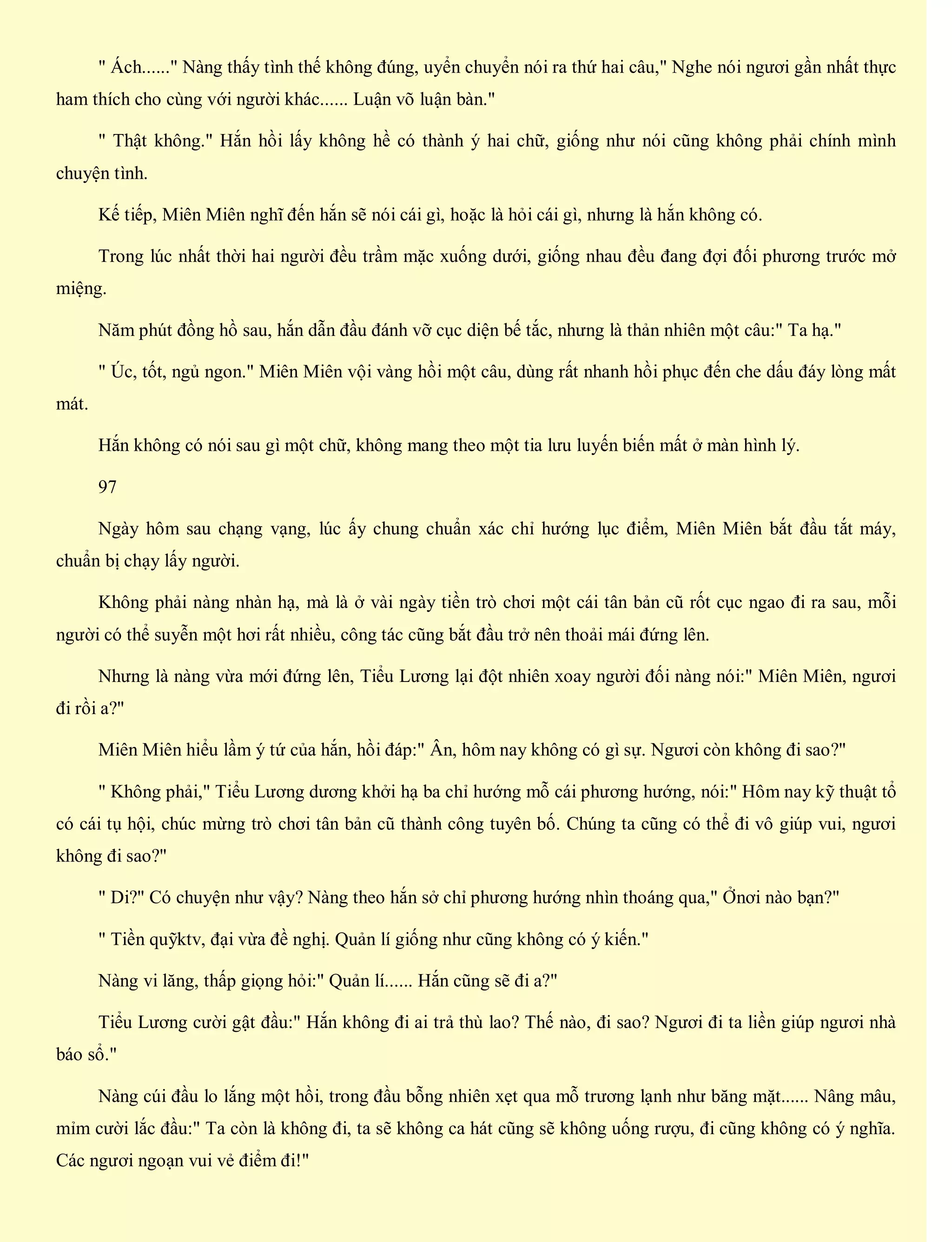 " Ách......" Nàng thấy tình thế không đúng, uyển chuyển nói ra thứ hai câu," Nghe nói ngươi gần nhất thực
ham thích cho cùng với người khác...... Luận võ luận bàn."
" Thật không." Hắn hồi lấy không hề có thành ý hai chữ, giống như nói cũng không phải chính mình
chuyện tình.
Kế tiếp, Miên Miên nghĩ đến hắn sẽ nói cái gì, hoặc là hỏi cái gì, nhưng là hắn không có.
Trong lúc nhất thời hai người đều trầm mặc xuống dưới, giống nhau đều đang đợi đối phương trước mở
miệng.
Năm phút đồng hồ sau, hắn dẫn đầu đánh vỡ cục diện bế tắc, nhưng là thản nhiên một câu:" Ta hạ."
" Úc, tốt, ngủ ngon." Miên Miên vội vàng hồi một câu, dùng rất nhanh hồi phục đến che dấu đáy lòng mất
mát.
Hắn không có nói sau gì một chữ, không mang theo một tia lưu luyến biến mất ở màn hình lý.
97
Ngày hôm sau chạng vạng, lúc ấy chung chuẩn xác chỉ hướng lục điểm, Miên Miên bắt đầu tắt máy,
chuẩn bị chạy lấy người.
Không phải nàng nhàn hạ, mà là ở vài ngày tiền trò chơi một cái tân bản cũ rốt cục ngao đi ra sau, mỗi
người có thể suyễn một hơi rất nhiều, công tác cũng bắt đầu trở nên thoải mái đứng lên.
Nhưng là nàng vừa mới đứng lên, Tiểu Lương lại đột nhiên xoay người đối nàng nói:" Miên Miên, ngươi
đi rồi a?"
Miên Miên hiểu lầm ý tứ của hắn, hồi đáp:" Ân, hôm nay không có gì sự. Ngươi còn không đi sao?"
" Không phải," Tiểu Lương dương khởi hạ ba chỉ hướng mỗ cái phương hướng, nói:" Hôm nay kỹ thuật tổ
có cái tụ hội, chúc mừng trò chơi tân bản cũ thành công tuyên bố. Chúng ta cũng có thể đi vô giúp vui, ngươi
không đi sao?"
" Di?" Có chuyện như vậy? Nàng theo hắn sở chỉ phương hướng nhìn thoáng qua," Ởnơi nào bạn?"
" Tiền quỹktv, đại vừa đề nghị. Quản lí giống như cũng không có ý kiến."
Nàng vi lăng, thấp giọng hỏi:" Quản lí...... Hắn cũng sẽ đi a?"
Tiểu Lương cười gật đầu:" Hắn không đi ai trả thù lao? Thế nào, đi sao? Ngươi đi ta liền giúp ngươi nhà
báo sổ."
Nàng cúi đầu lo lắng một hồi, trong đầu bỗng nhiên xẹt qua mỗ trương lạnh như băng mặt...... Nâng mâu,
mỉm cười lắc đầu:" Ta còn là không đi, ta sẽ không ca hát cũng sẽ không uống rượu, đi cũng không có ý nghĩa.
Các ngươi ngoạn vui vẻ điểm đi!"
 