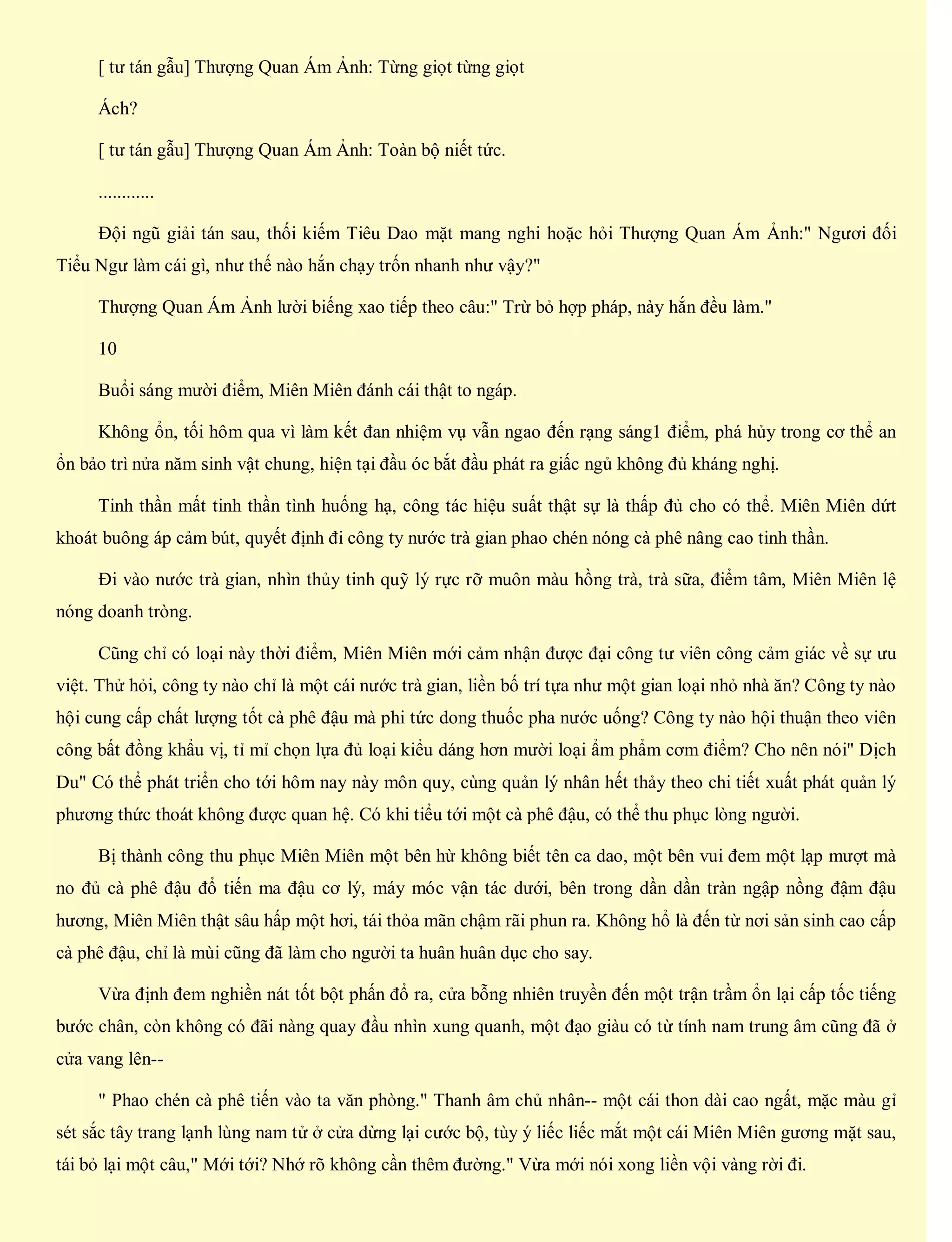 [ tư tán gẫu] Thượng Quan Ám Ảnh: Từng giọt từng giọt
Ách?
[ tư tán gẫu] Thượng Quan Ám Ảnh: Toàn bộ niết tức.
............
Đội ngũ giải tán sau, thối kiếm Tiêu Dao mặt mang nghi hoặc hỏi Thượng Quan Ám Ảnh:" Ngươi đối
Tiểu Ngư làm cái gì, như thế nào hắn chạy trốn nhanh như vậy?"
Thượng Quan Ám Ảnh lười biếng xao tiếp theo câu:" Trừ bỏ hợp pháp, này hắn đều làm."
10
Buổi sáng mười điểm, Miên Miên đánh cái thật to ngáp.
Không ổn, tối hôm qua vì làm kết đan nhiệm vụ vẫn ngao đến rạng sáng1 điểm, phá hủy trong cơ thể an
ổn bảo trì nửa năm sinh vật chung, hiện tại đầu óc bắt đầu phát ra giấc ngủ không đủ kháng nghị.
Tinh thần mất tinh thần tình huống hạ, công tác hiệu suất thật sự là thấp đủ cho có thể. Miên Miên dứt
khoát buông áp cảm bút, quyết định đi công ty nước trà gian phao chén nóng cà phê nâng cao tinh thần.
Đi vào nước trà gian, nhìn thủy tinh quỹ lý rực rỡ muôn màu hồng trà, trà sữa, điểm tâm, Miên Miên lệ
nóng doanh tròng.
Cũng chỉ có loại này thời điểm, Miên Miên mới cảm nhận được đại công tư viên công cảm giác về sự ưu
việt. Thử hỏi, công ty nào chỉ là một cái nước trà gian, liền bố trí tựa như một gian loại nhỏ nhà ăn? Công ty nào
hội cung cấp chất lượng tốt cà phê đậu mà phi tức dong thuốc pha nước uống? Công ty nào hội thuận theo viên
công bất đồng khẩu vị, tỉ mỉ chọn lựa đủ loại kiểu dáng hơn mười loại ẩm phẩm cơm điểm? Cho nên nói" Dịch
Du" Có thể phát triển cho tới hôm nay này môn quy, cùng quản lý nhân hết thảy theo chi tiết xuất phát quản lý
phương thức thoát không được quan hệ. Có khi tiểu tới một cà phê đậu, có thể thu phục lòng người.
Bị thành công thu phục Miên Miên một bên hừ không biết tên ca dao, một bên vui đem một lạp mượt mà
no đủ cà phê đậu đổ tiến ma đậu cơ lý, máy móc vận tác dưới, bên trong dần dần tràn ngập nồng đậm đậu
hương, Miên Miên thật sâu hấp một hơi, tái thỏa mãn chậm rãi phun ra. Không hổ là đến từ nơi sản sinh cao cấp
cà phê đậu, chỉ là mùi cũng đã làm cho người ta huân huân dục cho say.
Vừa định đem nghiền nát tốt bột phấn đổ ra, cửa bỗng nhiên truyền đến một trận trầm ổn lại cấp tốc tiếng
bước chân, còn không có đãi nàng quay đầu nhìn xung quanh, một đạo giàu có từ tính nam trung âm cũng đã ở
cửa vang lên--
" Phao chén cà phê tiến vào ta văn phòng." Thanh âm chủ nhân-- một cái thon dài cao ngất, mặc màu gỉ
sét sắc tây trang lạnh lùng nam tử ở cửa dừng lại cước bộ, tùy ý liếc liếc mắt một cái Miên Miên gương mặt sau,
tái bỏ lại một câu," Mới tới? Nhớ rõ không cần thêm đường." Vừa mới nói xong liền vội vàng rời đi.
 