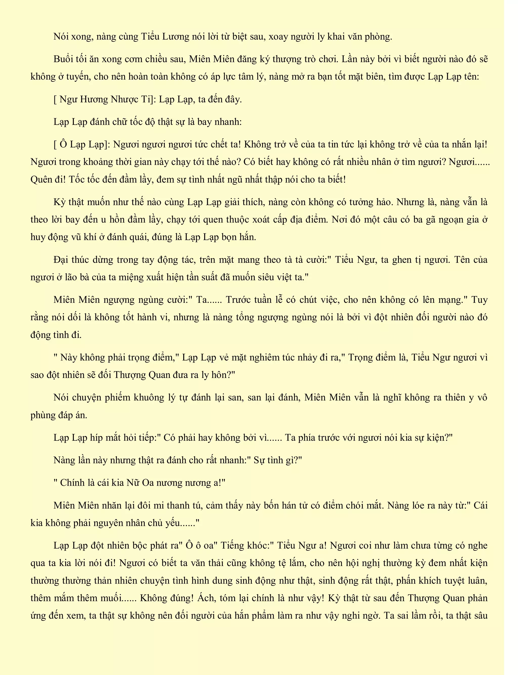 Nói xong, nàng cùng Tiểu Lương nói lời từ biệt sau, xoay người ly khai văn phòng.
Buổi tối ăn xong cơm chiều sau, Miên Miên đăng ký thượng trò chơi. Lần này bởi vì biết người nào đó sẽ
không ở tuyến, cho nên hoàn toàn không có áp lực tâm lý, nàng mở ra bạn tốt mặt biên, tìm được Lạp Lạp tên:
[ Ngư Hương Nhược Ti]: Lạp Lạp, ta đến đây.
Lạp Lạp đánh chữ tốc độ thật sự là bay nhanh:
[ Ô Lạp Lạp]: Ngươi ngươi ngươi tức chết ta! Không trở về của ta tin tức lại không trở về của ta nhắn lại!
Ngươi trong khoảng thời gian này chạy tới thế nào? Có biết hay không có rất nhiều nhân ở tìm ngươi? Ngươi......
Quên đi! Tốc tốc đến đầm lầy, đem sự tình nhất ngũ nhất thập nói cho ta biết!
Kỳ thật muốn như thế nào cùng Lạp Lạp giải thích, nàng còn không có tưởng hảo. Nhưng là, nàng vẫn là
theo lời bay đến u hồn đầm lầy, chạy tới quen thuộc xoát cấp địa điểm. Nơi đó một câu có ba gã ngoạn gia ở
huy động vũ khí ở đánh quái, đúng là Lạp Lạp bọn hắn.
Đại thúc dừng trong tay động tác, trên mặt mang theo tà tà cười:" Tiểu Ngư, ta ghen tị ngươi. Tên của
ngươi ở lão bà của ta miệng xuất hiện tần suất đã muốn siêu việt ta."
Miên Miên ngượng ngùng cười:" Ta...... Trước tuần lễ có chút việc, cho nên không có lên mạng." Tuy
rằng nói dối là không tốt hành vi, nhưng là nàng tổng ngượng ngùng nói là bởi vì đột nhiên đối người nào đó
động tình đi.
" Này không phải trọng điểm," Lạp Lạp vẻ mặt nghiêm túc nhảy đi ra," Trọng điểm là, Tiểu Ngư ngươi vì
sao đột nhiên sẽ đối Thượng Quan đưa ra ly hôn?"
Nói chuyện phiếm khuông lý tự đánh lại san, san lại đánh, Miên Miên vẫn là nghĩ không ra thiên y vô
phùng đáp án.
Lạp Lạp híp mắt hỏi tiếp:" Có phải hay không bởi vì...... Ta phía trước với ngươi nói kia sự kiện?"
Nàng lần này nhưng thật ra đánh cho rất nhanh:" Sự tình gì?"
" Chính là cái kia Nữ Oa nương nương a!"
Miên Miên nhăn lại đôi mi thanh tú, cảm thấy này bốn hán tử có điểm chói mắt. Nàng lóe ra này từ:" Cái
kia không phải nguyên nhân chủ yếu......"
Lạp Lạp đột nhiên bộc phát ra" Ô ô oa" Tiếng khóc:" Tiểu Ngư a! Ngươi coi như làm chưa từng có nghe
qua ta kia lời nói đi! Ngươi có biết ta văn thải cũng không tệ lắm, cho nên hội nghị thường kỳ đem nhất kiện
thường thường thản nhiên chuyện tình hình dung sinh động như thật, sinh động rất thật, phấn khích tuyệt luân,
thêm mắm thêm muối...... Không đúng! Ách, tóm lại chính là như vậy! Kỳ thật từ sau đến Thượng Quan phản
ứng đến xem, ta thật sự không nên đối người của hắn phẩm làm ra như vậy nghi ngờ. Ta sai lầm rồi, ta thật sâu
 