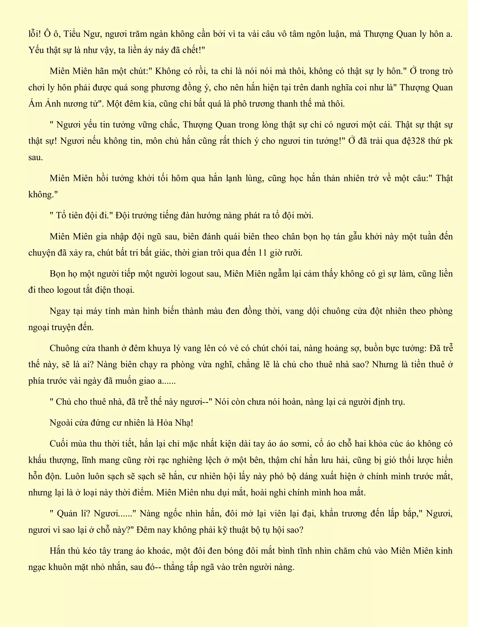lỗi! Ô ô, Tiểu Ngư, ngươi trăm ngàn không cần bởi vì ta vài câu vô tâm ngôn luận, mà Thượng Quan ly hôn a.
Yếu thật sự là như vậy, ta liền áy náy đã chết!"
Miên Miên hãn một chút:" Không có rồi, ta chỉ là nói nói mà thôi, không có thật sự ly hôn." Ở trong trò
chơi ly hôn phải được quá song phương đồng ý, cho nên hắn hiện tại trên danh nghĩa coi như là" Thượng Quan
Ám Ảnh nương tử". Một đêm kia, cũng chỉ bất quá là phô trương thanh thế mà thôi.
" Ngươi yếu tin tưởng vững chắc, Thượng Quan trong lòng thật sự chỉ có ngươi một cái. Thật sự thật sự
thật sự! Ngươi nếu không tin, môn chủ hắn cũng rất thích ý cho ngươi tin tưởng!" Ở đã trải qua đệ328 thứ pk
sau.
Miên Miên hồi tưởng khởi tối hôm qua hắn lạnh lùng, cũng học hắn thản nhiên trở về một câu:" Thật
không."
" Tổ tiên đội đi." Đội trưởng tiếng đàn hướng nàng phát ra tổ đội mời.
Miên Miên gia nhập đội ngũ sau, biên đánh quái biên theo chân bọn họ tán gẫu khởi này một tuần đến
chuyện đã xảy ra, chút bất tri bất giác, thời gian trôi qua đến 11 giờ rưỡi.
Bọn họ một người tiếp một người logout sau, Miên Miên ngẫm lại cảm thấy không có gì sự làm, cũng liền
đi theo logout tắt điện thoại.
Ngay tại máy tính màn hình biến thành màu đen đồng thời, vang dội chuông cửa đột nhiên theo phòng
ngoại truyện đến.
Chuông cửa thanh ở đêm khuya lý vang lên có vẻ có chút chói tai, nàng hoảng sợ, buồn bực tưởng: Đã trễ
thế này, sẽ là ai? Nàng biên chạy ra phòng vừa nghĩ, chẳng lẽ là chủ cho thuê nhà sao? Nhưng là tiền thuê ở
phía trước vài ngày đã muốn giao a......
" Chủ cho thuê nhà, đã trễ thế này ngươi--" Nói còn chưa nói hoàn, nàng lại cả người định trụ.
Ngoài cửa đứng cư nhiên là Hỏa Nhạ!
Cuối mùa thu thời tiết, hắn lại chỉ mặc nhất kiện dài tay áo áo sơmi, cổ áo chỗ hai khỏa cúc áo không có
khấu thượng, lĩnh mang cũng rời rạc nghiêng lệch ở một bên, thậm chí hắn lưu hải, cũng bị gió thổi lược hiển
hỗn độn. Luôn luôn sạch sẽ sạch sẽ hắn, cư nhiên hội lấy này phó bộ dáng xuất hiện ở chính mình trước mắt,
nhưng lại là ở loại này thời điểm. Miên Miên nhu dụi mắt, hoài nghi chính mình hoa mắt.
" Quản lí? Ngươi......" Nàng ngốc nhìn hắn, đôi mở lại viên lại đại, khẩn trương đến lắp bắp," Ngươi,
ngươi vì sao lại ở chỗ này?" Đêm nay không phải kỹ thuật bộ tụ hội sao?
Hắn thủ kéo tây trang áo khoác, một đôi đen bóng đôi mắt bình tĩnh nhìn chăm chú vào Miên Miên kinh
ngạc khuôn mặt nhỏ nhắn, sau đó-- thẳng tắp ngã vào trên người nàng.
 