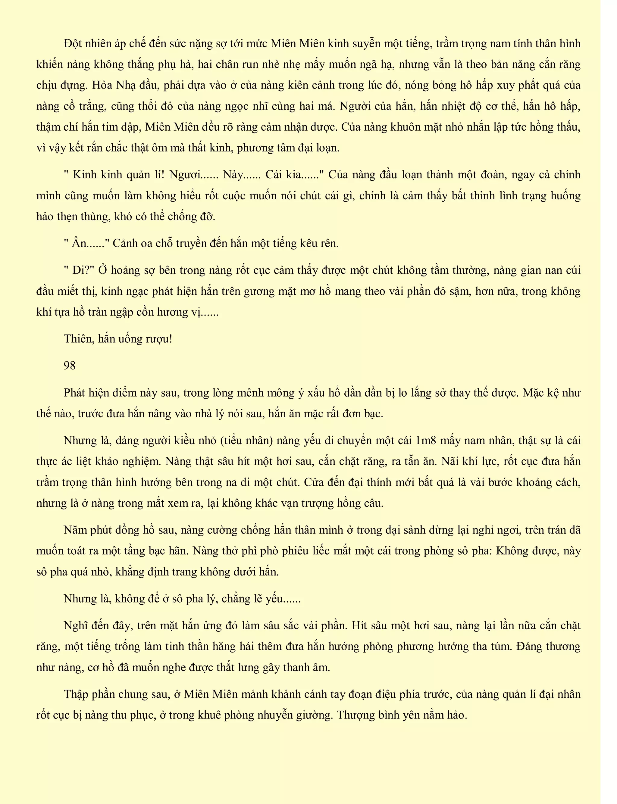 Đột nhiên áp chế đến sức nặng sợ tới mức Miên Miên kinh suyễn một tiếng, trầm trọng nam tính thân hình
khiến nàng không thắng phụ hà, hai chân run nhè nhẹ mấy muốn ngã hạ, nhưng vẫn là theo bản năng cắn răng
chịu đựng. Hỏa Nhạ đầu, phải dựa vào ở của nàng kiên cảnh trong lúc đó, nóng bỏng hô hấp xuy phất quá của
nàng cổ trắng, cũng thổi đỏ của nàng ngọc nhĩ cùng hai má. Người của hắn, hắn nhiệt độ cơ thể, hắn hô hấp,
thậm chí hắn tim đập, Miên Miên đều rõ ràng cảm nhận được. Của nàng khuôn mặt nhỏ nhắn lập tức hồng thấu,
vì vậy kết rắn chắc thật ôm mà thất kinh, phương tâm đại loạn.
" Kinh kinh quản lí! Ngươi...... Này...... Cái kia......" Của nàng đầu loạn thành một đoàn, ngay cả chính
mình cũng muốn làm không hiểu rốt cuộc muốn nói chút cái gì, chính là cảm thấy bất thình lình trạng huống
hảo thẹn thùng, khó có thể chống đỡ.
" Ân......" Cảnh oa chỗ truyền đến hắn một tiếng kêu rên.
" Di?" Ở hoảng sợ bên trong nàng rốt cục cảm thấy được một chút không tầm thường, nàng gian nan cúi
đầu miết thị, kinh ngạc phát hiện hắn trên gương mặt mơ hồ mang theo vài phần đỏ sậm, hơn nữa, trong không
khí tựa hồ tràn ngập cồn hương vị......
Thiên, hắn uống rượu!
98
Phát hiện điểm này sau, trong lòng mênh mông ý xấu hổ dần dần bị lo lắng sở thay thế được. Mặc kệ như
thế nào, trước đưa hắn nâng vào nhà lý nói sau, hắn ăn mặc rất đơn bạc.
Nhưng là, dáng người kiều nhỏ (tiểu nhân) nàng yếu di chuyển một cái 1m8 mấy nam nhân, thật sự là cái
thực ác liệt khảo nghiệm. Nàng thật sâu hít một hơi sau, cắn chặt răng, ra tẫn ăn. Nãi khí lực, rốt cục đưa hắn
trầm trọng thân hình hướng bên trong na di một chút. Cửa đến đại thính mới bất quá là vài bước khoảng cách,
nhưng là ở nàng trong mắt xem ra, lại không khác vạn trượng hồng câu.
Năm phút đồng hồ sau, nàng cường chống hắn thân mình ở trong đại sảnh dừng lại nghỉ ngơi, trên trán đã
muốn toát ra một tầng bạc hãn. Nàng thở phì phò phiêu liếc mắt một cái trong phòng sô pha: Không được, này
sô pha quá nhỏ, khẳng định trang không dưới hắn.
Nhưng là, không để ở sô pha lý, chẳng lẽ yếu......
Nghĩ đến đây, trên mặt hắn ửng đỏ làm sâu sắc vài phần. Hít sâu một hơi sau, nàng lại lần nữa cắn chặt
răng, một tiếng trống làm tinh thần hăng hái thêm đưa hắn hướng phòng phương hướng tha túm. Đáng thương
như nàng, cơ hồ đã muốn nghe được thắt lưng gãy thanh âm.
Thập phần chung sau, ở Miên Miên mảnh khảnh cánh tay đoạn điệu phía trước, của nàng quản lí đại nhân
rốt cục bị nàng thu phục, ở trong khuê phòng nhuyễn giường. Thượng bình yên nằm hảo.
 