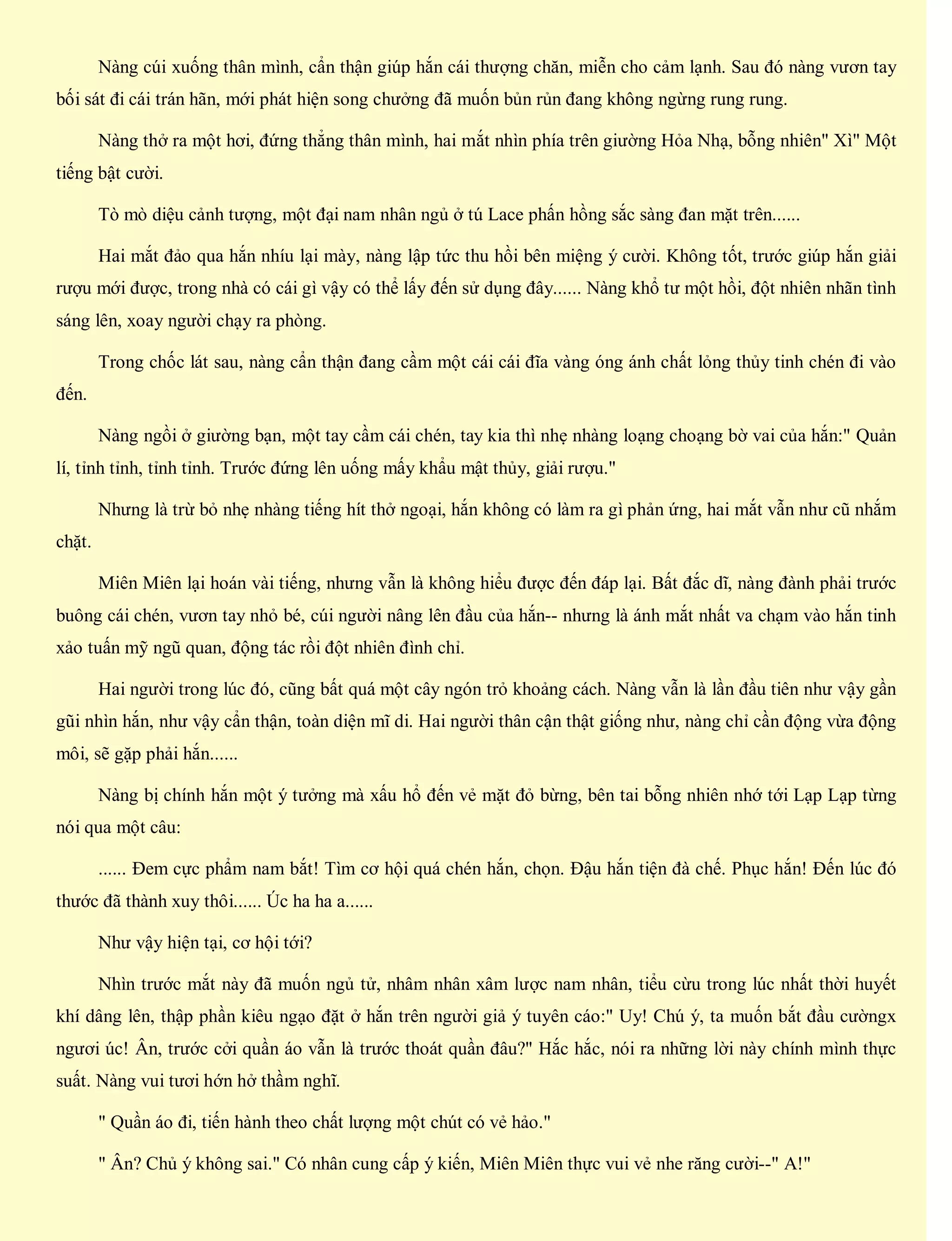 Nàng cúi xuống thân mình, cẩn thận giúp hắn cái thượng chăn, miễn cho cảm lạnh. Sau đó nàng vươn tay
bối sát đi cái trán hãn, mới phát hiện song chưởng đã muốn bủn rủn đang không ngừng rung rung.
Nàng thở ra một hơi, đứng thẳng thân mình, hai mắt nhìn phía trên giường Hỏa Nhạ, bỗng nhiên" Xì" Một
tiếng bật cười.
Tò mò diệu cảnh tượng, một đại nam nhân ngủ ở tú Lace phấn hồng sắc sàng đan mặt trên......
Hai mắt đảo qua hắn nhíu lại mày, nàng lập tức thu hồi bên miệng ý cười. Không tốt, trước giúp hắn giải
rượu mới được, trong nhà có cái gì vậy có thể lấy đến sử dụng đây...... Nàng khổ tư một hồi, đột nhiên nhãn tình
sáng lên, xoay người chạy ra phòng.
Trong chốc lát sau, nàng cẩn thận đang cầm một cái cái đĩa vàng óng ánh chất lỏng thủy tinh chén đi vào
đến.
Nàng ngồi ở giường bạn, một tay cầm cái chén, tay kia thì nhẹ nhàng loạng choạng bờ vai của hắn:" Quản
lí, tỉnh tỉnh, tỉnh tỉnh. Trước đứng lên uống mấy khẩu mật thủy, giải rượu."
Nhưng là trừ bỏ nhẹ nhàng tiếng hít thở ngoại, hắn không có làm ra gì phản ứng, hai mắt vẫn như cũ nhắm
chặt.
Miên Miên lại hoán vài tiếng, nhưng vẫn là không hiểu được đến đáp lại. Bất đắc dĩ, nàng đành phải trước
buông cái chén, vươn tay nhỏ bé, cúi người nâng lên đầu của hắn-- nhưng là ánh mắt nhất va chạm vào hắn tinh
xảo tuấn mỹ ngũ quan, động tác rồi đột nhiên đình chỉ.
Hai người trong lúc đó, cũng bất quá một cây ngón trỏ khoảng cách. Nàng vẫn là lần đầu tiên như vậy gần
gũi nhìn hắn, như vậy cẩn thận, toàn diện mĩ di. Hai người thân cận thật giống như, nàng chỉ cần động vừa động
môi, sẽ gặp phải hắn......
Nàng bị chính hắn một ý tưởng mà xấu hổ đến vẻ mặt đỏ bừng, bên tai bỗng nhiên nhớ tới Lạp Lạp từng
nói qua một câu:
...... Đem cực phẩm nam bắt! Tìm cơ hội quá chén hắn, chọn. Đậu hắn tiện đà chế. Phục hắn! Đến lúc đó
thước đã thành xuy thôi...... Úc ha ha a......
Như vậy hiện tại, cơ hội tới?
Nhìn trước mắt này đã muốn ngủ tử, nhâm nhân xâm lược nam nhân, tiểu cừu trong lúc nhất thời huyết
khí dâng lên, thập phần kiêu ngạo đặt ở hắn trên người giả ý tuyên cáo:" Uy! Chú ý, ta muốn bắt đầu cườngx
ngươi úc! Ân, trước cởi quần áo vẫn là trước thoát quần đâu?" Hắc hắc, nói ra những lời này chính mình thực
suất. Nàng vui tươi hớn hở thầm nghĩ.
" Quần áo đi, tiến hành theo chất lượng một chút có vẻ hảo."
" Ân? Chủ ý không sai." Có nhân cung cấp ý kiến, Miên Miên thực vui vẻ nhe răng cười--" A!"
 