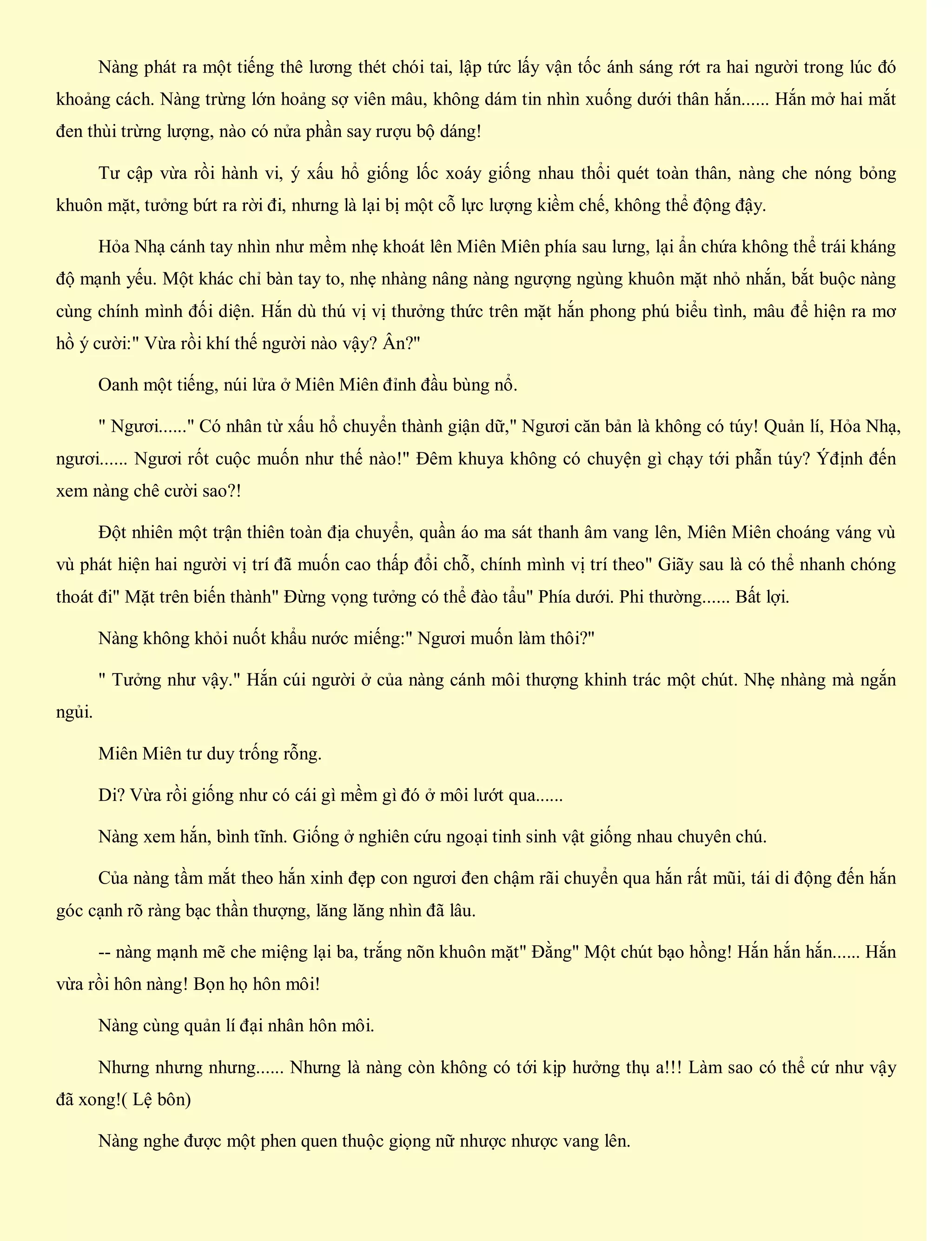 Nàng phát ra một tiếng thê lương thét chói tai, lập tức lấy vận tốc ánh sáng rớt ra hai người trong lúc đó
khoảng cách. Nàng trừng lớn hoảng sợ viên mâu, không dám tin nhìn xuống dưới thân hắn...... Hắn mở hai mắt
đen thùi trừng lượng, nào có nửa phần say rượu bộ dáng!
Tư cập vừa rồi hành vi, ý xấu hổ giống lốc xoáy giống nhau thổi quét toàn thân, nàng che nóng bỏng
khuôn mặt, tưởng bứt ra rời đi, nhưng là lại bị một cỗ lực lượng kiềm chế, không thể động đậy.
Hỏa Nhạ cánh tay nhìn như mềm nhẹ khoát lên Miên Miên phía sau lưng, lại ẩn chứa không thể trái kháng
độ mạnh yếu. Một khác chỉ bàn tay to, nhẹ nhàng nâng nàng ngượng ngùng khuôn mặt nhỏ nhắn, bắt buộc nàng
cùng chính mình đối diện. Hắn dù thú vị vị thưởng thức trên mặt hắn phong phú biểu tình, mâu để hiện ra mơ
hồ ý cười:" Vừa rồi khí thế người nào vậy? Ân?"
Oanh một tiếng, núi lửa ở Miên Miên đỉnh đầu bùng nổ.
" Ngươi......" Có nhân từ xấu hổ chuyển thành giận dữ," Ngươi căn bản là không có túy! Quản lí, Hỏa Nhạ,
ngươi...... Ngươi rốt cuộc muốn như thế nào!" Đêm khuya không có chuyện gì chạy tới phẫn túy? Ýđịnh đến
xem nàng chê cười sao?!
Đột nhiên một trận thiên toàn địa chuyển, quần áo ma sát thanh âm vang lên, Miên Miên choáng váng vù
vù phát hiện hai người vị trí đã muốn cao thấp đổi chỗ, chính mình vị trí theo" Giãy sau là có thể nhanh chóng
thoát đi" Mặt trên biến thành" Đừng vọng tưởng có thể đào tẩu" Phía dưới. Phi thường...... Bất lợi.
Nàng không khỏi nuốt khẩu nước miếng:" Ngươi muốn làm thôi?"
" Tưởng như vậy." Hắn cúi người ở của nàng cánh môi thượng khinh trác một chút. Nhẹ nhàng mà ngắn
ngủi.
Miên Miên tư duy trống rỗng.
Di? Vừa rồi giống như có cái gì mềm gì đó ở môi lướt qua......
Nàng xem hắn, bình tĩnh. Giống ở nghiên cứu ngoại tinh sinh vật giống nhau chuyên chú.
Của nàng tầm mắt theo hắn xinh đẹp con ngươi đen chậm rãi chuyển qua hắn rất mũi, tái di động đến hắn
góc cạnh rõ ràng bạc thần thượng, lăng lăng nhìn đã lâu.
-- nàng mạnh mẽ che miệng lại ba, trắng nõn khuôn mặt" Đằng" Một chút bạo hồng! Hắn hắn hắn...... Hắn
vừa rồi hôn nàng! Bọn họ hôn môi!
Nàng cùng quản lí đại nhân hôn môi.
Nhưng nhưng nhưng...... Nhưng là nàng còn không có tới kịp hưởng thụ a!!! Làm sao có thể cứ như vậy
đã xong!( Lệ bôn)
Nàng nghe được một phen quen thuộc giọng nữ nhược nhược vang lên.
 