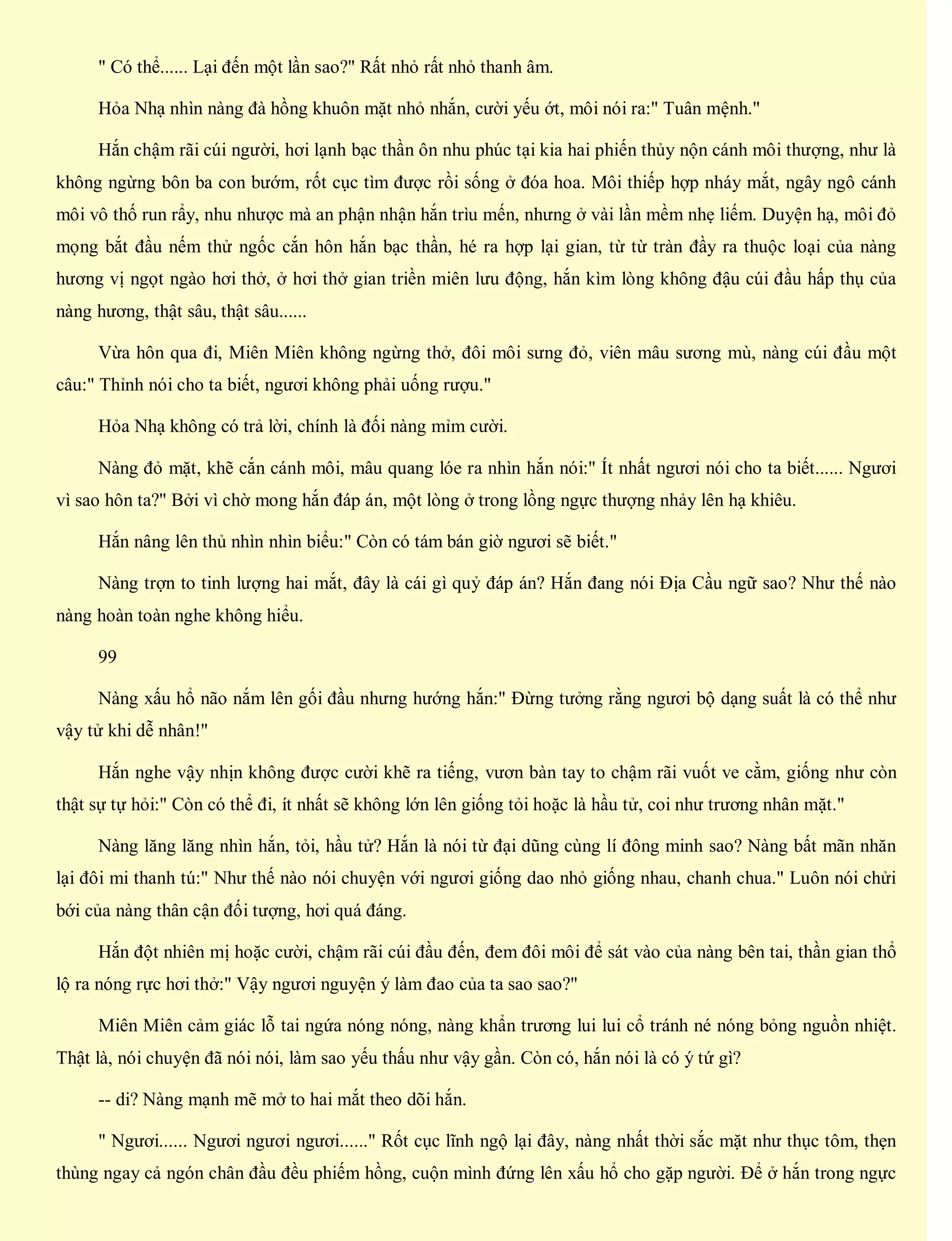 " Có thể...... Lại đến một lần sao?" Rất nhỏ rất nhỏ thanh âm.
Hỏa Nhạ nhìn nàng đà hồng khuôn mặt nhỏ nhắn, cười yếu ớt, môi nói ra:" Tuân mệnh."
Hắn chậm rãi cúi người, hơi lạnh bạc thần ôn nhu phúc tại kia hai phiến thủy nộn cánh môi thượng, như là
không ngừng bôn ba con bướm, rốt cục tìm được rồi sống ở đóa hoa. Môi thiếp hợp nháy mắt, ngây ngô cánh
môi vô thố run rẩy, nhu nhược mà an phận nhận hắn trìu mến, nhưng ở vài lần mềm nhẹ liếm. Duyện hạ, môi đỏ
mọng bắt đầu nếm thử ngốc cắn hôn hắn bạc thần, hé ra hợp lại gian, từ từ tràn đầy ra thuộc loại của nàng
hương vị ngọt ngào hơi thở, ở hơi thở gian triền miên lưu động, hắn kìm lòng không đậu cúi đầu hấp thụ của
nàng hương, thật sâu, thật sâu......
Vừa hôn qua đi, Miên Miên không ngừng thở, đôi môi sưng đỏ, viên mâu sương mù, nàng cúi đầu một
câu:" Thỉnh nói cho ta biết, ngươi không phải uống rượu."
Hỏa Nhạ không có trả lời, chính là đối nàng mỉm cười.
Nàng đỏ mặt, khẽ cắn cánh môi, mâu quang lóe ra nhìn hắn nói:" Ít nhất ngươi nói cho ta biết...... Ngươi
vì sao hôn ta?" Bởi vì chờ mong hắn đáp án, một lòng ở trong lồng ngực thượng nhảy lên hạ khiêu.
Hắn nâng lên thủ nhìn nhìn biểu:" Còn có tám bán giờ ngươi sẽ biết."
Nàng trợn to tinh lượng hai mắt, đây là cái gì quỷ đáp án? Hắn đang nói Địa Cầu ngữ sao? Như thế nào
nàng hoàn toàn nghe không hiểu.
99
Nàng xấu hổ não nắm lên gối đầu nhưng hướng hắn:" Đừng tưởng rằng ngươi bộ dạng suất là có thể như
vậy tử khi dễ nhân!"
Hắn nghe vậy nhịn không được cười khẽ ra tiếng, vươn bàn tay to chậm rãi vuốt ve cằm, giống như còn
thật sự tự hỏi:" Còn có thể đi, ít nhất sẽ không lớn lên giống tỏi hoặc là hầu tử, coi như trương nhân mặt."
Nàng lăng lăng nhìn hắn, tỏi, hầu tử? Hắn là nói từ đại dũng cùng lí đông minh sao? Nàng bất mãn nhăn
lại đôi mi thanh tú:" Như thế nào nói chuyện với ngươi giống dao nhỏ giống nhau, chanh chua." Luôn nói chửi
bới của nàng thân cận đối tượng, hơi quá đáng.
Hắn đột nhiên mị hoặc cười, chậm rãi cúi đầu đến, đem đôi môi để sát vào của nàng bên tai, thần gian thổ
lộ ra nóng rực hơi thở:" Vậy ngươi nguyện ý làm đao của ta sao sao?"
Miên Miên cảm giác lỗ tai ngứa nóng nóng, nàng khẩn trương lui lui cổ tránh né nóng bỏng nguồn nhiệt.
Thật là, nói chuyện đã nói nói, làm sao yếu thấu như vậy gần. Còn có, hắn nói là có ý tứ gì?
-- di? Nàng mạnh mẽ mở to hai mắt theo dõi hắn.
" Ngươi...... Ngươi ngươi ngươi......" Rốt cục lĩnh ngộ lại đây, nàng nhất thời sắc mặt như thục tôm, thẹn
thùng ngay cả ngón chân đầu đều phiếm hồng, cuộn mình đứng lên xấu hổ cho gặp người. Để ở hắn trong ngực
 