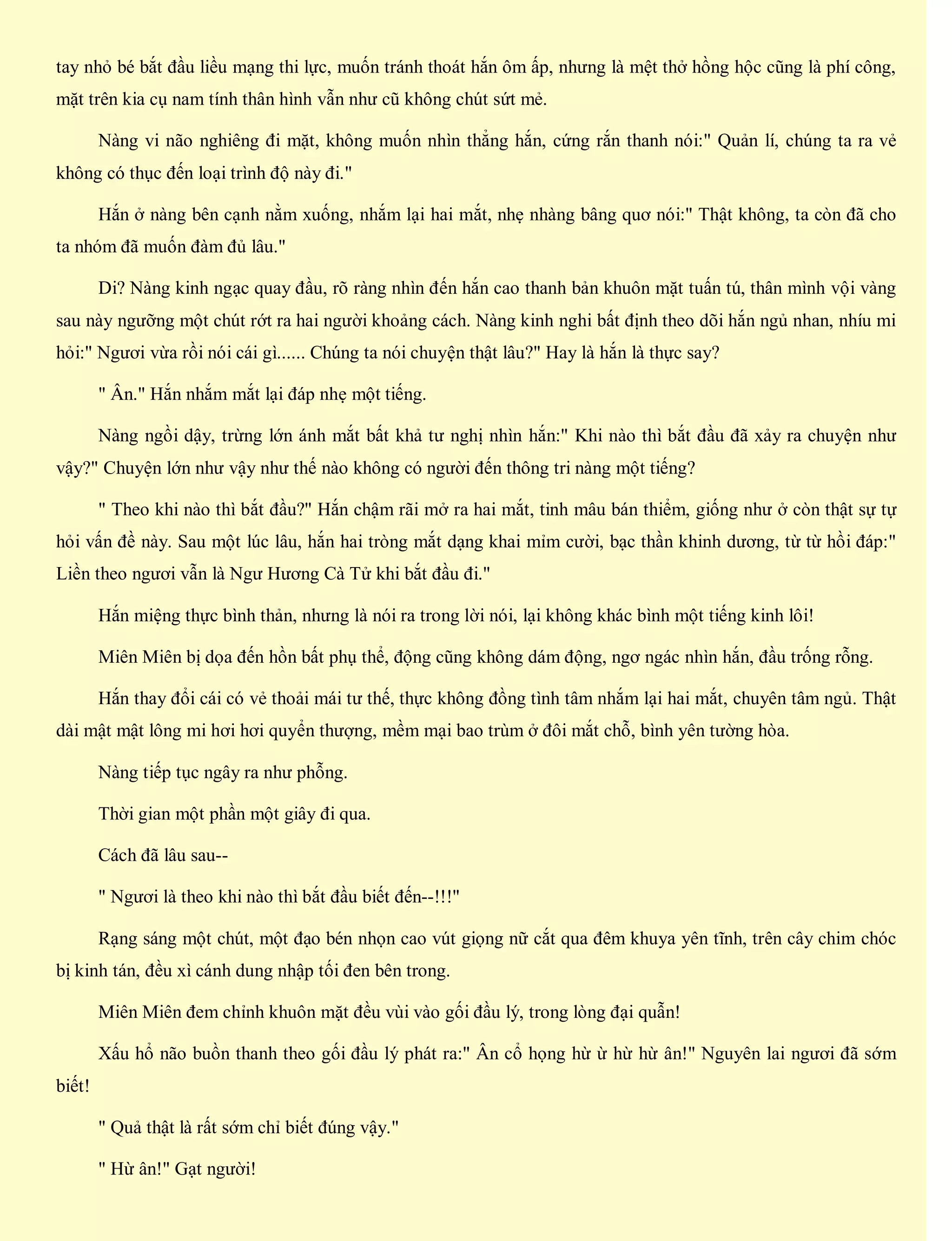tay nhỏ bé bắt đầu liều mạng thi lực, muốn tránh thoát hắn ôm ấp, nhưng là mệt thở hồng hộc cũng là phí công,
mặt trên kia cụ nam tính thân hình vẫn như cũ không chút sứt mẻ.
Nàng vi não nghiêng đi mặt, không muốn nhìn thẳng hắn, cứng rắn thanh nói:" Quản lí, chúng ta ra vẻ
không có thục đến loại trình độ này đi."
Hắn ở nàng bên cạnh nằm xuống, nhắm lại hai mắt, nhẹ nhàng bâng quơ nói:" Thật không, ta còn đã cho
ta nhóm đã muốn đàm đủ lâu."
Di? Nàng kinh ngạc quay đầu, rõ ràng nhìn đến hắn cao thanh bản khuôn mặt tuấn tú, thân mình vội vàng
sau này ngưỡng một chút rớt ra hai người khoảng cách. Nàng kinh nghi bất định theo dõi hắn ngủ nhan, nhíu mi
hỏi:" Ngươi vừa rồi nói cái gì...... Chúng ta nói chuyện thật lâu?" Hay là hắn là thực say?
" Ân." Hắn nhắm mắt lại đáp nhẹ một tiếng.
Nàng ngồi dậy, trừng lớn ánh mắt bất khả tư nghị nhìn hắn:" Khi nào thì bắt đầu đã xảy ra chuyện như
vậy?" Chuyện lớn như vậy như thế nào không có người đến thông tri nàng một tiếng?
" Theo khi nào thì bắt đầu?" Hắn chậm rãi mở ra hai mắt, tinh mâu bán thiểm, giống như ở còn thật sự tự
hỏi vấn đề này. Sau một lúc lâu, hắn hai tròng mắt dạng khai mỉm cười, bạc thần khinh dương, từ từ hồi đáp:"
Liền theo ngươi vẫn là Ngư Hương Cà Tử khi bắt đầu đi."
Hắn miệng thực bình thản, nhưng là nói ra trong lời nói, lại không khác bình một tiếng kinh lôi!
Miên Miên bị dọa đến hồn bất phụ thể, động cũng không dám động, ngơ ngác nhìn hắn, đầu trống rỗng.
Hắn thay đổi cái có vẻ thoải mái tư thế, thực không đồng tình tâm nhắm lại hai mắt, chuyên tâm ngủ. Thật
dài mật mật lông mi hơi hơi quyển thượng, mềm mại bao trùm ở đôi mắt chỗ, bình yên tường hòa.
Nàng tiếp tục ngây ra như phỗng.
Thời gian một phần một giây đi qua.
Cách đã lâu sau--
" Ngươi là theo khi nào thì bắt đầu biết đến--!!!"
Rạng sáng một chút, một đạo bén nhọn cao vút giọng nữ cắt qua đêm khuya yên tĩnh, trên cây chim chóc
bị kinh tán, đều xì cánh dung nhập tối đen bên trong.
Miên Miên đem chỉnh khuôn mặt đều vùi vào gối đầu lý, trong lòng đại quẫn!
Xấu hổ não buồn thanh theo gối đầu lý phát ra:" Ân cổ họng hừ ừ hừ hừ ân!" Nguyên lai ngươi đã sớm
biết!
" Quả thật là rất sớm chỉ biết đúng vậy."
" Hừ ân!" Gạt người!
 
