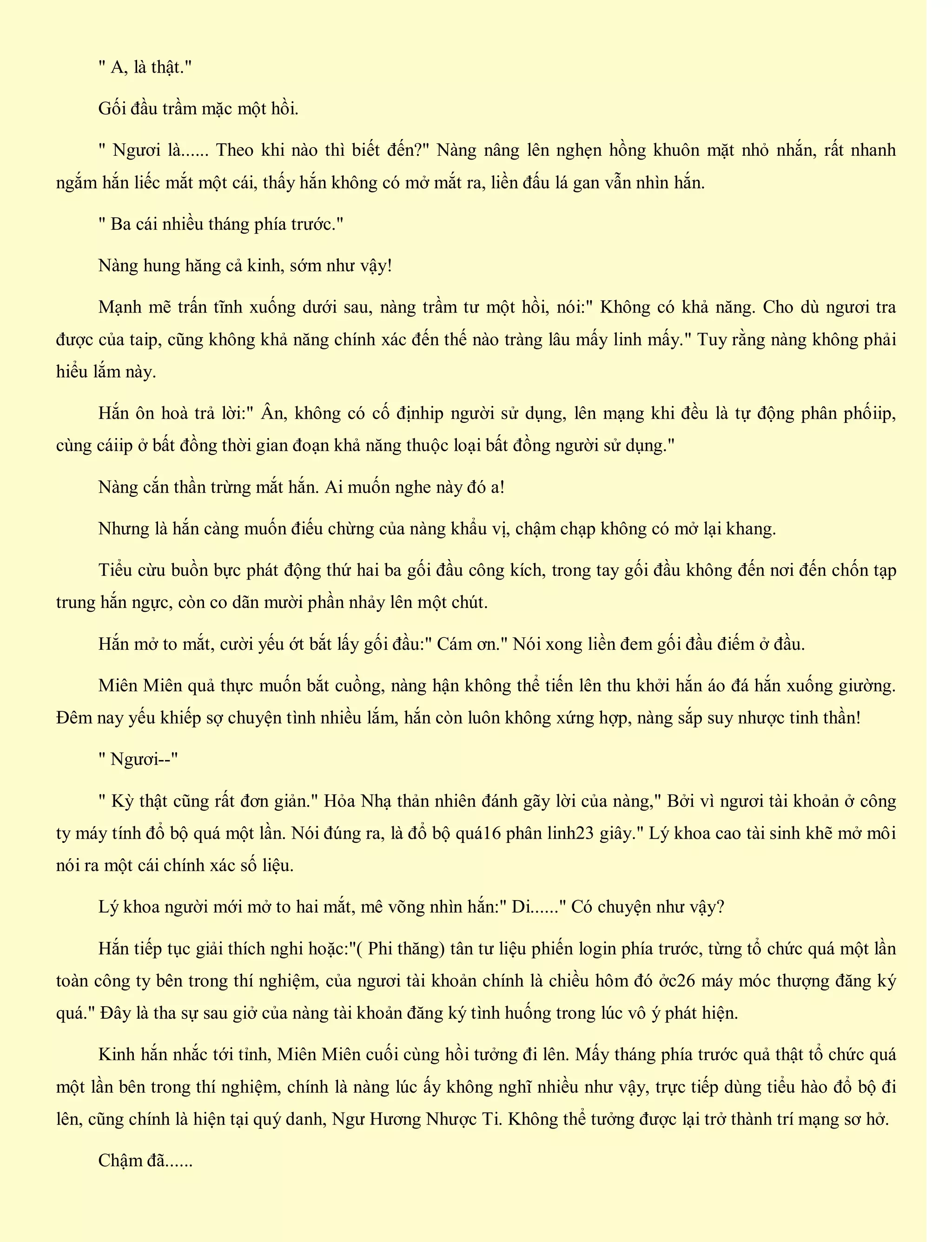 " A, là thật."
Gối đầu trầm mặc một hồi.
" Ngươi là...... Theo khi nào thì biết đến?" Nàng nâng lên nghẹn hồng khuôn mặt nhỏ nhắn, rất nhanh
ngắm hắn liếc mắt một cái, thấy hắn không có mở mắt ra, liền đấu lá gan vẫn nhìn hắn.
" Ba cái nhiều tháng phía trước."
Nàng hung hăng cả kinh, sớm như vậy!
Mạnh mẽ trấn tĩnh xuống dưới sau, nàng trầm tư một hồi, nói:" Không có khả năng. Cho dù ngươi tra
được của taip, cũng không khả năng chính xác đến thế nào tràng lâu mấy linh mấy." Tuy rằng nàng không phải
hiểu lắm này.
Hắn ôn hoà trả lời:" Ân, không có cố địnhip người sử dụng, lên mạng khi đều là tự động phân phốiip,
cùng cáiip ở bất đồng thời gian đoạn khả năng thuộc loại bất đồng người sử dụng."
Nàng cắn thần trừng mắt hắn. Ai muốn nghe này đó a!
Nhưng là hắn càng muốn điếu chừng của nàng khẩu vị, chậm chạp không có mở lại khang.
Tiểu cừu buồn bực phát động thứ hai ba gối đầu công kích, trong tay gối đầu không đến nơi đến chốn tạp
trung hắn ngực, còn co dãn mười phần nhảy lên một chút.
Hắn mở to mắt, cười yếu ớt bắt lấy gối đầu:" Cám ơn." Nói xong liền đem gối đầu điếm ở đầu.
Miên Miên quả thực muốn bắt cuồng, nàng hận không thể tiến lên thu khởi hắn áo đá hắn xuống giường.
Đêm nay yếu khiếp sợ chuyện tình nhiều lắm, hắn còn luôn không xứng hợp, nàng sắp suy nhược tinh thần!
" Ngươi--"
" Kỳ thật cũng rất đơn giản." Hỏa Nhạ thản nhiên đánh gãy lời của nàng," Bởi vì ngươi tài khoản ở công
ty máy tính đổ bộ quá một lần. Nói đúng ra, là đổ bộ quá16 phân linh23 giây." Lý khoa cao tài sinh khẽ mở môi
nói ra một cái chính xác số liệu.
Lý khoa người mới mở to hai mắt, mê võng nhìn hắn:" Di......" Có chuyện như vậy?
Hắn tiếp tục giải thích nghi hoặc:"( Phi thăng) tân tư liệu phiến login phía trước, từng tổ chức quá một lần
toàn công ty bên trong thí nghiệm, của ngươi tài khoản chính là chiều hôm đó ởc26 máy móc thượng đăng ký
quá." Đây là tha sự sau giở của nàng tài khoản đăng ký tình huống trong lúc vô ý phát hiện.
Kinh hắn nhắc tới tỉnh, Miên Miên cuối cùng hồi tưởng đi lên. Mấy tháng phía trước quả thật tổ chức quá
một lần bên trong thí nghiệm, chính là nàng lúc ấy không nghĩ nhiều như vậy, trực tiếp dùng tiểu hào đổ bộ đi
lên, cũng chính là hiện tại quý danh, Ngư Hương Nhược Ti. Không thể tưởng được lại trở thành trí mạng sơ hở.
Chậm đã......
 