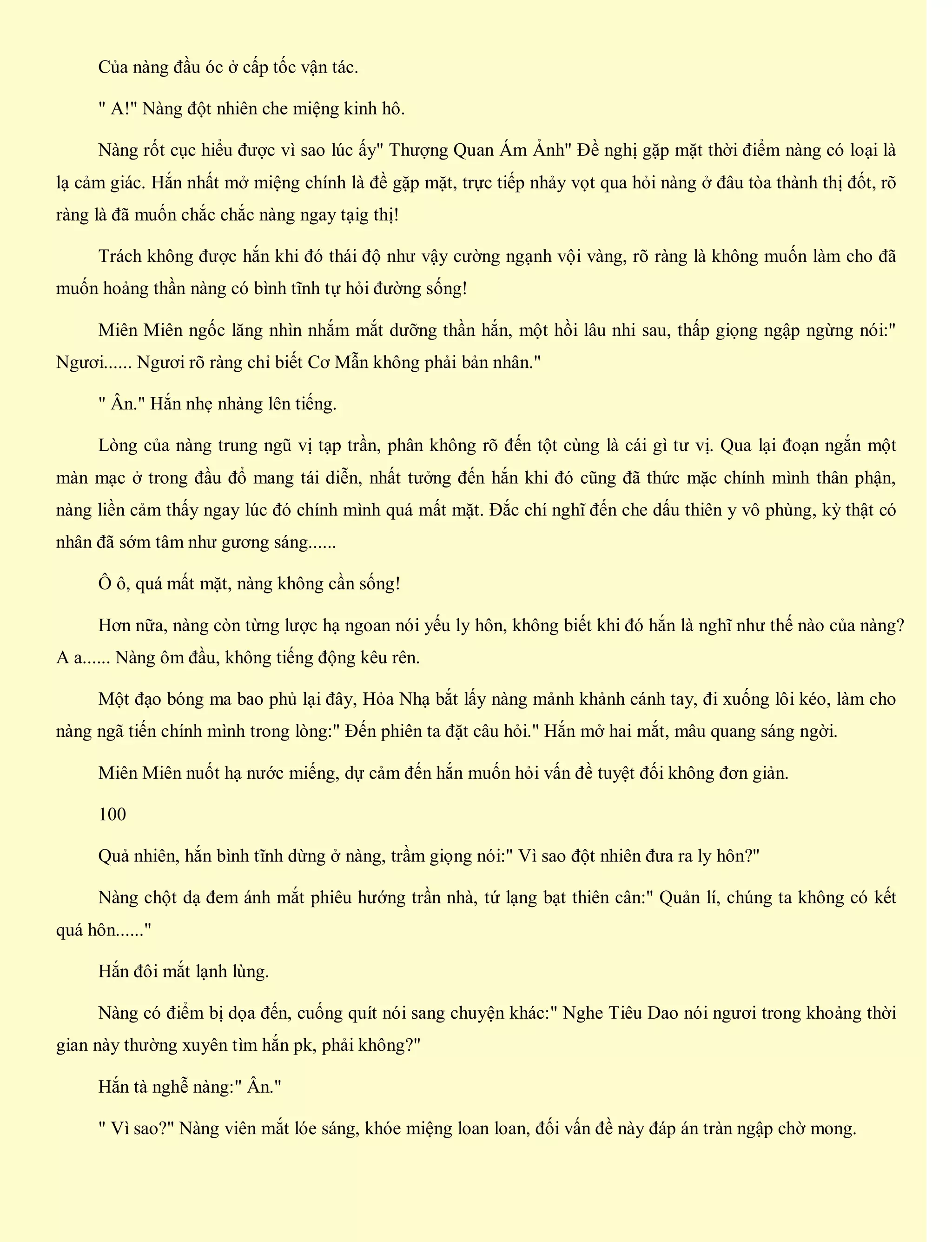 Của nàng đầu óc ở cấp tốc vận tác.
" A!" Nàng đột nhiên che miệng kinh hô.
Nàng rốt cục hiểu được vì sao lúc ấy" Thượng Quan Ám Ảnh" Đề nghị gặp mặt thời điểm nàng có loại là
lạ cảm giác. Hắn nhất mở miệng chính là đề gặp mặt, trực tiếp nhảy vọt qua hỏi nàng ở đâu tòa thành thị đốt, rõ
ràng là đã muốn chắc chắc nàng ngay tạig thị!
Trách không được hắn khi đó thái độ như vậy cường ngạnh vội vàng, rõ ràng là không muốn làm cho đã
muốn hoảng thần nàng có bình tĩnh tự hỏi đường sống!
Miên Miên ngốc lăng nhìn nhắm mắt dưỡng thần hắn, một hồi lâu nhi sau, thấp giọng ngập ngừng nói:"
Ngươi...... Ngươi rõ ràng chỉ biết Cơ Mẫn không phải bản nhân."
" Ân." Hắn nhẹ nhàng lên tiếng.
Lòng của nàng trung ngũ vị tạp trần, phân không rõ đến tột cùng là cái gì tư vị. Qua lại đoạn ngắn một
màn mạc ở trong đầu đổ mang tái diễn, nhất tưởng đến hắn khi đó cũng đã thức mặc chính mình thân phận,
nàng liền cảm thấy ngay lúc đó chính mình quá mất mặt. Đắc chí nghĩ đến che dấu thiên y vô phùng, kỳ thật có
nhân đã sớm tâm như gương sáng......
Ô ô, quá mất mặt, nàng không cần sống!
Hơn nữa, nàng còn từng lược hạ ngoan nói yếu ly hôn, không biết khi đó hắn là nghĩ như thế nào của nàng?
A a...... Nàng ôm đầu, không tiếng động kêu rên.
Một đạo bóng ma bao phủ lại đây, Hỏa Nhạ bắt lấy nàng mảnh khảnh cánh tay, đi xuống lôi kéo, làm cho
nàng ngã tiến chính mình trong lòng:" Đến phiên ta đặt câu hỏi." Hắn mở hai mắt, mâu quang sáng ngời.
Miên Miên nuốt hạ nước miếng, dự cảm đến hắn muốn hỏi vấn đề tuyệt đối không đơn giản.
100
Quả nhiên, hắn bình tĩnh dừng ở nàng, trầm giọng nói:" Vì sao đột nhiên đưa ra ly hôn?"
Nàng chột dạ đem ánh mắt phiêu hướng trần nhà, tứ lạng bạt thiên cân:" Quản lí, chúng ta không có kết
quá hôn......"
Hắn đôi mắt lạnh lùng.
Nàng có điểm bị dọa đến, cuống quít nói sang chuyện khác:" Nghe Tiêu Dao nói ngươi trong khoảng thời
gian này thường xuyên tìm hắn pk, phải không?"
Hắn tà nghễ nàng:" Ân."
" Vì sao?" Nàng viên mắt lóe sáng, khóe miệng loan loan, đối vấn đề này đáp án tràn ngập chờ mong.
 