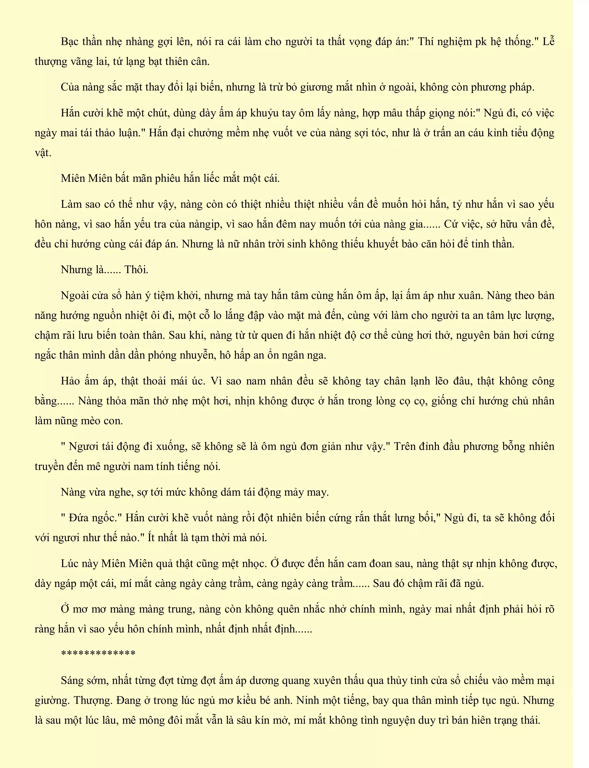 Bạc thần nhẹ nhàng gợi lên, nói ra cái làm cho người ta thất vọng đáp án:" Thí nghiệm pk hệ thống." Lễ
thượng vãng lai, tứ lạng bạt thiên cân.
Của nàng sắc mặt thay đổi lại biến, nhưng là trừ bỏ giương mắt nhìn ở ngoài, không còn phương pháp.
Hắn cười khẽ một chút, dùng dày ấm áp khuỷu tay ôm lấy nàng, hợp mâu thấp giọng nói:" Ngủ đi, có việc
ngày mai tái thảo luận." Hắn đại chưởng mềm nhẹ vuốt ve của nàng sợi tóc, như là ở trấn an cáu kỉnh tiểu động
vật.
Miên Miên bất mãn phiêu hắn liếc mắt một cái.
Làm sao có thể như vậy, nàng còn có thiệt nhiều thiệt nhiều vấn đề muốn hỏi hắn, tỷ như hắn vì sao yếu
hôn nàng, vì sao hắn yếu tra của nàngip, vì sao hắn đêm nay muốn tới của nàng gia...... Cứ việc, sở hữu vấn đề,
đều chỉ hướng cùng cái đáp án. Nhưng là nữ nhân trời sinh không thiếu khuyết bào căn hỏi để tinh thần.
Nhưng là...... Thôi.
Ngoài cửa sổ hàn ý tiệm khởi, nhưng mà tay hắn tâm cùng hắn ôm ấp, lại ấm áp như xuân. Nàng theo bản
năng hướng nguồn nhiệt ôi đi, một cỗ lo lắng đập vào mặt mà đến, cùng với làm cho người ta an tâm lực lượng,
chậm rãi lưu biến toàn thân. Sau khi, nàng từ từ quen đi hắn nhiệt độ cơ thể cùng hơi thở, nguyên bản hơi cứng
ngắc thân mình dần dần phóng nhuyễn, hô hấp an ổn ngân nga.
Hảo ấm áp, thật thoải mái úc. Vì sao nam nhân đều sẽ không tay chân lạnh lẽo đâu, thật không công
bằng...... Nàng thỏa mãn thở nhẹ một hơi, nhịn không được ở hắn trong lòng cọ cọ, giống chỉ hướng chủ nhân
làm nũng mèo con.
" Ngươi tái động đi xuống, sẽ không sẽ là ôm ngủ đơn giản như vậy." Trên đỉnh đầu phương bỗng nhiên
truyền đến mê người nam tính tiếng nói.
Nàng vừa nghe, sợ tới mức không dám tái động mảy may.
" Đứa ngốc." Hắn cười khẽ vuốt nàng rồi đột nhiên biến cứng rắn thắt lưng bối," Ngủ đi, ta sẽ không đối
với ngươi như thế nào." Ít nhất là tạm thời mà nói.
Lúc này Miên Miên quả thật cũng mệt nhọc. Ở được đến hắn cam đoan sau, nàng thật sự nhịn không được,
dày ngáp một cái, mí mắt càng ngày càng trầm, càng ngày càng trầm...... Sau đó chậm rãi đã ngủ.
Ở mơ mơ màng màng trung, nàng còn không quên nhắc nhở chính mình, ngày mai nhất định phải hỏi rõ
ràng hắn vì sao yếu hôn chính mình, nhất định nhất định......
*************
Sáng sớm, nhất từng đợt từng đợt ấm áp dương quang xuyên thấu qua thủy tinh cửa sổ chiếu vào mềm mại
giường. Thượng. Đang ở trong lúc ngủ mơ kiều bé anh. Ninh một tiếng, bay qua thân mình tiếp tục ngủ. Nhưng
là sau một lúc lâu, mê mông đôi mắt vẫn là sâu kín mở, mí mắt không tình nguyện duy trì bán hiên trạng thái.
 